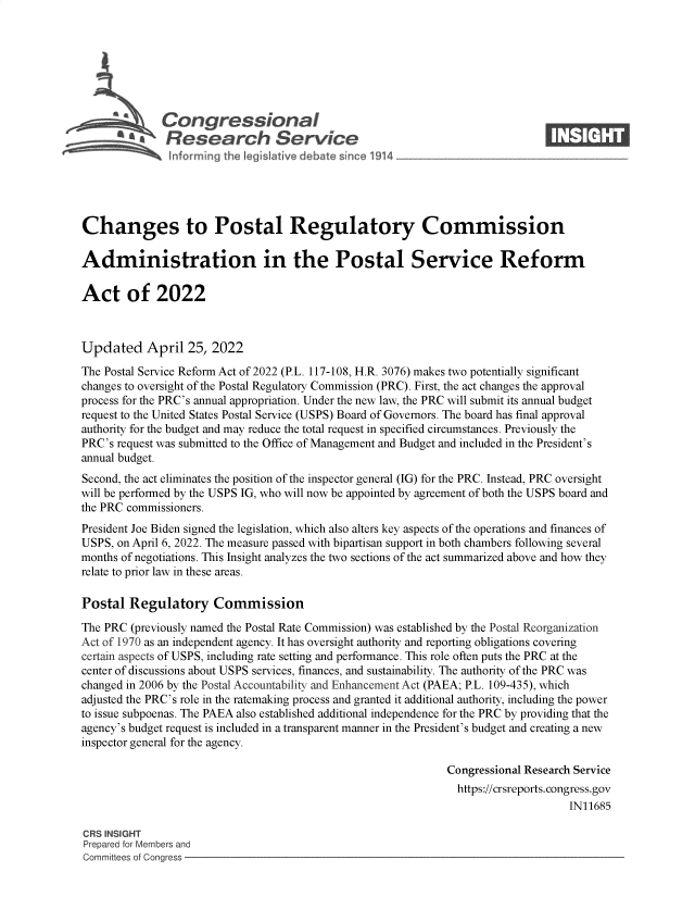 handle is hein.crs/govegau0001 and id is 1 raw text is: Congressional                        X
~ Research Service
Changes to Postal Regulatory Commission
Administration in the Postal Service Reform
Act of 2022
Updated April 25, 2022
The Postal Service Reform Act of 2022 (P.L. 117-108, H.R. 3076) makes two potentially significant
changes to oversight of the Postal Regulatory Commission (PRC). First, the act changes the approval
process for the PRC's annual appropriation. Under the new law, the PRC will submit its annual budget
request to the United States Postal Service (USPS) Board of Governors. The board has final approval
authority for the budget and may reduce the total request in specified circumstances. Previously the
PRC's request was submitted to the Office of Management and Budget and included in the President's
annual budget.
Second, the act eliminates the position of the inspector general (IG) for the PRC. Instead, PRC oversight
will be performed by the USPS IG, who will now be appointed by agreement of both the USPS board and
the PRC commissioners.
President Joe Biden signed the legislation, which also alters key aspects of the operations and finances of
USPS, on April 6, 2022. The measure passed with bipartisan support in both chambers following several
months of negotiations. This Insight analyzes the two sections of the act summarized above and how they
relate to prior law in these areas.
Postal Regulatory Commission
The PRC (previously named the Postal Rate Commission) was established by the Postal Reorganization
Act of 1970 as an independent agency. It has oversight authority and reporting obligations covering
certain aspects of USPS, including rate setting and performance. This role often puts the PRC at the
center of discussions about USPS services, finances, and sustainability. The authority of the PRC was
changed in 2006 by the Postal Accountability and Enhancement Act (PAEA; P.L. 109-435), which
adjusted the PRC's role in the ratemaking process and granted it additional authority, including the power
to issue subpoenas. The PAEA also established additional independence for the PRC by providing that the
agency's budget request is included in a transparent manner in the President's budget and creating a new
inspector general for the agency.
Congressional Research Service
https://crsreports. congress.gov
IN11685
CRS INSIGHT
Prepared for Members and
Committees of Congress


