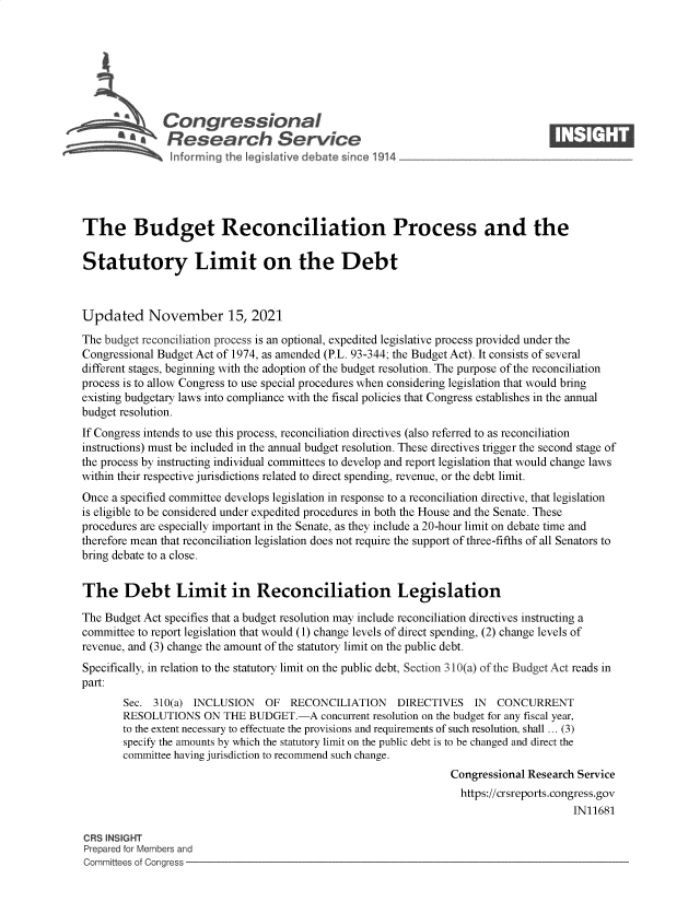 handle is hein.crs/govegbm0001 and id is 1 raw text is: S      Congressional                                                      ____
R ~fesearch Service
The Budget Reconciliation Process and the
Statutory Limit on the Debt
Updated November 15, 2021
The budget reconciliation process is an optional, expedited legislative process provided under the
Congressional Budget Act of 1974, as amended (P.L. 93-344; the Budget Act). It consists of several
different stages, beginning with the adoption of the budget resolution. The purpose of the reconciliation
process is to allow Congress to use special procedures when considering legislation that would bring
existing budgetary laws into compliance with the fiscal policies that Congress establishes in the annual
budget resolution.
If Congress intends to use this process, reconciliation directives (also referred to as reconciliation
instructions) must be included in the annual budget resolution. These directives trigger the second stage of
the process by instructing individual committees to develop and report legislation that would change laws
within their respective jurisdictions related to direct spending, revenue, or the debt limit.
Once a specified committee develops legislation in response to a reconciliation directive, that legislation
is eligible to be considered under expedited procedures in both the House and the Senate. These
procedures are especially important in the Senate, as they include a 20-hour limit on debate time and
therefore mean that reconciliation legislation does not require the support of three-fifths of all Senators to
bring debate to a close.
The Debt Limit in Reconciliation Legislation
The Budget Act specifies that a budget resolution may include reconciliation directives instructing a
committee to report legislation that would (1) change levels of direct spending, (2) change levels of
revenue, and (3) change the amount of the statutory limit on the public debt.
Specifically, in relation to the statutory limit on the public debt, Section 310(a) of the Budget Act reads in
part:
Sec. 310(a) INCLUSION   OF RECONCILIATION      DIRECTIVES IN    CONCURRENT
RESOLUTIONS ON THE BUDGET.-A concurrent resolution on the budget for any fiscal year,
to the extent necessary to effectuate the provisions and requirements of such resolution, shall ... (3)
specify the amounts by which the statutory limit on the public debt is to be changed and direct the
committee having jurisdiction to recommend such change.
Congressional Research Service
https://crsreports.congress.gov
IN11681
CRS INSIGHT
Prepared for Members and
Committees of Congress


