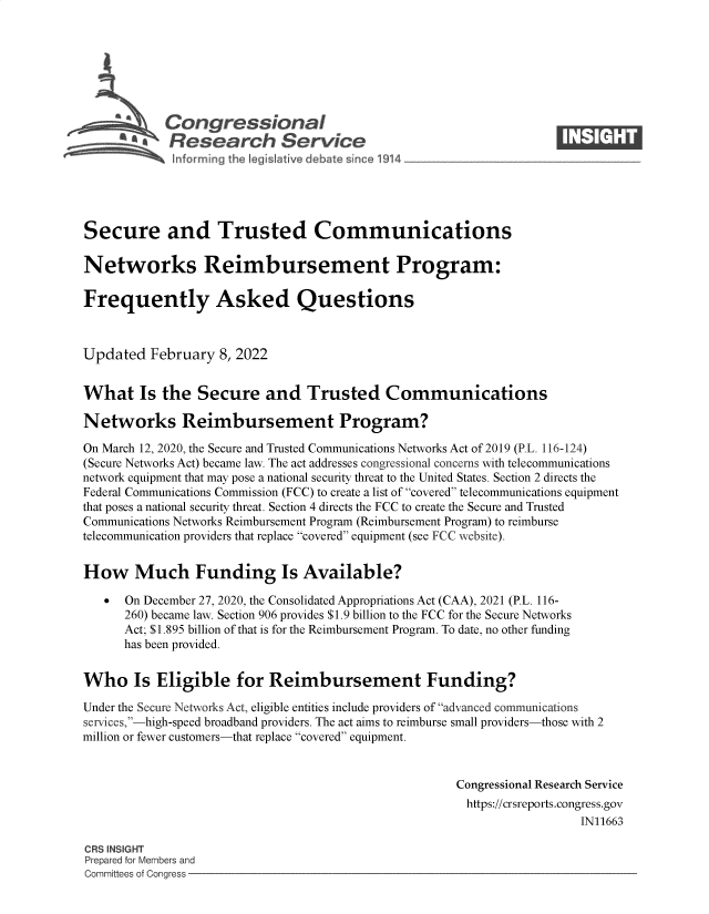 handle is hein.crs/govegbw0001 and id is 1 raw text is: Congressional                                                      ____
~ Research Service
Secure and Trusted Communications
Networks Reimbursement Program:
Frequently Asked Questions
Updated February 8, 2022
What Is the Secure and Trusted Communications
Networks Reimbursement Program?
On March 12, 2020, the Secure and Trusted Communications Networks Act of 2019 (P.L. 116-124)
(Secure Networks Act) became law. The act addresses congressional concerns with telecommunications
network equipment that may pose a national security threat to the United States. Section 2 directs the
Federal Communications Commission (FCC) to create a list of covered telecommunications equipment
that poses a national security threat. Section 4 directs the FCC to create the Secure and Trusted
Communications Networks Reimbursement Program (Reimbursement Program) to reimburse
telecommunication providers that replace covered equipment (see FCC website).
How Much Funding Is Available?
 On December 27, 2020, the Consolidated Appropriations Act (CAA), 2021 (P.L. 116-
260) became law. Section 906 provides $1.9 billion to the FCC for the Secure Networks
Act; $1.895 billion of that is for the Reimbursement Program. To date, no other funding
has been provided.
Who Is Eligible for Reimbursement Funding?
Under the Secure Networks Act, eligible entities include providers of advanced communications
services,-high-speed broadband providers. The act aims to reimburse small providers-those with 2
million or fewer customers-that replace covered equipment.
Congressional Research Service
https://crsreports.congress.gov
IN11663
CRS INSIGHT
Prepared for Members and
Committees of Congress


