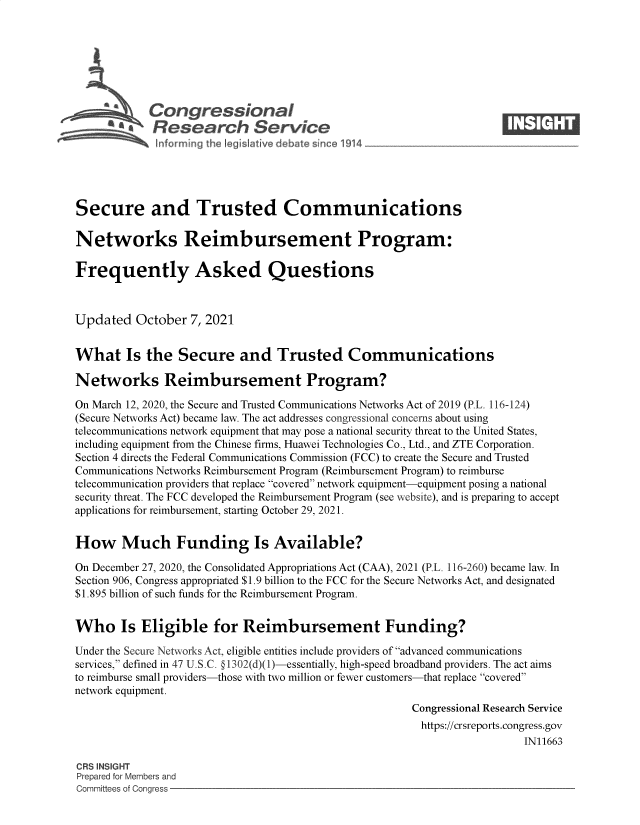 handle is hein.crs/govegbx0001 and id is 1 raw text is: Congressional                                                      ____
~ Research Service
Secure and Trusted Communications
Networks Reimbursement Program:
Frequently Asked Questions
Updated October 7, 2021
What Is the Secure and Trusted Communications
Networks Reimbursement Program?
On March 12, 2020, the Secure and Trusted Communications Networks Act of 2019 (P.L. 116-124)
(Secure Networks Act) became law. The act addresses congressional concerns about using
telecommunications network equipment that may pose a national security threat to the United States,
including equipment from the Chinese firms, Huawei Technologies Co., Ltd., and ZTE Corporation.
Section 4 directs the Federal Communications Commission (FCC) to create the Secure and Trusted
Communications Networks Reimbursement Program (Reimbursement Program) to reimburse
telecommunication providers that replace covered network equipment-equipment posing a national
security threat. The FCC developed the Reimbursement Program (see website), and is preparing to accept
applications for reimbursement, starting October 29, 2021.
How Much Funding Is Available?
On December 27, 2020, the Consolidated Appropriations Act (CAA), 2021 (P.L. 116-260) became law. In
Section 906, Congress appropriated $1.9 billion to the FCC for the Secure Networks Act, and designated
$1.895 billion of such funds for the Reimbursement Program.
Who Is Eligible for Reimbursement Funding?
Under the Secure Networks Act, eligible entities include providers of advanced communications
services, defined in 47 U.S.C. §1302(d)(1)-essentially, high-speed broadband providers. The act aims
to reimburse small providers-those with two million or fewer customers-that replace covered
network equipment.
Congressional Research Service
https://crsreports.congress.gov
IN11663
CRS INSIGHT
Prepared for Members and
Committees of Congress



