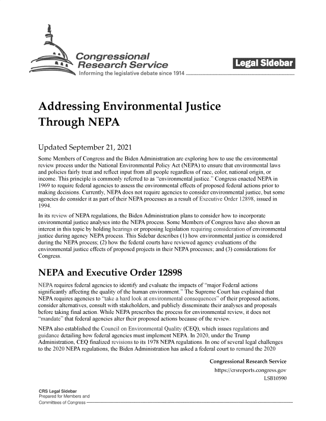 handle is hein.crs/govegct0001 and id is 1 raw text is: Congressional                                             ______
Research Service
Addressing Environmental Justice
Through NEPA
Updated September 21, 2021
Some Members of Congress and the Biden Administration are exploring how to use the environmental
review process under the National Environmental Policy Act (NEPA) to ensure that environmental laws
and policies fairly treat and reflect input from all people regardless of race, color, national origin, or
income. This principle is commonly referred to as environmental justice. Congress enacted NEPA in
1969 to require federal agencies to assess the environmental effects of proposed federal actions prior to
making decisions. Currently, NEPA does not require agencies to consider environmental justice, but some
agencies do consider it as part of their NEPA processes as a result of Executive Order 12898, issued in
1994.
In its review of NEPA regulations, the Biden Administration plans to consider how to incorporate
environmental justice analyses into the NEPA process. Some Members of Congress have also shown an
interest in this topic by holding hearings or proposing legislation requiring consideration of environmental
justice during agency NEPA process. This Sidebar describes (1) how environmental justice is considered
during the NEPA process; (2) how the federal courts have reviewed agency evaluations of the
environmental justice effects of proposed projects in their NEPA processes; and (3) considerations for
Congress.
NEPA and Executive Order 12898
NEPA requires federal agencies to identify and evaluate the impacts of major Federal actions
significantly affecting the quality of the human environment. The Supreme Court has explained that
NEPA requires agencies to take a hard look at environmental consequences of their proposed actions,
consider alternatives, consult with stakeholders, and publicly disseminate their analyses and proposals
before taking final action. While NEPA prescribes the process for environmental review, it does not
mandate that federal agencies alter their proposed actions because of the review.
NEPA also established the Council on Environmental Quality (CEQ), which issues regulations and
guidance detailing how federal agencies must implement NEPA. In 2020, under the Trump
Administration, CEQ finalized revisions to its 1978 NEPA regulations. In one of several legal challenges
to the 2020 NEPA regulations, the Biden Administration has asked a federal court to remand the 2020
Congressional Research Service
https://crsreports.congress.gov
LSB10590
CRS Legal Sidebar
Prepared for Members and
Committees of Congress


