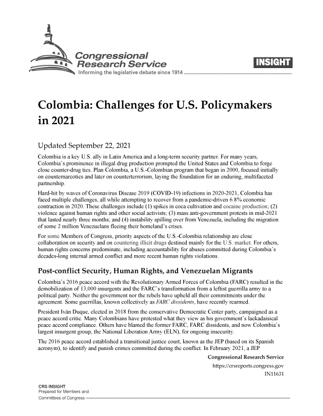 handle is hein.crs/govegeb0001 and id is 1 raw text is: Congressional                                                  ____
~ * Research Service
Colombia: Challenges for U.S. Policymakers
in 2021
Updated September 22, 2021
Colombia is a key U.S. ally in Latin America and a long-term security partner. For many years,
Colombia's prominence in illegal drug production prompted the United States and Colombia to forge
close counter-drug ties. Plan Colombia, a U.S.-Colombian program that began in 2000, focused initially
on counternarcotics and later on counterterrorism, laying the foundation for an enduring, multifaceted
partnership.
Hard-hit by waves of Coronavirus Disease 2019 (COVID-19) infections in 2020-2021, Colombia has
faced multiple challenges, all while attempting to recover from a pandemic-driven 6.8% economic
contraction in 2020. These challenges include (1) spikes in coca cultivation and cocaine production; (2)
violence against human rights and other social activists; (3) mass anti-government protests in mid-2021
that lasted nearly three months; and (4) instability spilling over from Venezuela, including the migration
of some 2 million Venezuelans fleeing their homeland's crises.
For some Members of Congress, priority aspects of the U.S.-Colombia relationship are close
collaboration on security and on countering illicit drugs destined mainly for the U.S. market. For others,
human rights concerns predominate, including accountability for abuses committed during Colombia's
decades-long internal armed conflict and more recent human rights violations.
Post-conflict Security, Human Rights, and Venezuelan Migrants
Colombia's 2016 peace accord with the Revolutionary Armed Forces of Colombia (FARC) resulted in the
demobilization of 13,000 insurgents and the FARC's transformation from a leftist guerrilla army to a
political party. Neither the government nor the rebels have upheld all their commitments under the
agreement. Some guerrillas, known collectively as FARC dissidents, have recently rearmed.
President Ivin Duque, elected in 2018 from the conservative Democratic Center party, campaigned as a
peace accord critic. Many Colombians have protested what they view as his government's lackadaisical
peace accord compliance. Others have blamed the former FARC, FARC dissidents, and now Colombia's
largest insurgent group, the National Liberation Army (ELN), for ongoing insecurity.
The 2016 peace accord established a transitional justice court, known as the JEP (based on its Spanish
acronym), to identify and punish crimes committed during the conflict. In February 2021, a JEP
Congressional Research Service
https://crsreports.congress.gov
IN11631
CRS INSIGHT
Prepared for Members and
Committees of Congress


