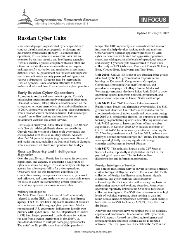 handle is hein.crs/govegfn0001 and id is 1 raw text is: Informing

sona! Researet, Service
heled Ilive cI bat since 1914

Updated February 2, 2022

Russian Cyber Units

Russia has deployed sophisticated cyber capabilities to
conduct disinformation, propaganda, espionage, and
destructive cyberattacks globally. To conduct these
operations, Russia maintains numerous units that are
overseen by various security and intelligence agencies.
Russia's security agencies compete with each other and
often conduct similar operations on the same targets,
making specific attribution and motivation assessments
difficult. The U.S. government has indicted and imposed
sanctions on Russian security personnel and agents for
various cyberattacks. Congress may be interested in
Russian agencies, units, and their attributes to better
understand why and how Russia conducts cyber operations.
Early Russian Cyber Operaons
According to media and government reports, Russia's
initial cyber operations primarily consisted of Distributed
Denial of Service (DDoS) attacks and often relied on the
co-optation or recruitment of criminal and civilian hackers.
In 2007, Estonia was the target of a large-scale cyberattack,
which most observers blamed on Russia. Estonian targets
ranged from online banking and media outlets to
government websites and email services.
Russia again employed DDoS attacks during its 2008 war
with Georgia. Although Russia denied responsibility,
Georgia was the victim of a large-scale cyberattack that
corresponded with Russian military actions. Analysts
identified 54 potential targets (e.g., government, financial,
and media outlets), including the National Bank of Georgia,
which suspended all electronic operations for 12 days.
Russian Security and intelligence
Agencies
Over the past 20 years, Russia has increased its personnel,
capabilities, and capacity to undertake a wide range of
cyber operations. No single Russian security or intelligence
agency has sole responsibility for cyber operations.
Observers note that this framework contributes to
competition among the agencies for resources, personnel,
and influence, and some analysts cite it as a possible reason
for Russian cyber units conducting similar operations,
without any apparent awareness of each other.
Military Intelligence
The Main Directorate of the General Staff, commonly
referred to as the GRU, is Russia's military intelligence
agency. The GRU has been implicated in some of Russia's
most notorious and damaging cyber operations. Media
reporting and U.S. government indictments identify two
primary GRU cyber units. The U.S. Department of Justice
(DOJ) has charged personnel from both units for actions
ranging from election interference in the 2016 U.S.
presidential election to multiple damaging cyberattacks.
The units' public profile underlines a high operational

tempo. The GRU reportedly also controls several research
institutes that help develop hacking tools and malware.
Observers have noted an apparent willingness by GRU
cyber units to conduct brazen and aggressive operations,
sometimes with questionable levels of operational security
and secrecy. Cyber analysts have referred to these units
collectively as APT (Advanced Persistent Threat) 28, Fancy
Bear, Voodoo Bear, Sandworm, and Tsar Team.
Unit 26165: Unit 26165 is one of two Russian cyber groups
identified by the U.S. government as responsible for
hacking the Democratic Congressional Campaign
Committee, Democratic National Committee, and
presidential campaign of Hillary Clinton. Media and
Western governments also have linked Unit 26165 to cyber
operations against numerous political, government, and
private sector targets in the United States and Europe.
Unit 74455: Unit 74455 has been linked to some of
Russia's most brazen and damaging cyberattacks. The U.S.
government identified Unit 74455 as responsible for the
coordinated release of stolen emails and documents during
the 2016 U.S. presidential election. As opposed to primarily
focusing on penetrating systems and collecting information,
Unit 74455 appears to have significant offensive cyber
capabilities. In October 2020, DOJ indicted members of
GRU Unit 74455 for numerous cyberattacks, including the
2017 NotPetya malware attack. In June 2017, malware was
deployed against numerous targets in Ukraine. The malware
soon spread globally, causing significant damage to
countries and businesses beyond Ukraine.
Unit 54777: This unit, also known as the 72 Special
Service Center, reportedly is responsible for the GRU's
psychological operations. This includes online
disinformation and information operations.
Foreign Intelligence Service
The Foreign Intelligence Service (SVR) is Russia's primary
civilian foreign intelligence service. It is responsible for the
collection of foreign intelligence using human, signals,
electronic, and cyber methods. Most observers
acknowledge the SVR operates with a strong emphasis on
maintaining secrecy and avoiding detection. Most cyber
operations reportedly linked to the SVR have focused on
collecting intelligence. The SVR also is known to have high
levels of technical expertise, often seeking to gain and
retain access inside compromised networks. Cyber analysts
have referred to SVR hackers as APT 29, Cozy Bear, and
the Dukes.
Analysts and observers have recognized the SVR as highly
capable and professional. In contrast to GRU cyber units,
the SVR appears focused on collecting intelligence and
remaining undetected once it gains access to targeted
networks. The U.S. government identified the SVR as one


