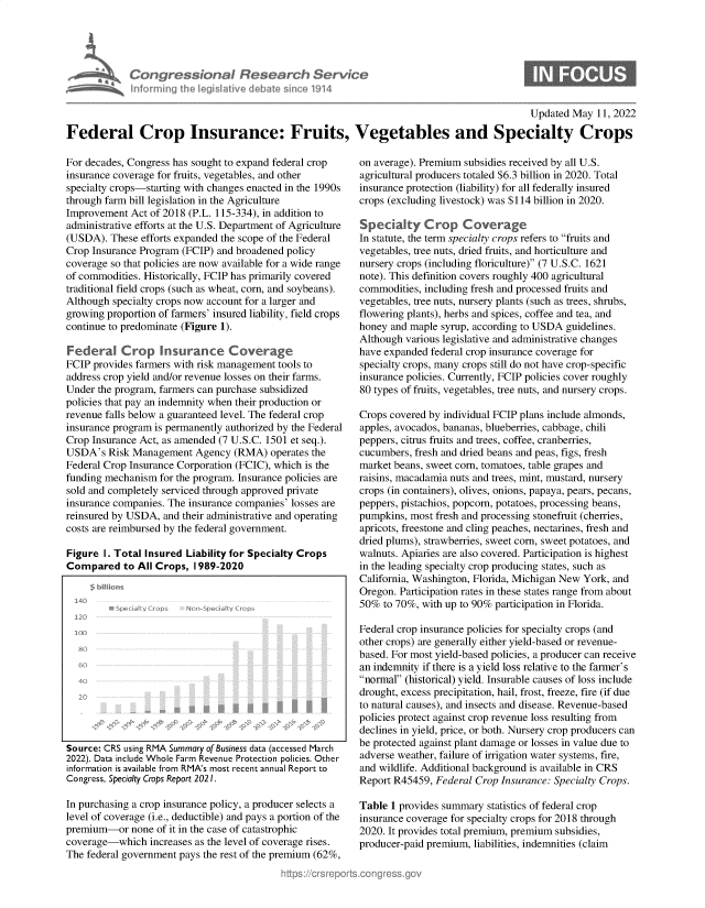 handle is hein.crs/govegjp0001 and id is 1 raw text is: Con grc
info r mi n

~ssionoI Research Servio

S

Updated May 11, 2022
Federal Crop Insurance: Fruits, Vegetables and Specialty Crops

For decades, Congress has sought to expand federal crop
insurance coverage for fruits, vegetables, and other
specialty crops-starting with changes enacted in the 1990s
through farm bill legislation in the Agriculture
Improvement Act of 2018 (P.L. 115-334), in addition to
administrative efforts at the U.S. Department of Agriculture
(USDA). These efforts expanded the scope of the Federal
Crop Insurance Program (FCIP) and broadened policy
coverage so that policies are now available for a wide range
of commodities. Historically, FCIP has primarily covered
traditional field crops (such as wheat, corn, and soybeans).
Although specialty crops now account for a larger and
growing proportion of farmers' insured liability, field crops
continue to predominate (Figure 1).
Federal Crop insurance Coverage
FCIP provides farmers with risk management tools to
address crop yield and/or revenue losses on their farms.
Under the program, farmers can purchase subsidized
policies that pay an indemnity when their production or
revenue falls below a guaranteed level. The federal crop
insurance program is permanently authorized by the Federal
Crop Insurance Act, as amended (7 U.S.C. 1501 et seq.).
USDA's Risk Management Agency (RMA) operates the
Federal Crop Insurance Corporation (FCIC), which is the
funding mechanism for the program. Insurance policies are
sold and completely serviced through approved private
insurance companies. The insurance companies' losses are
reinsured by USDA, and their administrative and operating
costs are reimbursed by the federal government.
Figure I. Total Insured Liability for Specialty Crops
Compared to All Crops, 1 989-2020
$ bins
140
120...                   ...
1 LI
20
Source: CRS using RMA Summary of Business data (accessed March
2022). Data include Whole Farm Revenue Protection policies. Other
information is available from RMA's most recent annual Report to
Congress, Specialty Crops Report 2021.
In purchasing a crop insurance policy, a producer selects a
level of coverage (i.e., deductible) and pays a portion of the
premium-or none of it in the case of catastrophic
coverage-which increases as the level of coverage rises.
The federal government pays the rest of the premium (62%,

on average). Premium subsidies received by all U.S.
agricultural producers totaled $6.3 billion in 2020. Total
insurance protection (liability) for all federally insured
crops (excluding livestock) was $114 billion in 2020.
Specialty C rop Coverage
In statute, the term specialty crops refers to fruits and
vegetables, tree nuts, dried fruits, and horticulture and
nursery crops (including floriculture) (7 U.S.C. 1621
note). This definition covers roughly 400 agricultural
commodities, including fresh and processed fruits and
vegetables, tree nuts, nursery plants (such as trees, shrubs,
flowering plants), herbs and spices, coffee and tea, and
honey and maple syrup, according to USDA guidelines.
Although various legislative and administrative changes
have expanded federal crop insurance coverage for
specialty crops, many crops still do not have crop-specific
insurance policies. Currently, FCIP policies cover roughly
80 types of fruits, vegetables, tree nuts, and nursery crops.
Crops covered by individual FCIP plans include almonds,
apples, avocados, bananas, blueberries, cabbage, chili
peppers, citrus fruits and trees, coffee, cranberries,
cucumbers, fresh and dried beans and peas, figs, fresh
market beans, sweet corn, tomatoes, table grapes and
raisins, macadamia nuts and trees, mint, mustard, nursery
crops (in containers), olives, onions, papaya, pears, pecans,
peppers, pistachios, popcorn, potatoes, processing beans,
pumpkins, most fresh and processing stonefruit (cherries,
apricots, freestone and cling peaches, nectarines, fresh and
dried plums), strawberries, sweet corn, sweet potatoes, and
walnuts. Apiaries are also covered. Participation is highest
in the leading specialty crop producing states, such as
California, Washington, Florida, Michigan New York, and
Oregon. Participation rates in these states range from about
50% to 70%, with up to 90% participation in Florida.
Federal crop insurance policies for specialty crops (and
other crops) are generally either yield-based or revenue-
based. For most yield-based policies, a producer can receive
an indemnity if there is a yield loss relative to the farmer's
normal (historical) yield. Insurable causes of loss include
drought, excess precipitation, hail, frost, freeze, fire (if due
to natural causes), and insects and disease. Revenue-based
policies protect against crop revenue loss resulting from
declines in yield, price, or both. Nursery crop producers can
be protected against plant damage or losses in value due to
adverse weather, failure of irrigation water systems, fire,
and wildlife. Additional background is available in CRS
Report R45459, Federal Crop Insurance: Specialty Crops.
Table 1 provides summary statistics of federal crop
insurance coverage for specialty crops for 2018 through
2020. It provides total premium, premium subsidies,
producer-paid premium, liabilities, indemnities (claim



