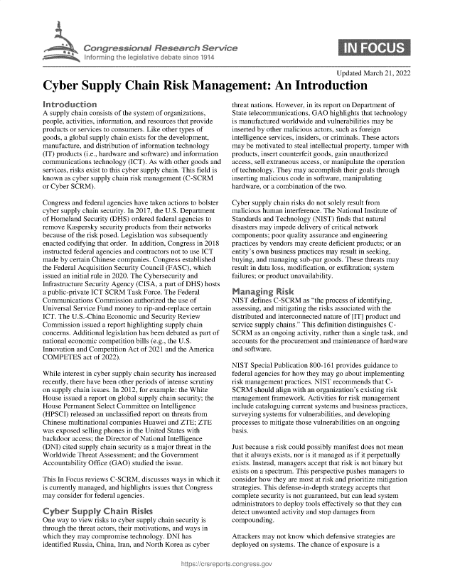 handle is hein.crs/govegkr0001 and id is 1 raw text is: Congre s&cnaI Resedrch Ser/ce
Inf ormning I eg iltive debate sine 1914

Updated March 21, 2022

Cyber Supply Chain Risk Management: An Introduction

introduction
A supply chain consists of the system of organizations,
people, activities, information, and resources that provide
products or services to consumers. Like other types of
goods, a global supply chain exists for the development,
manufacture, and distribution of information technology
(IT) products (i.e., hardware and software) and information
communications technology (ICT). As with other goods and
services, risks exist to this cyber supply chain. This field is
known as cyber supply chain risk management (C-SCRM
or Cyber SCRM).
Congress and federal agencies have taken actions to bolster
cyber supply chain security. In 2017, the U.S. Department
of Homeland Security (DHS) ordered federal agencies to
remove Kaspersky security products from their networks
because of the risk posed. Legislation was subsequently
enacted codifying that order. In addition, Congress in 2018
instructed federal agencies and contractors not to use ICT
made by certain Chinese companies. Congress established
the Federal Acquisition Security Council (FASC), which
issued an initial rule in 2020. The Cybersecurity and
Infrastructure Security Agency (CISA, a part of DHS) hosts
a public-private ICT SCRM Task Force. The Federal
Communications Commission authorized the use of
Universal Service Fund money to rip-and-replace certain
ICT. The U.S.-China Economic and Security Review
Commission issued a report highlighting supply chain
concerns. Additional legislation has been debated as part of
national economic competition bills (e.g., the U.S.
Innovation and Competition Act of 2021 and the America
COMPETES act of 2022).
While interest in cyber supply chain security has increased
recently, there have been other periods of intense scrutiny
on supply chain issues. In 2012, for example: the White
House issued a report on global supply chain security; the
House Permanent Select Committee on Intelligence
(HPSCI) released an unclassified report on threats from
Chinese multinational companies Huawei and ZTE; ZTE
was exposed selling phones in the United States with
backdoor access; the Director of National Intelligence
(DNI) cited supply chain security as a major threat in the
Worldwide Threat Assessment; and the Government
Accountability Office (GAO) studied the issue.
This In Focus reviews C-SCRM, discusses ways in which it
is currently managed, and highlights issues that Congress
may consider for federal agencies.
Cyber Supply Chain Risks
One way to view risks to cyber supply chain security is
through the threat actors, their motivations, and ways in
which they may compromise technology. DNI has
identified Russia, China, Iran, and North Korea as cyber

threat nations. However, in its report on Department of
State telecommunications, GAO highlights that technology
is manufactured worldwide and vulnerabilities may be
inserted by other malicious actors, such as foreign
intelligence services, insiders, or criminals. These actors
may be motivated to steal intellectual property, tamper with
products, insert counterfeit goods, gain unauthorized
access, sell extraneous access, or manipulate the operation
of technology. They may accomplish their goals through
inserting malicious code in software, manipulating
hardware, or a combination of the two.
Cyber supply chain risks do not solely result from
malicious human interference. The National Institute of
Standards and Technology (NIST) finds that natural
disasters may impede delivery of critical network
components; poor quality assurance and engineering
practices by vendors may create deficient products; or an
entity's own business practices may result in seeking,
buying, and managing sub-par goods. These threats may
result in data loss, modification, or exfiltration; system
failures; or product unavailability.
Managing Risk
NIST defines C-SCRM as the process of identifying,
assessing, and mitigating the risks associated with the
distributed and interconnected nature of [IT] product and
service supply chains. This definition distinguishes C-
SCRM as an ongoing activity, rather than a single task, and
accounts for the procurement and maintenance of hardware
and software.
NIST Special Publication 800-161 provides guidance to
federal agencies for how they may go about implementing
risk management practices. NIST recommends that C-
SCRM should align with an organization's existing risk
management framework. Activities for risk management
include cataloguing current systems and business practices,
surveying systems for vulnerabilities, and developing
processes to mitigate those vulnerabilities on an ongoing
basis.
Just because a risk could possibly manifest does not mean
that it always exists, nor is it managed as if it perpetually
exists. Instead, managers accept that risk is not binary but
exists on a spectrum. This perspective pushes managers to
consider how they are most at risk and prioritize mitigation
strategies. This defense-in-depth strategy accepts that
complete security is not guaranteed, but can lead system
administrators to deploy tools effectively so that they can
detect unwanted activity and stop damages from
compounding.
Attackers may not know which defensive strategies are
deployed on systems. The chance of exposure is a


