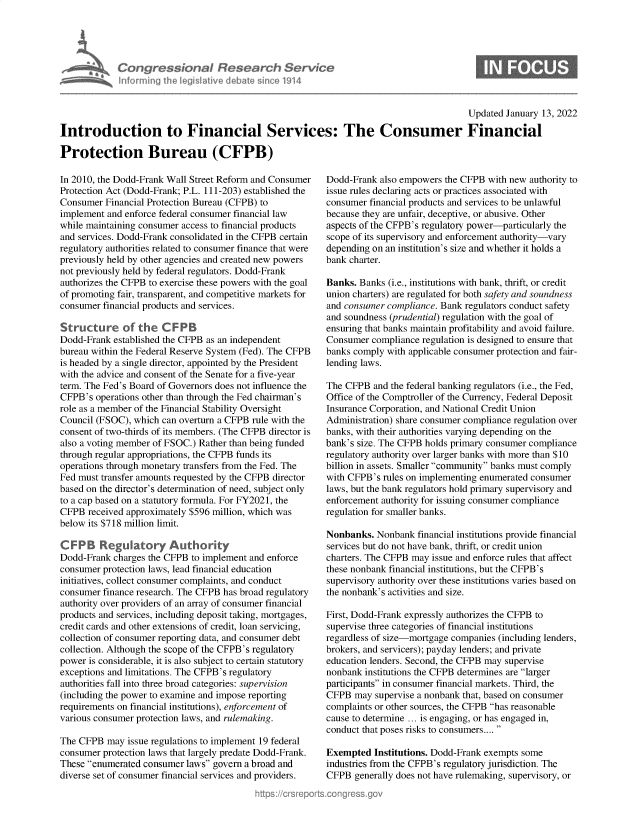 handle is hein.crs/goveglr0001 and id is 1 raw text is: Congre s&onaI Research Sernt
informing Ih Iegislaive dIbate soc 1914

Updated January 13, 2022
Introduction to Financial Services: The Consumer Financial
Protection Bureau (CFPB)

In 2010, the Dodd-Frank Wall Street Reform and Consumer
Protection Act (Dodd-Frank; P.L. 111-203) established the
Consumer Financial Protection Bureau (CFPB) to
implement and enforce federal consumer financial law
while maintaining consumer access to financial products
and services. Dodd-Frank consolidated in the CFPB certain
regulatory authorities related to consumer finance that were
previously held by other agencies and created new powers
not previously held by federal regulators. Dodd-Frank
authorizes the CFPB to exercise these powers with the goal
of promoting fair, transparent, and competitive markets for
consumer financial products and services.
Structure of the CFPB
Dodd-Frank established the CFPB as an independent
bureau within the Federal Reserve System (Fed). The CFPB
is headed by a single director, appointed by the President
with the advice and consent of the Senate for a five-year
term. The Fed's Board of Governors does not influence the
CFPB's operations other than through the Fed chairman's
role as a member of the Financial Stability Oversight
Council (FSOC), which can overturn a CFPB rule with the
consent of two-thirds of its members. (The CFPB director is
also a voting member of FSOC.) Rather than being funded
through regular appropriations, the CFPB funds its
operations through monetary transfers from the Fed. The
Fed must transfer amounts requested by the CFPB director
based on the director's determination of need, subject only
to a cap based on a statutory formula. For FY2021, the
CFPB received approximately $596 million, which was
below its $718 million limit.
CF PB Regulatory Authority
Dodd-Frank charges the CFPB to implement and enforce
consumer protection laws, lead financial education
initiatives, collect consumer complaints, and conduct
consumer finance research. The CFPB has broad regulatory
authority over providers of an array of consumer financial
products and services, including deposit taking, mortgages,
credit cards and other extensions of credit, loan servicing,
collection of consumer reporting data, and consumer debt
collection. Although the scope of the CFPB's regulatory
power is considerable, it is also subject to certain statutory
exceptions and limitations. The CFPB's regulatory
authorities fall into three broad categories: supervision
(including the power to examine and impose reporting
requirements on financial institutions), enforcement of
various consumer protection laws, and rulemaking.
The CFPB may issue regulations to implement 19 federal
consumer protection laws that largely predate Dodd-Frank.
These enumerated consumer laws govern a broad and
diverse set of consumer financial services and providers.

Dodd-Frank also empowers the CFPB with new authority to
issue rules declaring acts or practices associated with
consumer financial products and services to be unlawful
because they are unfair, deceptive, or abusive. Other
aspects of the CFPB's regulatory power-particularly the
scope of its supervisory and enforcement authority-vary
depending on an institution's size and whether it holds a
bank charter.
Banks. Banks (i.e., institutions with bank, thrift, or credit
union charters) are regulated for both safety and soundness
and consumer compliance. Bank regulators conduct safety
and soundness (prudential) regulation with the goal of
ensuring that banks maintain profitability and avoid failure.
Consumer compliance regulation is designed to ensure that
banks comply with applicable consumer protection and fair-
lending laws.
The CFPB and the federal banking regulators (i.e., the Fed,
Office of the Comptroller of the Currency, Federal Deposit
Insurance Corporation, and National Credit Union
Administration) share consumer compliance regulation over
banks, with their authorities varying depending on the
bank's size. The CFPB holds primary consumer compliance
regulatory authority over larger banks with more than $10
billion in assets. Smaller community banks must comply
with CFPB's rules on implementing enumerated consumer
laws, but the bank regulators hold primary supervisory and
enforcement authority for issuing consumer compliance
regulation for smaller banks.
Nonbanks. Nonbank financial institutions provide financial
services but do not have bank, thrift, or credit union
charters. The CFPB may issue and enforce rules that affect
these nonbank financial institutions, but the CFPB's
supervisory authority over these institutions varies based on
the nonbank's activities and size.
First, Dodd-Frank expressly authorizes the CFPB to
supervise three categories of financial institutions
regardless of size-mortgage companies (including lenders,
brokers, and servicers); payday lenders; and private
education lenders. Second, the CFPB may supervise
nonbank institutions the CFPB determines are larger
participants in consumer financial markets. Third, the
CFPB may supervise a nonbank that, based on consumer
complaints or other sources, the CFPB has reasonable
cause to determine ... is engaging, or has engaged in,
conduct that poses risks to consumers.... 
Exempted Institutions. Dodd-Frank exempts some
industries from the CFPB's regulatory jurisdiction. The
CFPB generally does not have rulemaking, supervisory, or


