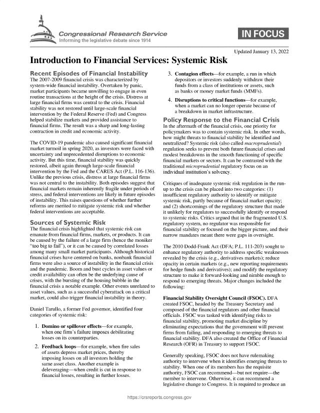 handle is hein.crs/govegls0001 and id is 1 raw text is: ItoCongressional Research Service
Informfing Ih legisIlive cI bat £since 1914
Introduction to Financial Services: Systemic Risk

Recent Episodes of Financial Instability
The 2007-2009 financial crisis was characterized by
system-wide financial instability. Overtaken by panic,
market participants became unwilling to engage in even
routine transactions at the height of the crisis. Distress at
large financial firms was central to the crisis. Financial
stability was not restored until large-scale financial
intervention by the Federal Reserve (Fed) and Congress
helped stabilize markets and provided assistance to
financial firms. The result was a sharp and long-lasting
contraction in credit and economic activity.
The COVID-19 pandemic also caused significant financial
market turmoil in spring 2020, as investors were faced with
uncertainty and unprecedented disruptions to economic
activity. But this time, financial stability was quickly
restored, albeit again through large-scale financial
intervention by the Fed and the CARES Act (P.L. 116-136).
Unlike the previous crisis, distress at large financial firms
was not central to the instability. Both episodes suggest that
financial markets remain inherently fragile under periods of
stress, and federal interventions are likely in future episodes
of instability. This raises questions of whether further
reforms are merited to mitigate systemic risk and whether
federal interventions are acceptable.
Sources of Systemic Risk
The financial crisis highlighted that systemic risk can
emanate from financial firms, markets, or products. It can
be caused by the failure of a large firm (hence the moniker
too big to fail), or it can be caused by correlated losses
among many small market participants. Although historical
financial crises have centered on banks, nonbank financial
firms were also a source of instability in the financial crisis
and the pandemic. Boom and bust cycles in asset values or
credit availability can often be the underlying cause of
crises, with the bursting of the housing bubble in the
financial crisis a notable example. Other events unrelated to
asset values, such as a successful cyberattack on a critical
market, could also trigger financial instability in theory.
Daniel Tarullo, a former Fed governor, identified four
categories of systemic risk:
1. Domino or spillover effects-for example,
when one firm's failure imposes debilitating
losses on its counterparties.
2. Feedback loops-for example, when fire sales
of assets depress market prices, thereby
imposing losses on all investors holding the
same asset class. Another example is
deleveraging-when credit is cut in response to
financial losses, resulting in further losses.

Updated January 13, 2022

3. Contagion effects-for example, a run in which
depositors or investors suddenly withdraw their
funds from a class of institutions or assets, such
as banks or money market funds (MMFs).
4. Disruptions to critical functions-for example,
when a market can no longer operate because of
a breakdown in market infrastructure.
Policy Response to the Financial Crisis
In the aftermath of the financial crisis, one priority for
policymakers was to contain systemic risk. In other words,
how might threats to financial stability be identified and
neutralized? Systemic risk (also called macroprudential)
regulation seeks to prevent both future financial crises and
modest breakdowns in the smooth functioning of specific
financial markets or sectors. It can be contrasted with the
traditional microprudential regulatory focus on an
individual institution's solvency.
Critiques of inadequate systemic risk regulation in the run-
up to the crisis can be placed into two categories: (1)
insufficient regulatory authority to identify or mitigate
systemic risk, partly because of financial market opacity;
and (2) shortcomings of the regulatory structure that made
it unlikely for regulators to successfully identify or respond
to systemic risks. Critics argued that in the fragmented U.S.
regulatory system, no regulator was responsible for
financial stability or focused on the bigger picture, and their
narrow mandates meant there were gaps in oversight.
The 2010 Dodd-Frank Act (DFA; P.L. 111-203) sought to
enhance regulatory authority to address specific weaknesses
revealed by the crisis (e.g., derivatives markets); reduce
opacity in certain markets (e.g., new reporting requirements
for hedge funds and derivatives); and modify the regulatory
structure to make it forward-looking and nimble enough to
respond to emerging threats. Major changes included the
following:
Financial Stability Oversight Council (FSOC). DFA
created FSOC, headed by the Treasury Secretary and
composed of the financial regulators and other financial
officials. FSOC was tasked with identifying risks to
financial stability, promoting market discipline by
eliminating expectations that the government will prevent
firms from failing, and responding to emerging threats to
financial stability. DFA also created the Office of Financial
Research (OFR) in Treasury to support FSOC.
Generally speaking, FSOC does not have rulemaking
authority to intervene when it identifies emerging threats to
stability. When one of its members has the requisite
authority, FSOC can recommend-but not require-the
member to intervene. Otherwise, it can recommend a
legislative change to Congress. It is required to produce an


