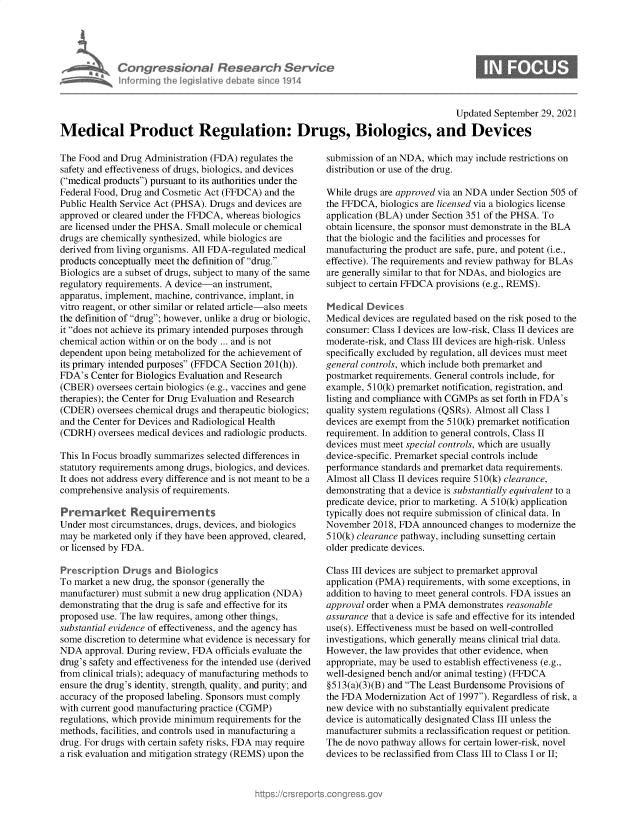 handle is hein.crs/govegmb0001 and id is 1 raw text is: Congressional Research Se
Infrmring the legislitive debate since 191

Updated September 29, 2021
Medical Product Regulation: Drugs, Biologics, and Devices

The Food and Drug Administration (FDA) regulates the
safety and effectiveness of drugs, biologics, and devices
(medical products) pursuant to its authorities under the
Federal Food, Drug and Cosmetic Act (FFDCA) and the
Public Health Service Act (PHSA). Drugs and devices are
approved or cleared under the FFDCA, whereas biologics
are licensed under the PHSA. Small molecule or chemical
drugs are chemically synthesized, while biologics are
derived from living organisms. All FDA-regulated medical
products conceptually meet the definition of drug.
Biologics are a subset of drugs, subject to many of the same
regulatory requirements. A device-an instrument,
apparatus, implement, machine, contrivance, implant, in
vitro reagent, or other similar or related article-also meets
the definition of drug; however, unlike a drug or biologic,
it does not achieve its primary intended purposes through
chemical action within or on the body ... and is not
dependent upon being metabolized for the achievement of
its primary intended purposes (FFDCA Section 201(h)).
FDA's Center for Biologics Evaluation and Research
(CBER) oversees certain biologics (e.g., vaccines and gene
therapies); the Center for Drug Evaluation and Research
(CDER) oversees chemical drugs and therapeutic biologics;
and the Center for Devices and Radiological Health
(CDRH) oversees medical devices and radiologic products.
This In Focus broadly summarizes selected differences in
statutory requirements among drugs, biologics, and devices.
It does not address every difference and is not meant to be a
comprehensive analysis of requirements.
Prenarket Requirements
Under most circumstances, drugs, devices, and biologics
may be marketed only if they have been approved, cleared,
or licensed by FDA.
Prescription Drugs and Biologics
To market a new drug, the sponsor (generally the
manufacturer) must submit a new drug application (NDA)
demonstrating that the drug is safe and effective for its
proposed use. The law requires, among other things,
substantial evidence of effectiveness, and the agency has
some discretion to determine what evidence is necessary for
NDA approval. During review, FDA officials evaluate the
drug's safety and effectiveness for the intended use (derived
from clinical trials); adequacy of manufacturing methods to
ensure the drug's identity, strength, quality, and purity; and
accuracy of the proposed labeling. Sponsors must comply
with current good manufacturing practice (CGMP)
regulations, which provide minimum requirements for the
methods, facilities, and controls used in manufacturing a
drug. For drugs with certain safety risks, FDA may require
a risk evaluation and mitigation strategy (REMS) upon the

submission of an NDA, which may include restrictions on
distribution or use of the drug.
While drugs are approved via an NDA under Section 505 of
the FFDCA, biologics are licensed via a biologics license
application (BLA) under Section 351 of the PHSA. To
obtain licensure, the sponsor must demonstrate in the BLA
that the biologic and the facilities and processes for
manufacturing the product are safe, pure, and potent (i.e.,
effective). The requirements and review pathway for BLAs
are generally similar to that for NDAs, and biologics are
subject to certain FFDCA provisions (e.g., REMS).
Medical Devices
Medical devices are regulated based on the risk posed to the
consumer: Class I devices are low-risk, Class II devices are
moderate-risk, and Class III devices are high-risk. Unless
specifically excluded by regulation, all devices must meet
general controls, which include both premarket and
postmarket requirements. General controls include, for
example, 510(k) premarket notification, registration, and
listing and compliance with CGMPs as set forth in FDA's
quality system regulations (QSRs). Almost all Class I
devices are exempt from the 510(k) premarket notification
requirement. In addition to general controls, Class II
devices must meet special controls, which are usually
device-specific. Premarket special controls include
performance standards and premarket data requirements.
Almost all Class II devices require 510(k) clearance,
demonstrating that a device is substantially equivalent to a
predicate device, prior to marketing. A 510(k) application
typically does not require submission of clinical data. In
November 2018, FDA announced changes to modernize the
510(k) clearance pathway, including sunsetting certain
older predicate devices.
Class III devices are subject to premarket approval
application (PMA) requirements, with some exceptions, in
addition to having to meet general controls. FDA issues an
approval order when a PMA demonstrates reasonable
assurance that a device is safe and effective for its intended
use(s). Effectiveness must be based on well-controlled
investigations, which generally means clinical trial data.
However, the law provides that other evidence, when
appropriate, may be used to establish effectiveness (e.g.,
well-designed bench and/or animal testing) (FFDCA
§513(a)(3)(B) and The Least Burdensome Provisions of
the FDA Modernization Act of 1997). Regardless of risk, a
new device with no substantially equivalent predicate
device is automatically designated Class III unless the
manufacturer submits a reclassification request or petition.
The de novo pathway allows for certain lower-risk, novel
devices to be reclassified from Class III to Class I or II;


