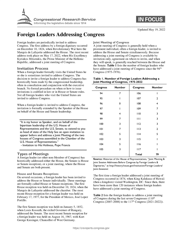 handle is hein.crs/govegmv0001 and id is 1 raw text is: Congressional Research Service
nforrning the legisa iv  debate sice 1914
Foreign Leaders Addressing Congress

Updated May 19, 2022

Foreign leaders are periodically invited to address
Congress. The first address by a foreign dignitary occurred
on December 10, 1824, when Revolutionary War hero the
Marquis de Lafayette addressed the House. The most recent
address took place on May 17, 2022, when His Excellency
Kyriakos Mitsotakis, the Prime Minister of the Hellenic
Republic, addressed a joint meeting of Congress.
Invitation Process
When a foreign leader formally visits the United States he
or she is sometimes invited to address Congress. The
decision to invite a foreign leader to address Congress has
historically been made by the congressional leadership,
often in consultation and conjunction with the executive
branch. No formal procedure on when or how to issue
invitations is codified in law or in House or Senate rules.
Not all foreign leaders who visit the United States are
invited to address Congress.
When a foreign leader is invited to address Congress, the
invitation is formally extended by the Speaker of the House
on behalf of the House and Senate leadership.
It is my honor as Speaker, and on behalf of the
bipartisan leadership of the U.S. House of
Representatives and the U.S. Senate, to extend to you
as head of state of the Holy See an open invitation to
appear before and address a joint Meeting of the two
houses of Congress assembled in the Chamber of the
U.S. House of Representatives.
- Invitation to His Holiness, Pope Francis
Types of Meetings
A foreign leader (or other non-Member of Congress) has
historically addressed either the House, the Senate (a House
or Senate reception), or a joint meeting, where the House
and Senate are both present.
House and Senate Receptions              ..
On several occasions, a foreign leader has been invited to
address the House or Senate individually. These meetings
are formally called House or Senate receptions. The first
House reception was held on December 10, 1824, when the
Marquis de Lafayette addressed the chamber. The most
recent House reception for a foreign leader was held on
February 17, 1977, for the President of Mexico, Jose Lopez
Portillo.
The first Senate reception was held on January 5, 1852,
when Louis Kossuth, the exiled Governor of Hungary,
addressed the Senate. The most recent Senate reception for
a foreign leader was held on August 16, 1967, with Kurt
George Kiesinger, Chancellor of West Germany.

joint Meeting of Congress
A joint meeting of Congress is generally held when a
prominent individual, often a foreign leader, is invited to
address the House and Senate simultaneously. Because
addressing a joint meeting of Congress is available by
invitation only, agreement on whom to invite, and when
they will speak, is generally reached between the House and
the Senate. Table 1 lists the number of foreign leaders who
have addressed a joint meeting of Congress since the 94th
Congress (1975-1976).
Table 1. Number of Foreign Leaders Addressing a
Joint Meeting of Congress, 1975-2022
Congress      Number       Congress      Number
94            7            106           I
95            I            107           2
96            0            108           4
97            I            109           7
98            4            110           3
99            7            11I           3
100           3            112           3
101           7            113           2
102           5            114           5
103           3            115            1
104           5            116            1
105           3            117            I
Total          79
Source: Historian of the House of Representatives, Joint Meeting &
Joint Session Addresses Before Congress by Foreign Leaders &
Dignitaries, at http://history.house.gov/Institution/Foreign-Leaders/
Joint-Sessions/.
The first time a foreign leader addressed a joint meeting of
Congress occurred in 1874, when King Kalakaua of Hawaii
(then a kingdom) visited Washington, DC. Since then, there
have been more than 120 instances where foreign leaders
have addressed a joint meeting of Congress.
Table 2 lists the foreign leaders to address a joint meeting
of Congress during the last seven Congresses (110th
Congress [2007-2008] to the 117th Congress [2021-2022]).


