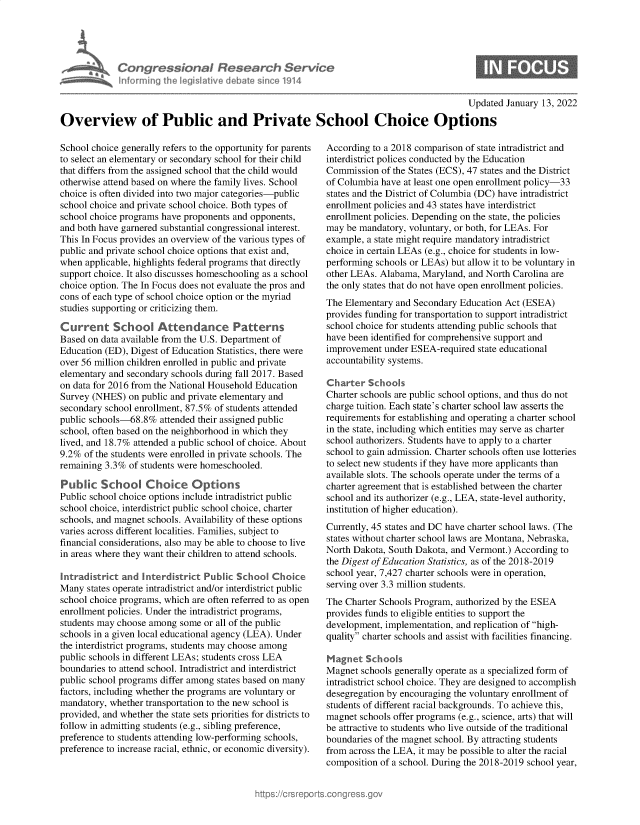 handle is hein.crs/govegna0001 and id is 1 raw text is: Informing

ressona& Researet, Servtce
heled Ilive debato since 1914

Updated January 13, 2022

Overview of Public and Private School Choice Options

School choice generally refers to the opportunity for parents
to select an elementary or secondary school for their child
that differs from the assigned school that the child would
otherwise attend based on where the family lives. School
choice is often divided into two major categories-public
school choice and private school choice. Both types of
school choice programs have proponents and opponents,
and both have garnered substantial congressional interest.
This In Focus provides an overview of the various types of
public and private school choice options that exist and,
when applicable, highlights federal programs that directly
support choice. It also discusses homeschooling as a school
choice option. The In Focus does not evaluate the pros and
cons of each type of school choice option or the myriad
studies supporting or criticizing them.
Current School Attendance Patterns
Based on data available from the U.S. Department of
Education (ED), Digest of Education Statistics, there were
over 56 million children enrolled in public and private
elementary and secondary schools during fall 2017. Based
on data for 2016 from the National Household Education
Survey (NHES) on public and private elementary and
secondary school enrollment, 87.5% of students attended
public schools-68.8% attended their assigned public
school, often based on the neighborhood in which they
lived, and 18.7% attended a public school of choice. About
9.2% of the students were enrolled in private schools. The
remaining 3.3% of students were homeschooled.
Public School Choice Options
Public school choice options include intradistrict public
school choice, interdistrict public school choice, charter
schools, and magnet schools. Availability of these options
varies across different localities. Families, subject to
financial considerations, also may be able to choose to live
in areas where they want their children to attend schools.
Intradistrict and Interdistrict Public School Choice
Many states operate intradistrict and/or interdistrict public
school choice programs, which are often referred to as open
enrollment policies. Under the intradistrict programs,
students may choose among some or all of the public
schools in a given local educational agency (LEA). Under
the interdistrict programs, students may choose among
public schools in different LEAs; students cross LEA
boundaries to attend school. Intradistrict and interdistrict
public school programs differ among states based on many
factors, including whether the programs are voluntary or
mandatory, whether transportation to the new school is
provided, and whether the state sets priorities for districts to
follow in admitting students (e.g., sibling preference,
preference to students attending low-performing schools,
preference to increase racial, ethnic, or economic diversity).

According to a 2018 comparison of state intradistrict and
interdistrict polices conducted by the Education
Commission of the States (ECS), 47 states and the District
of Columbia have at least one open enrollment policy-33
states and the District of Columbia (DC) have intradistrict
enrollment policies and 43 states have interdistrict
enrollment policies. Depending on the state, the policies
may be mandatory, voluntary, or both, for LEAs. For
example, a state might require mandatory intradistrict
choice in certain LEAs (e.g., choice for students in low-
performing schools or LEAs) but allow it to be voluntary in
other LEAs. Alabama, Maryland, and North Carolina are
the only states that do not have open enrollment policies.
The Elementary and Secondary Education Act (ESEA)
provides funding for transportation to support intradistrict
school choice for students attending public schools that
have been identified for comprehensive support and
improvement under ESEA-required state educational
accountability systems.
Charter Schools
Charter schools are public school options, and thus do not
charge tuition. Each state's charter school law asserts the
requirements for establishing and operating a charter school
in the state, including which entities may serve as charter
school authorizers. Students have to apply to a charter
school to gain admission. Charter schools often use lotteries
to select new students if they have more applicants than
available slots. The schools operate under the terms of a
charter agreement that is established between the charter
school and its authorizer (e.g., LEA, state-level authority,
institution of higher education).
Currently, 45 states and DC have charter school laws. (The
states without charter school laws are Montana, Nebraska,
North Dakota, South Dakota, and Vermont.) According to
the Digest of Education Statistics, as of the 2018-2019
school year, 7,427 charter schools were in operation,
serving over 3.3 million students.
The Charter Schools Program, authorized by the ESEA
provides funds to eligible entities to support the
development, implementation, and replication of high-
quality charter schools and assist with facilities financing.
Magnet Sch oak
Magnet schools generally operate as a specialized form of
intradistrict school choice. They are designed to accomplish
desegregation by encouraging the voluntary enrollment of
students of different racial backgrounds. To achieve this,
magnet schools offer programs (e.g., science, arts) that will
be attractive to students who live outside of the traditional
boundaries of the magnet school. By attracting students
from across the LEA, it may be possible to alter the racial
composition of a school. During the 2018-2019 school year,


