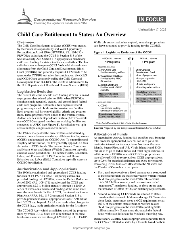 handle is hein.crs/govegnw0001 and id is 1 raw text is: Congressional Research Service
Informinrg th  I egislie  debate sine 1914
Child Care Entitlement to States: An Overview

Overview
The Child Care Entitlement to States (CCES) was created
by the Personal Responsibility and Work Opportunity
Reconciliation Act of 1996 (PRWORA, P.L. 104-193).
PRWORA authorized the CCES in Section 418 of the
Social Security Act. Section 418 appropriates mandatory
child care funding for states, territories, and tribes. The law
calls for states to integrate CCES funds with discretionary
allotments from the Child Care and Development Block
Grant (CCDBG) and generally requires CCES funds to be
spent under CCDBG Act rules. In combination, the CCES
and CCDBG are commonly called the Child Care and
Development Fund (CCDF). The CCDF is administered by
the U.S. Department of Health and Human Services (HHS).
Legislative Evolution
The current structure of child care funding streams is linked
to programs that existed prior to 1996, when PRWORA
simultaneously repealed, created, and consolidated federal
child care programs. Before this, four separate federal
programs supported child care for low-income families.
Each program had its own eligibility criteria and program
rules. Three programs were linked to the welfare system-
Aid to Families with Dependent Children (AFDC)-while
one (CCDBG) targeted low-income working families not
connected to AFDC (see Figure 1). Jurisdiction was split
across multiple congressional committees.
The 1996 law repealed the three welfare-related funding
streams, created a new mandatory child care funding stream
(CCES), and amended the CCDBG Act. To streamline and
simplify administration, the law generally applied CCDBG
Act rules to CCES funds. The Senate Finance Committee
and House Ways and Means (W&M) Committee typically
exercise CCES jurisdiction. The Senate Health, Education,
Labor, and Pensions (HELP) Committee and House
Education and Labor (E&L) Committee typically exercise
CCDBG jurisdiction.
Authorization and Appropriations
The 1996 law authorized and appropriated CCES funding
for each of FY1997-FY2002. Temporary extensions
provided funding into FY2006, when the Deficit Reduction
Act of 2005 (P.L. 109-171) reauthorized the CCES and
appropriated $2.917 billion annually through FY2010. A
series of extensions maintained funding at the same level
over the next decade. In March 2021, the American Rescue
Plan Act (ARPA, P.L. 117-2) amended Section 418 to
provide permanent annual appropriations of $3.550 billion
for FY2021 and beyond. ARPA also made other changes to
the CCES (e.g., made territories eligible for the first time).
The CCDBG Act-which establishes most of the program
rules by which CCES funds are administered at the state
level-was reauthorized through FY2020 by P.L. 113-186.

Updated May 17, 2022

While this authorization has expired, annual appropriations
acts have continued to provide funding for the CCDBG.
Figure I. Legislative Evolution of the CCDF

8EFORE PL 104 193
4 Programs
1. AFDC Child Care
Familes eceving welfre
2. Transitional Child Care
Families leaving AFDC
(12 months)
3. At-Risk Child Care
lamihes atrisk of AlFC
Mandatory Funding
4. CCDBG
I ow inome workmg
farilies at hrbeluw /5' SMI

4i~

AFTER RL. 104 93
1 Program
Child Care and
Development Fund
.1 ;et of program roles
- 1 target population
(85% SMI)
- 1 state lead agency
- 2 funding authorizations
ManrdatrvyFundtnq
DSSA, CCt) W&Fnnce
LCCTSC1_tri L+:,L HELP

SSA =Social Security Act sMI =State Median Income.
Source: Prepared by the Congressional Research Service (CRS).
Allocation of Funds
As amended by ARPA, Section 418 specifies that, from the
total amounts appropriated, $75 million is to go to the
territories (American Samoa, Guam, Northern Mariana
Islands, Puerto Rico, and U.S. Virgin Islands) and $100
million is to go to Indian tribes and tribal organizations. In
addition, since FY2016 annual CCDBG appropriations
have allowed HHS to reserve, from CCES appropriations,
up to 0.5% for technical assistance and 0.5% for research.
Remaining CCES funds are allocated to the 50 states and
the District of Columbia in two parts.
* First, each state receives a fixed amount each year, equal
to the federal funds the state received for welfare-related
child care programs in the mid-1990s. This amount
totals $1.2 billion annually and is sometimes called
guaranteed mandatory funding, as there are no state
maintenance-of-effort (MOE) or matching requirements.
* Second, remaining CCES funds are allotted to states
based on their share of children under age 13. To receive
these funds, states must meet a MOE requirement set at
100% of the amount states spent on welfare-related
child care programs in the mid-1990s (totaling $888
million annually). States must also match the federal
funds with state dollars at the Medicaid matching rate.
Discretionary CCDBG funds (appropriated separately from
the CCES) are allotted to states by a formula based on their


