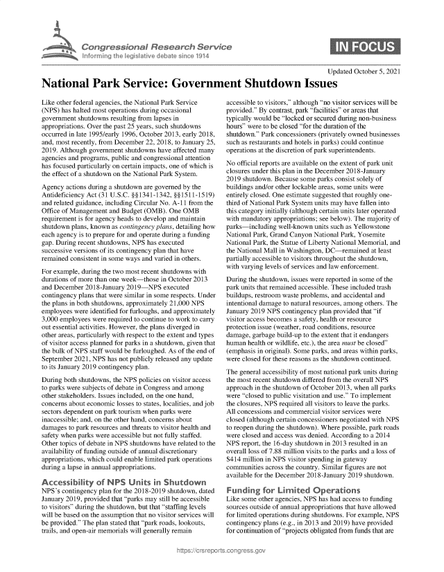 handle is hein.crs/govegor0001 and id is 1 raw text is: Congre &ionoI Fesedrch Sen/ic
hforming Ahej  ilive debatem  osine114

Updated October 5, 2021
National Park Service: Government Shutdown Issues

Like other federal agencies, the National Park Service
(NPS) has halted most operations during occasional
government shutdowns resulting from lapses in
appropriations. Over the past 25 years, such shutdowns
occurred in late 1995/early 1996, October 2013, early 2018,
and, most recently, from December 22, 2018, to January 25,
2019. Although government shutdowns have affected many
agencies and programs, public and congressional attention
has focused particularly on certain impacts, one of which is
the effect of a shutdown on the National Park System.
Agency actions during a shutdown are governed by the
Antideficiency Act (31 U.S.C. §§1341-1342, §§1511-1519)
and related guidance, including Circular No. A-11 from the
Office of Management and Budget (OMB). One OMB
requirement is for agency heads to develop and maintain
shutdown plans, known as contingency plans, detailing how
each agency is to prepare for and operate during a funding
gap. During recent shutdowns, NPS has executed
successive versions of its contingency plan that have
remained consistent in some ways and varied in others.
For example, during the two most recent shutdowns with
durations of more than one week-those in October 2013
and December 2018-January 2019-NPS executed
contingency plans that were similar in some respects. Under
the plans in both shutdowns, approximately 21,000 NPS
employees were identified for furloughs, and approximately
3,000 employees were required to continue to work to carry
out essential activities. However, the plans diverged in
other areas, particularly with respect to the extent and types
of visitor access planned for parks in a shutdown, given that
the bulk of NPS staff would be furloughed. As of the end of
September 2021, NPS has not publicly released any update
to its January 2019 contingency plan.
During both shutdowns, the NPS policies on visitor access
to parks were subjects of debate in Congress and among
other stakeholders. Issues included, on the one hand,
concerns about economic losses to states, localities, and job
sectors dependent on park tourism when parks were
inaccessible; and, on the other hand, concerns about
damages to park resources and threats to visitor health and
safety when parks were accessible but not fully staffed.
Other topics of debate in NPS shutdowns have related to the
availability of funding outside of annual discretionary
appropriations, which could enable limited park operations
during a lapse in annual appropriations.
Accessility of NPS Units in Shutdown
NPS's contingency plan for the 2018-2019 shutdown, dated
January 2019, provided that parks may still be accessible
to visitors during the shutdown, but that staffing levels
will be based on the assumption that no visitor services will
be provided. The plan stated that park roads, lookouts,
trails, and open-air memorials will generally remain

accessible to visitors, although no visitor services will be
provided. By contrast, park facilities or areas that
typically would be locked or secured during non-business
hours were to be closed for the duration of the
shutdown. Park concessioners (privately owned businesses
such as restaurants and hotels in parks) could continue
operations at the discretion of park superintendents.
No official reports are available on the extent of park unit
closures under this plan in the December 2018-January
2019 shutdown. Because some parks consist solely of
buildings and/or other lockable areas, some units were
entirely closed. One estimate suggested that roughly one-
third of National Park System units may have fallen into
this category initially (although certain units later operated
with mandatory appropriations; see below). The majority of
parks-including well-known units such as Yellowstone
National Park, Grand Canyon National Park, Yosemite
National Park, the Statue of Liberty National Memorial, and
the National Mall in Washington, DC-remained at least
partially accessible to visitors throughout the shutdown,
with varying levels of services and law enforcement.
During the shutdown, issues were reported in some of the
park units that remained accessible. These included trash
buildups, restroom waste problems, and accidental and
intentional damage to natural resources, among others. The
January 2019 NPS contingency plan provided that if
visitor access becomes a safety, health or resource
protection issue (weather, road conditions, resource
damage, garbage build-up to the extent that it endangers
human health or wildlife, etc.), the area must be closed
(emphasis in original). Some parks, and areas within parks,
were closed for these reasons as the shutdown continued.
The general accessibility of most national park units during
the most recent shutdown differed from the overall NPS
approach in the shutdown of October 2013, when all parks
were closed to public visitation and use. To implement
the closures, NPS required all visitors to leave the parks.
All concessions and commercial visitor services were
closed (although certain concessioners negotiated with NPS
to reopen during the shutdown). Where possible, park roads
were closed and access was denied. According to a 2014
NPS report, the 16-day shutdown in 2013 resulted in an
overall loss of 7.88 million visits to the parks and a loss of
$414 million in NPS visitor spending in gateway
communities across the country. Similar figures are not
available for the December 2018-January 2019 shutdown.
Funding for Lirmited Operations
Like some other agencies, NPS has had access to funding
sources outside of annual appropriations that have allowed
for limited operations during shutdowns. For example, NPS
contingency plans (e.g., in 2013 and 2019) have provided
for continuation of projects obligated from funds that are


