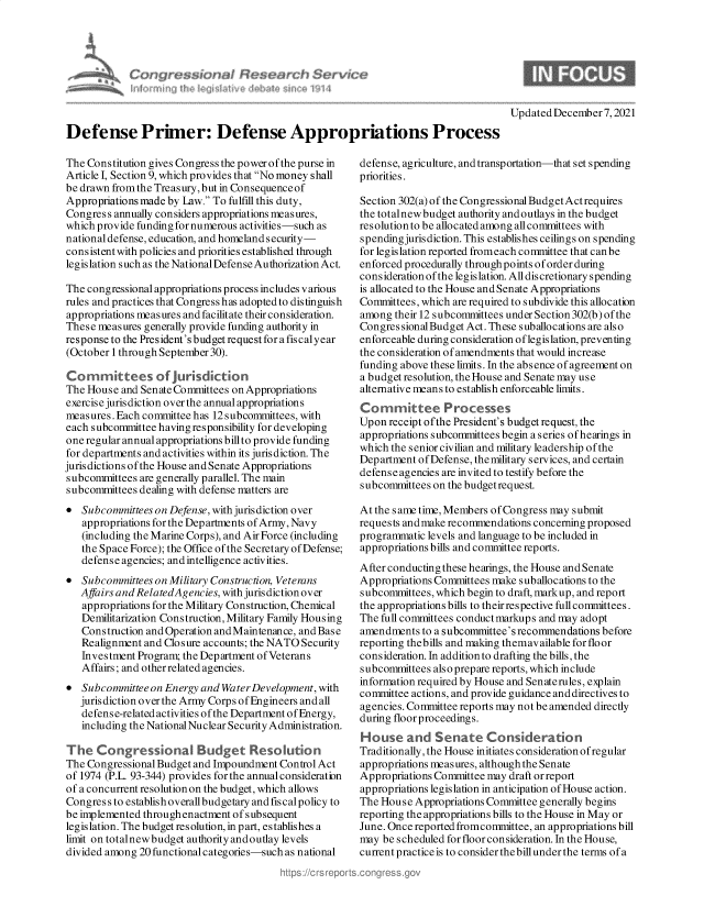 handle is hein.crs/govegqj0001 and id is 1 raw text is: Updated December 7, 2021

Defense Primer: Defense Appropriations Process

The Cons titution gives Congress the power of the purse in
Article I, Section 9, which provides that No money shall
be drawn from the Treasury,but in Consequenceof
Appropriations made by Law. To fulfill this duty,
Congress annually considers appropriations measures,
which provide funding for numerous activities-such as
national defense, education, and homeland security-
consistent with policies and priorities established through
legislation such as the National Defense Authorization Act.
The congressional appropriations process includes various
rules and practices that Congress has adopted to distinguish
appropriations measures and facilitate their consideration.
These measures generally provide funding authority in
response to the President's budget request for a fis caly ear
(October 1 through September 30).
Committees of Jursdicon
The House and Senate Committees on Appropriations
exercise jurisdiction over the annual appropriations
measures. Each committee has 12 subcommittees, with
each subcommittee having responsibility for developing
one regular annual appropriations billto provide funding
for departments and activities within its jurisdiction. The
jurisdictions of the House and Senate Appropriations
subcommittees are generally parallel. The main
subcommittees dealing with defense matters are
* Subcommittees on Defense, with jurisdiction over
appropriations for the Departments of Army, Navy
(including the Marine Corps), and Air Force (including
the Space Force); the Office of the Secretary of Defense;
defense agencies; and intelligence activities.
* Subcommittees on Military Construction, Veterans
Affairs and RelatedAgencies, with jurisdiction over
appropriations for the Military Construction, Chemical
Demilitarization Construction, Military Family Housing
Construction and Operation andMaintenance, and Base
Realignment and Closure accounts; the NATO Security
Investment Program; the Department of Veterans
Affairs; and other related agencies.
* Subcommittee on Energy and Water Development, with
jurisdiction over the Army Corps ofEngineers and all
defense-related activities of the Department of Energy,
including the National Nuclear Security Administration.
The Congressional Budget Resokition
The Congressional Budget and Impoundment Control Act
of 1974 (P.L. 93-344) provides for the annual consideration
of a concurrent resolution on the budget, which allows
Congres s to establish overallbudgetary and fis calpolicy to
be implemented throughenactment of subsequent
legislation. The budget resolution, in part, establishes a
limit on totalnew budget authority and outlay levels
divided among 20 functional categories-such as national

defense, agriculture, and transportation-that set spending
priorities.
Section 302(a) of the Congressional Budget Actrequires
the totalnew budget authority and outlays in the budget
resolution to be allocated among all committees with
spending jurisdiction. This establishes ceilings on spending
for legislation reported fromeach committee that canbe
enforced procedurally through points of order during
consideration of the legislation. All discretionaryspending
is allocated to the House and Senate Appropriations
Committees, which are required to subdivide this allocation
among their 12 subcommittees under Section 302(b) of the
CongressionalBudget Act. These suballocations are also
enforceable during consideration oflegislation, preventing
the consideration of amendments that would increase
funding above these limits. In the absence of agreement on
a budget resolution, the House and Senate may use
alternative means to establish enforceable limits.
Committee Processes
Upon receipt ofthe President's budget request, the
appropriations subcommittees begin a series ofhearings in
which the senior civilian and military leadership of the
Department of Defense, the military services, and certain
defense agencies are invited to testify before the
subcommittees on the budgetrequest.
At the same time, Members of Congress may submit
requests andmake recommendations concerning proposed
programmatic levels and language to be included in
appropriations bills and committee reports.
After conducting these hearings, the House and Senate
Appropriations Committees make suballocations to the
subcommittees, which begin to draft, markup, and report
the appropriations bills to theirrespective full committees.
The full committees conduct markups and may adopt
amendments to a subcommittee's recommendations before
reporting thebills and making themavailable for floor
consideration. In addition to drafting the bills, the
subcommittees also prepare reports, which include
information required by House and Senaterules, explain
committee actions, and provide guidance and directives to
agencies. Committee reports may not be amended directly
during floor proceedings.
House and Senate Consideration
Traditionally, the House initiates consideration ofregular
appropriations measures, although the Senate
Appropriations Committee may draft or report
appropriations legislation in anticipation of House action.
The House Appropriations Committee generally begins
reporting the appropriations bills to the House in May or
June. Once reported fromcommittee, an appropriations bill
may be scheduled for floor consideration. In the House,
current practice is to consider the billunder the terms ofa

vice


