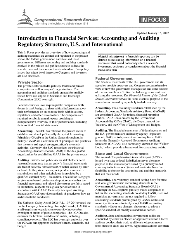 handle is hein.crs/govegra0001 and id is 1 raw text is: Congressional Research Service
nforming the legislitive debate since 1914

Updated January 13, 2022
Introduction to Financial Services: Accounting and Auditing
Regulatory Structure, U.S. and International

This In Focus provides an overview of how accounting and
auditing standards are created and regulated in the private
sector, the federal government, and state and local
governments. Different accounting and auditing standards
evolved in the private and public sectors to address the
specific needs of their respective stakeholders. Two policy
issues that might be of interest to Congress and investors
are also discussed.
Private Sector
The private sector includes publicly traded and private
companies as well as nonprofit organizations. The
accounting and auditing standards created for publicly
traded firms are subject to Securities and Exchange
Commission (SEC) oversight.
Federal securities laws require public companies, both
domestic and foreign, to share critical information about
their performance on an ongoing basis with investors,
regulators, and other stakeholders. The companies are
required to submit annual reports providing a
comprehensive overview of their performance, including
their audited financial statements.
Accounting. The SEC has relied on the private sector to
establish and develop Generally Accepted Accounting
Principles (GAAP) in the United States throughout its
history. GAAP are a common set of principles and practices
that measure and report an organization's economic
activities. Currently, the SEC recognizes the Financial
Accounting Standards Board (FASB) as the designated
organization for establishing GAAP for the private sector.
Auditing. Private- and public-sector stakeholders need
reasonable assurance that an entity's financial statements
are free of material misstatement, whether caused by error
or fraud. In the private sector, independent assurance to
shareholders and other stakeholders is provided by a
qualified external party-an auditor. The auditor is engaged
to give an unbiased professional opinion on whether the
financial statements and related disclosures are fairly stated
in all material respects for a given period of time in
accordance with GAAP. Generally Accepted Auditing
Standards (GAAS) provide standards of practice on how an
audit should be conducted.
The Sarbanes-Oxley Act of 2002 (P.L. 107-204) created the
Public Company Accounting Oversight Board (PCAOB) as
a self-regulatory organization to provide independent
oversight of audits of public companies. The PCAOB also
oversees the brokers' and dealers' audits, including
compliance reports. The SEC has oversight authority over
the PCAOB and approves the board's rules, standards, and
budget.

Material misstatement in financial reporting can be
defined as misleading information on a financial
statement that could potentially affect a reader's
investment decisions or conclusions about the financial
status of a firm.
Federal Government
The financial statements of the U.S. government and its
agencies provide taxpayers and Congress a comprehensive
view of how the government manages tax and other sources
of revenue and how effective the federal government is at
utilizing the resources. The Financial Report of the United
States Government serves the same essential purpose as the
annual report issued by a publicly traded company.
Accounting. The accounting standards established by the
Federal Accounting Standards Advisory Board (FASAB)
are considered GAAP for federal financial reporting
entities. FASAB was created by the Government
Accountability Office (GAO), the Department of the
Treasury, and the Office of Management and Budget.
Auditing. The financial statements of federal agencies and
the U.S. government are audited by agency inspectors
general, GAO, or independent accounting firms. GAO
issues the Generally Accepted Government Auditing
Standards (GAGAS), also commonly known as the Yellow
Book, which provide a framework for conducting audits.
State and Local Governments
The Annual Comprehensive Financial Report (ACFR)
issued by a state or local jurisdiction serves the same
purpose as the annual report issued by a publicly traded
company to its investors. States and territories have the
flexibility to choose the accounting and auditing standards
that suit their needs.
Accounting. The voluntary standard-setting body for state
and local governments' accounting standards is the
Governmental Accounting Standards Board (GASB).
Although the SEC requires publicly traded companies to
follow the accounting standards created by FASB, state and
municipal governments are not required to follow
accounting standards promulgated by GASB. States and
municipalities can voluntarily adopt GASB accounting
standards without any changes, choose not to adopt a
specific standard, or modify a standard as needed.
Auditing. State and municipal government audits are
conducted by either an elected or appointed auditor. Elected
auditors conduct their work at all levels of government
from states to cities and towns. Appointed auditors are often


