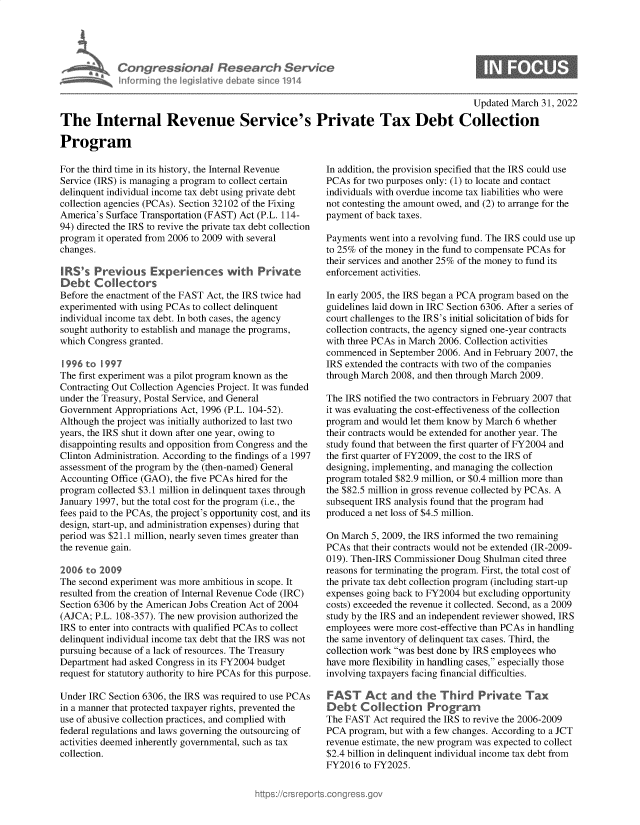 handle is hein.crs/govegti0001 and id is 1 raw text is: Congressional Research Service
inf~rming the legislative debate since 1914

Updated March 31, 2022

The Internal Revenue Service's Private Tax Debt Collection
Program

For the third time in its history, the Internal Revenue
Service (IRS) is managing a program to collect certain
delinquent individual income tax debt using private debt
collection agencies (PCAs). Section 32102 of the Fixing
America's Surface Transportation (FAST) Act (P.L. 114-
94) directed the IRS to revive the private tax debt collection
program it operated from 2006 to 2009 with several
changes.
IRS's Previous Experiences with Private
Debt Collectors
Before the enactment of the FAST Act, the IRS twice had
experimented with using PCAs to collect delinquent
individual income tax debt. In both cases, the agency
sought authority to establish and manage the programs,
which Congress granted.
1996 to 1997
The first experiment was a pilot program known as the
Contracting Out Collection Agencies Project. It was funded
under the Treasury, Postal Service, and General
Government Appropriations Act, 1996 (P.L. 104-52).
Although the project was initially authorized to last two
years, the IRS shut it down after one year, owing to
disappointing results and opposition from Congress and the
Clinton Administration. According to the findings of a 1997
assessment of the program by the (then-named) General
Accounting Office (GAO), the five PCAs hired for the
program collected $3.1 million in delinquent taxes through
January 1997, but the total cost for the program (i.e., the
fees paid to the PCAs, the project's opportunity cost, and its
design, start-up, and administration expenses) during that
period was $21.1 million, nearly seven times greater than
the revenue gain.
2006 to 2009
The second experiment was more ambitious in scope. It
resulted from the creation of Internal Revenue Code (IRC)
Section 6306 by the American Jobs Creation Act of 2004
(AJCA; P.L. 108-357). The new provision authorized the
IRS to enter into contracts with qualified PCAs to collect
delinquent individual income tax debt that the IRS was not
pursuing because of a lack of resources. The Treasury
Department had asked Congress in its FY2004 budget
request for statutory authority to hire PCAs for this purpose.
Under IRC Section 6306, the IRS was required to use PCAs
in a manner that protected taxpayer rights, prevented the
use of abusive collection practices, and complied with
federal regulations and laws governing the outsourcing of
activities deemed inherently governmental, such as tax
collection.

In addition, the provision specified that the IRS could use
PCAs for two purposes only: (1) to locate and contact
individuals with overdue income tax liabilities who were
not contesting the amount owed, and (2) to arrange for the
payment of back taxes.
Payments went into a revolving fund. The IRS could use up
to 25% of the money in the fund to compensate PCAs for
their services and another 25% of the money to fund its
enforcement activities.
In early 2005, the IRS began a PCA program based on the
guidelines laid down in IRC Section 6306. After a series of
court challenges to the IRS's initial solicitation of bids for
collection contracts, the agency signed one-year contracts
with three PCAs in March 2006. Collection activities
commenced in September 2006. And in February 2007, the
IRS extended the contracts with two of the companies
through March 2008, and then through March 2009.
The IRS notified the two contractors in February 2007 that
it was evaluating the cost-effectiveness of the collection
program and would let them know by March 6 whether
their contracts would be extended for another year. The
study found that between the first quarter of FY2004 and
the first quarter of FY2009, the cost to the IRS of
designing, implementing, and managing the collection
program totaled $82.9 million, or $0.4 million more than
the $82.5 million in gross revenue collected by PCAs. A
subsequent IRS analysis found that the program had
produced a net loss of $4.5 million.
On March 5, 2009, the IRS informed the two remaining
PCAs that their contracts would not be extended (IR-2009-
019). Then-IRS Commissioner Doug Shulman cited three
reasons for terminating the program. First, the total cost of
the private tax debt collection program (including start-up
expenses going back to FY2004 but excluding opportunity
costs) exceeded the revenue it collected. Second, as a 2009
study by the IRS and an independent reviewer showed, IRS
employees were more cost-effective than PCAs in handling
the same inventory of delinquent tax cases. Third, the
collection work was best done by IRS employees who
have more flexibility in handling cases, especially those
involving taxpayers facing financial difficulties.
FAST Act and the Third Private Tax
Debt Collection Programn
The FAST Act required the IRS to revive the 2006-2009
PCA program, but with a few changes. According to a JCT
revenue estimate, the new program was expected to collect
$2.4 billion in delinquent individual income tax debt from
FY2016 to FY2025.


