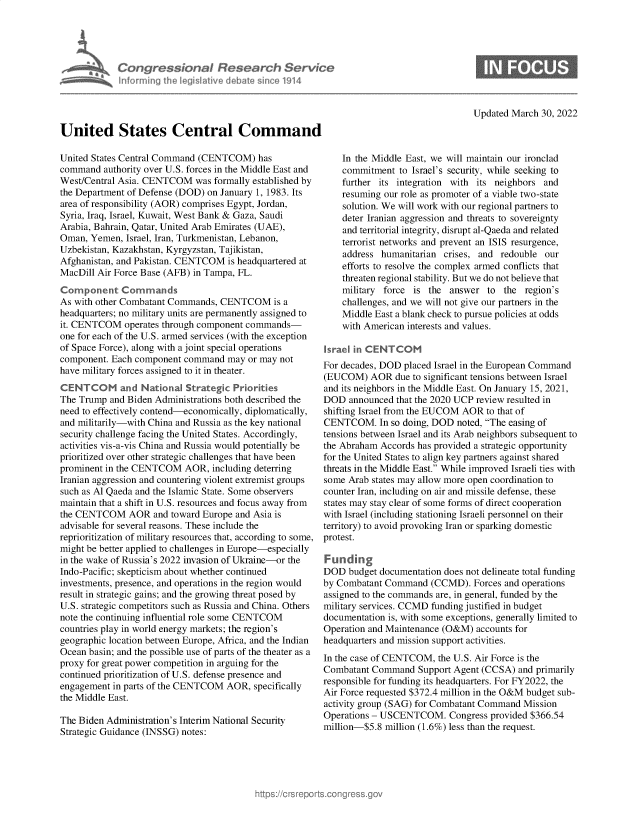 handle is hein.crs/govegtq0001 and id is 1 raw text is: Congressional Research Service
Informing I  e  flave debate sine 1914
United States Central Command

Updated March 30, 2022

United States Central Command (CENTCOM) has
command authority over U.S. forces in the Middle East and
West/Central Asia. CENTCOM was formally established by
the Department of Defense (DOD) on January 1, 1983. Its
area of responsibility (AOR) comprises Egypt, Jordan,
Syria, Iraq, Israel, Kuwait, West Bank & Gaza, Saudi
Arabia, Bahrain, Qatar, United Arab Emirates (UAE),
Oman, Yemen, Israel, Iran, Turkmenistan, Lebanon,
Uzbekistan, Kazakhstan, Kyrgyzstan, Tajikistan,
Afghanistan, and Pakistan. CENTCOM is headquartered at
MacDill Air Force Base (AFB) in Tampa, FL.
Component Commands
As with other Combatant Commands, CENTCOM is a
headquarters; no military units are permanently assigned to
it. CENTCOM operates through component commands-
one for each of the U.S. armed services (with the exception
of Space Force), along with a joint special operations
component. Each component command may or may not
have military forces assigned to it in theater.
CENTCOM and National Strategic Priorities
The Trump and Biden Administrations both described the
need to effectively contend-economically, diplomatically,
and militarily-with China and Russia as the key national
security challenge facing the United States. Accordingly,
activities vis-a-vis China and Russia would potentially be
prioritized over other strategic challenges that have been
prominent in the CENTCOM AOR, including deterring
Iranian aggression and countering violent extremist groups
such as Al Qaeda and the Islamic State. Some observers
maintain that a shift in U.S. resources and focus away from
the CENTCOM AOR and toward Europe and Asia is
advisable for several reasons. These include the
reprioritization of military resources that, according to some,
might be better applied to challenges in Europe-especially
in the wake of Russia's 2022 invasion of Ukraine-or the
Indo-Pacific; skepticism about whether continued
investments, presence, and operations in the region would
result in strategic gains; and the growing threat posed by
U.S. strategic competitors such as Russia and China. Others
note the continuing influential role some CENTCOM
countries play in world energy markets; the region's
geographic location between Europe, Africa, and the Indian
Ocean basin; and the possible use of parts of the theater as a
proxy for great power competition in arguing for the
continued prioritization of U.S. defense presence and
engagement in parts of the CENTCOM AOR, specifically
the Middle East.
The Biden Administration's Interim National Security
Strategic Guidance (INSSG) notes:

In the Middle East, we will maintain our ironclad
commitment to Israel's security, while seeking to
further its integration with its neighbors and
resuming our role as promoter of a viable two-state
solution. We will work with our regional partners to
deter Iranian aggression and threats to sovereignty
and territorial integrity, disrupt al-Qaeda and related
terrorist networks and prevent an ISIS resurgence,
address humanitarian crises, and redouble our
efforts to resolve the complex armed conflicts that
threaten regional stability. But we do not believe that
military force is the answer to the region's
challenges, and we will not give our partners in the
Middle East a blank check to pursue policies at odds
with American interests and values.
Israel in CENT COM
For decades, DOD placed Israel in the European Command
(EUCOM) AOR due to significant tensions between Israel
and its neighbors in the Middle East. On January 15, 2021,
DOD announced that the 2020 UCP review resulted in
shifting Israel from the EUCOM AOR to that of
CENTCOM. In so doing, DOD noted, The easing of
tensions between Israel and its Arab neighbors subsequent to
the Abraham Accords has provided a strategic opportunity
for the United States to align key partners against shared
threats in the Middle East. While improved Israeli ties with
some Arab states may allow more open coordination to
counter Iran, including on air and missile defense, these
states may stay clear of some forms of direct cooperation
with Israel (including stationing Israeli personnel on their
territory) to avoid provoking Iran or sparking domestic
protest.
Funding
DOD budget documentation does not delineate total funding
by Combatant Command (CCMD). Forces and operations
assigned to the commands are, in general, funded by the
military services. CCMD funding justified in budget
documentation is, with some exceptions, generally limited to
Operation and Maintenance (O&M) accounts for
headquarters and mission support activities.
In the case of CENTCOM, the U.S. Air Force is the
Combatant Command Support Agent (CCSA) and primarily
responsible for funding its headquarters. For FY2022, the
Air Force requested $372.4 million in the O&M budget sub-
activity group (SAG) for Combatant Command Mission
Operations - USCENTCOM. Congress provided $366.54
million-$5.8 million (1.6%) less than the request.


