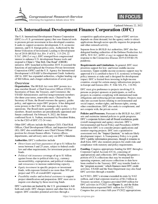 handle is hein.crs/govegua0001 and id is 1 raw text is: Congressional Research Servi
informning thw IegisIathve debate sinco 1914

0

Updated February 22, 2022
U.S. International Development Finance Corporation (DFC)

The U.S. International Development Finance Corporation
(DFC) is a U.S. government agency that uses financial tools
to promote private investment in less-developed countries.
It seeks to support economic development, U.S. economic
interests, and U.S. foreign policy aims. Authorized by the
Better Utilization of Investments Leading to Development
Act of 2018 (BUILD Act, Div. F of P.L. 115-254,22
U.S.C. §9612 et seq.), DFC emerged from congressional
interest to enhance U.S. development finance tools and
respond to China's One Belt, One Road (OBOR)
initiative. DFC launched in December 2019. It assumed the
functions of and replaced the Overseas Private Investment
Corporation (OPIC) and the U.S. Agency for International
Development's (USAID's) Development Credit Authority
(DCA). DFC has expanded authorities, a higher lending cap
of $60 billion, and a longer authorization of seven years.
Organization. The BUILD Act vests DFC powers in a
nine-member Board: a Chief Executive Officer (CEO); the
Secretaries of State, the Treasury, and Commerce; the
USAID Administrator; and four nongovernment members
(for three-year terms, renewable once). Chaired by the
Secretary of State, the Board oversees the agency, guides
policy, and approves major DFC projects. It has delegated
some powers to the CEO, who manages day-to-day
operations. The Board meets quarterly, and a quorum is five
members. Board members are presidentially appointed and
Senate confirmed. On February 9, 2022, the Senate
confirmed Scott A. Nathan, nominated by President Biden,
to be the CEO of DFC (72-24 vote).
Other DFC officers include the Deputy CEO, Chief Risk
Officer, Chief Development Officer, and Inspector General
(IG). DFC also established a new Chief Climate Officer
position for climate finance efforts. Various offices,
departments, and advisory units carry out DFC's functions.
Authorities. DFC's authorities include
* Direct loans and loan guarantees of up to $1 billion for
terms between 5 and 25 years, subject to federal credit
law and other requirements, for investment projects and
funds.
* Political risk insurance coverage of up to $1 billion
against losses due to political risks (e.g., currency
inconvertibility, expropriation, and political violence),
and reinsurance to increase underwriting capacity.
* Equity investment in specific projects or investment
funds, with exposure limited to no more than 30% per
project and 35% of overall DFC exposure.
* Feasibility studies and technical assistance to support
project identification and preparation. DFC must aim to
require cost-sharing by those receiving funds.
DFC's activities are backed by the U.S. government's full
faith and credit. DFC charges interest and other fees for its
support. DFC considers potential activities through a

competitive application process. Usage of DFC services
depends on client demand, but the agency seeks to attract
applications through sector-specific requests for proposals
and other outreach activity.
Separate from its BUILD Act authorities, DFC also has
delegated lending authorities of the Defense Production Act
(DPA, 50 U.S.C. §4501 et seq.) to support the domestic
response to the Coronavirus Disease 2019 (COVID-19)
pandemic.
Requirements and Limitations. In general, DFC must
prioritize support for low- and lower-middle-income
economies. Upper-middle-income economy support may be
approved if it is certified to have U.S. economic or foreign
policy interests at stake and is designed for development
impact. DFC is limited from investing in high-income
countries, except for certain energy infrastructure projects
in Europe and Eurasia (Div. P, Title XX, P.L. 116-94).
DFC must give preference to projects involving U.S.
persons as project sponsors or participants, as well as
projects in countries complying with international trade
obligations and embracing private enterprise. Projects must
take into account factors relating to environmental and
social impact, worker rights, and human rights, among
other considerations. DFC also seeks to complement, and
not compete with, the private sector.
Policies and Processes. Pursuant to the BUILD Act, DFC
sets and maintains internal policies to guide programs.
DFC's corporate bylaws and all Board resolutions guide
overall management and agency structure. DFC's
Environmental and Social Policy and Procedures (ESPP)
outline how DFC is to consider project applications and
monitor ongoing projects. DFC uses a quantitative
assessment tool, the Impact Quotient, to indicate likely
development impact. A Transparency Policy is to guide
DFC's public information processes, though it remains in
draft form. DFC also monitors projects for credit risks and
compliance with statutory and policy requirements.
Funding. Congress appropriates funding for DFC through a
Corporate Capital Account (CCA), consisting of
appropriations and collections. DFC funding designates a
portion of CCA collections that may be retained for
operating expenses, and excess collections to date have
been credited to the Treasury. DFC may transfer funds to
the program account, which finances most DFC credit
activities. USAID and the State Department may also fund
DFC activities through a transfer.
In FY2021, DFC's revenue exceeded its costs by $162
million, and it had corporate reserves of $6.2 billion in
Treasury securities. Congress provided $569 million for
DFC activities in FY2021 (see Figure 1), and the Biden
Administration requested $601 million for FY2022.
Congress has yet to enact full-year FY2022 appropriations.


