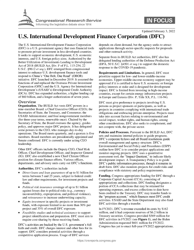 handle is hein.crs/govegub0001 and id is 1 raw text is: Congressional Research Servh
informning thw iegisIathve debate since 1914

Updated February 3, 2022
U.S. International Development Finance Corporation (DFC)

The U.S. International Development Finance Corporation
(DFC) is a U.S. government agency that uses financial tools
to promote private investment in less-developed countries.
It seeks to support economic development, U.S. economic
interests, and U.S. foreign policy aims. Authorized by the
Better Utilization of Investments Leading to Development
Act of 2018 (BUILD Act, Div. F of P.L. 115-254,22
U.S.C. §9612 et seq.), DFC emerged from congressional
interest to enhance U.S. development finance tools and
respond to China's One Belt, One Road (OBOR)
initiative. DFC launched in December 2019. It assumed the
functions of and replaced the Overseas Private Investment
Corporation (OPIC) and the U.S. Agency for International
Development's (USAID's) Development Credit Authority
(DCA). DFC has expanded authorities, a higher lending cap
of $60 billion, and a longer authorization of seven years.
Overv ew
Organization. The BUILD Act vests DFC powers in a
nine-member Board: a Chief Executive Officer (CEO); the
Secretaries of State, the Treasury, and Commerce; the
USAID Administrator; and four nongovernment members
(for three-year terms, renewable once). Chaired by the
Secretary of State, the Board oversees the agency, guides
policy, and approves major DFC projects. It has delegated
some powers to the CEO, who manages day-to-day
operations. The Board meets quarterly, and a quorum is five
members. Board members are presidentially appointed and
Senate confirmed. DFC is currently under acting CEO
leadership.
Other DFC officers include the Deputy CEO, Chief Risk
Officer, Chief Development Officer, and Inspector General
(IG). DFC also established a new Chief Climate Officer
position for climate finance efforts. Various offices,
departments, and advisory units carry out DFC's functions.
Authorities. DFC's authorities include
* Direct loans and loan guarantees of up to $1 billion for
terms between 5 and 25 years, subject to federal credit
law and other requirements, for investment projects and
funds.
* Political risk insurance coverage of up to $1 billion
against losses due to political risks (e.g., currency
inconvertibility, expropriation, and political violence),
and reinsurance to increase underwriting capacity.
* Equity investment in specific projects or investment
funds, with exposure limited to no more than 30% per
project and 35% of overall DFC exposure.
* Feasibility studies and technical assistance to support
project identification and preparation. DFC must aim to
require cost-sharing by those receiving funds.
DFC's activities are backed by the U.S. government's full
faith and credit. DFC charges interest and other fees for its
support. DFC considers potential activities through a
competitive application process. Usage of DFC services

depends on client demand, but the agency seeks to attract
applications through sector-specific requests for proposals
and other outreach activity.
Separate from its BUILD Act authorities, DFC also has
delegated lending authorities of the Defense Production Act
(DPA, 50 U.S.C. §4501 et seq.) to support the domestic
response to the COVID-19 pandemic.
Requirements and Limitations. In general, DFC must
prioritize support for low- and lower-middle-income
economies. Upper-middle-income economy support may be
approved if it is certified to have U.S. economic or foreign
policy interests at stake and is designed for development
impact. DFC is limited from investing in high-income
countries, except for certain energy infrastructure projects
in Europe and Eurasia (Div. P, Title XX, P.L. 116-94).
DFC must give preference to projects involving U.S.
persons as project sponsors or participants, as well as
projects in countries complying with international trade
obligations and embracing private enterprise. Projects must
take into account factors relating to environmental and
social impact, worker rights, and human rights, among
other considerations. DFC also seeks to complement, and
not compete with, the private sector.
Policies and Processes. Pursuant to the BUILD Act, DFC
sets and maintains internal policies to guide programs.
DFC's corporate bylaws and all Board resolutions guide
overall management and agency structure. DFC's
Environmental and Social Policy and Procedures (ESPP)
outline how DFC is to consider project applications and
monitor ongoing projects. DFC uses a quantitative
assessment tool, the Impact Quotient, to indicate likely
development impact. A Transparency Policy is to guide
DFC's public information processes, though it remains in
draft form. DFC also monitors projects for credit risks and
compliance with statutory and policy requirements.
Funding. Congress appropriates funding for DFC through a
Corporate Capital Account (CCA), consisting of
appropriations and collections. DFC funding designates a
portion of CCA collections that may be retained for
operating expenses, and excess collections to date have
been credited to the Treasury. DFC may transfer funds to
the program account, which finances most DFC credit
activities. USAID and the State Department may also fund
DFC activities through a transfer.
In FY2021, DFC's revenue exceeded its costs by $162
million, and it had corporate reserves of $6.2 billion in
Treasury securities. Congress provided $569 million for
DFC activities in FY2021 (see Figure 1), and the Biden
Administration requested $601 million for FY2022.
Congress has yet to enact full-year FY2022 appropriations.



