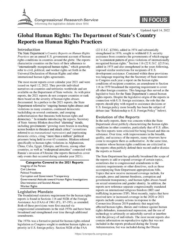 handle is hein.crs/govegvf0001 and id is 1 raw text is: Informing

sonal Researet, Service
heled Iltive debato since 1914

Updated April 14, 2022

Global Human Rights: The Department of State's Country
Reports on Human Rights Practices

Introduction
The State Department's Country Reports on Human Rights
Practices are an annual U.S. government account of human
rights conditions in countries around the globe. The reports
characterize countries on the basis of their adherence to
internationally recognized human rights, which generally
refer to civil, political, and worker rights set forth in the
Universal Declaration of Human Rights and other
international human rights agreements.
The most recent reports cover calendar year 2021 and were
issued on April 12, 2022. They provide individual
narratives on countries and territories worldwide and are
available on the Department of State website. As with prior
reports, the 2021 reports do not compare countries or rank
them based on the severity of human rights abuses
documented. In a preface to the 2021 reports, the State
Department referred to ongoing human rights abuses and
violations in many countries, continued democratic
backsliding on several continents, and creeping
authoritarianism that threatens both human rights and
democracy. In remarks introducing the reports, Secretary
of State Antony Blinken described alarming trends,
including governments growing more brazen in reaching
across borders to threaten and attack critics (sometimes
referred to as transnational repression) and imprisoning
domestic critics, citing more than a million political
prisoners being held in over 65 countries. Blinken referred
specifically to human rights violations in Afghanistan,
China, Cuba, Egypt, Ethiopia, and Russia, among other
countries, as well as widespread atrocities connected with
Russia's invasion of Ukraine (the reports themselves cover
only events that occurred during calendar year 2021).
Categories Covered in the 2021 Reports
Integrity of the Person
Civil Liberties
Political Freedoms
Corruption and Government Transparency
Governmental Attitude toward Human Rights Investigations
Discrimination and Societal Abuses
Worker Rights
The foundational statutory requirement for the human rights
reports is found in Sections 116 and 502B of the Foreign
Assistance Act (FAA) of 1961 (P.L. 87-195), as amended.
Both of these provisions were first enacted via
congressional amendments in the mid-1970s and have been
broadened and strengthened over time through additional
amendments.
The 1970s was a formative period for human rights-related
legislation as Congress sought to enshrine human rights as a
priority in U.S. foreign policy. Section 502B of the FAA

(22 U.S.C. §2304), added in 1974 and substantially
strengthened in 1976, sought to withhold U.S. security
assistance from countries the governments of which engage
in a consistent pattern of gross violations of internationally
recognized human rights. Section 116 (22 U.S.C. §2151n),
added in 1975 and also strengthened in the years following,
imposed similar restrictions for recipients of U.S.
development assistance. Contained within these provisions
was language requiring that the Secretary of State transmit
to Congress each year a report on the human rights
conditions of recipient countries; an amendment to Section
116 in 1979 broadened the reporting requirement to cover
all other foreign countries. This language thus served as the
legislative basis for the State Department's annual human
rights reports. Despite the legislative origin of the reports in
connection with U.S. foreign assistance, the role that the
reports should play with regard to assistance decisions or
U.S. foreign policy more broadly has been the subject of
debate (see Relationship to U.S. Foreign Policy below).
Evolution of the Reports
In the early reports, there was concern within the State
Department about publicly characterizing the human rights
conditions in other countries, particularly that of U.S. allies.
The first reports were criticized for being biased and thin on
substance. Over time, with improvements in the breadth,
quality, and accuracy of the reports, many observers have
come to recognize them as authoritative. At the same time,
countries whose human rights conditions are criticized in
the reports often publicly defend their record and/or dismiss
the reports as biased.
The State Department has gradually broadened the scope of
the reports to add or expand coverage of certain topics,
sometimes due to congressional amendments to the
statutory requirements or other directives, such as those
accompanying State Department appropriations bills.
Topics that now receive increased coverage include, for
example, press and internet freedoms, corruption and
government transparency, and human rights abuses based
on sexual orientation and gender identity. In addition, the
reports now reference separate congressionally mandated
reports on international religious freedom (IRF) and
trafficking in persons (TIP). Most recently, topics that have
received new or increased coverage in the 2020 or 2021
reports include country actions in response to the
Coronavirus Disease 2019 pandemic that negatively
affected human rights, threats and violence against human
rights defenders, transnational repression, and the use of
technology to arbitrarily or unlawfully surveil or interfere
with the privacy of individuals. The most recent reports also
contain information on reproductive rights that was not
included in the reports produced during the Trump
Administration, but was included during the Obama


