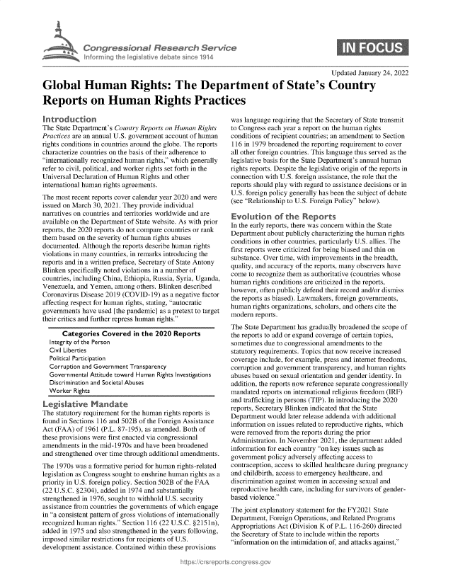handle is hein.crs/govegvg0001 and id is 1 raw text is: Congres iona& Research Service
Informing Ih legisIlive debate sin'e 1914

0

Updated January 24, 2022
Global Human Rights: The Department of State's Country
Reports on Human Rights Practices

Introductn
The State Department's Country Reports on Human Rights
Practices are an annual U.S. government account of human
rights conditions in countries around the globe. The reports
characterize countries on the basis of their adherence to
internationally recognized human rights, which generally
refer to civil, political, and worker rights set forth in the
Universal Declaration of Human Rights and other
international human rights agreements.
The most recent reports cover calendar year 2020 and were
issued on March 30, 2021. They provide individual
narratives on countries and territories worldwide and are
available on the Department of State website. As with prior
reports, the 2020 reports do not compare countries or rank
them based on the severity of human rights abuses
documented. Although the reports describe human rights
violations in many countries, in remarks introducing the
reports and in a written preface, Secretary of State Antony
Blinken specifically noted violations in a number of
countries, including China, Ethiopia, Russia, Syria, Uganda,
Venezuela, and Yemen, among others. Blinken described
Coronavirus Disease 2019 (COVID-19) as a negative factor
affecting respect for human rights, stating, autocratic
governments have used [the pandemic] as a pretext to target
their critics and further repress human rights.
Categories Covered in the 2020 Reports
Integrity of the Person
Civil Liberties
Political Participation
Corruption and Government Transparency
Governmental Attitude toward Human Rights Investigations
Discrimination and Societal Abuses
Worker Rights
The statutory requirement for the human rights reports is
found in Sections 116 and 502B of the Foreign Assistance
Act (FAA) of 1961 (P.L. 87-195), as amended. Both of
these provisions were first enacted via congressional
amendments in the mid-1970s and have been broadened
and strengthened over time through additional amendments.
The 1970s was a formative period for human rights-related
legislation as Congress sought to enshrine human rights as a
priority in U.S. foreign policy. Section 502B of the FAA
(22 U.S.C. §2304), added in 1974 and substantially
strengthened in 1976, sought to withhold U.S. security
assistance from countries the governments of which engage
in a consistent pattern of gross violations of internationally
recognized human rights. Section 116 (22 U.S.C. §2151n),
added in 1975 and also strengthened in the years following,
imposed similar restrictions for recipients of U.S.
development assistance. Contained within these provisions

was language requiring that the Secretary of State transmit
to Congress each year a report on the human rights
conditions of recipient countries; an amendment to Section
116 in 1979 broadened the reporting requirement to cover
all other foreign countries. This language thus served as the
legislative basis for the State Department's annual human
rights reports. Despite the legislative origin of the reports in
connection with U.S. foreign assistance, the role that the
reports should play with regard to assistance decisions or in
U.S. foreign policy generally has been the subject of debate
(see Relationship to U.S. Foreign Policy below).
Evolution of the Reports
In the early reports, there was concern within the State
Department about publicly characterizing the human rights
conditions in other countries, particularly U.S. allies. The
first reports were criticized for being biased and thin on
substance. Over time, with improvements in the breadth,
quality, and accuracy of the reports, many observers have
come to recognize them as authoritative (countries whose
human rights conditions are criticized in the reports,
however, often publicly defend their record and/or dismiss
the reports as biased). Lawmakers, foreign governments,
human rights organizations, scholars, and others cite the
modern reports.
The State Department has gradually broadened the scope of
the reports to add or expand coverage of certain topics,
sometimes due to congressional amendments to the
statutory requirements. Topics that now receive increased
coverage include, for example, press and internet freedoms,
corruption and government transparency, and human rights
abuses based on sexual orientation and gender identity. In
addition, the reports now reference separate congressionally
mandated reports on international religious freedom (IRF)
and trafficking in persons (TIP). In introducing the 2020
reports, Secretary Blinken indicated that the State
Department would later release addenda with additional
information on issues related to reproductive rights, which
were removed from the reports during the prior
Administration. In November 2021, the department added
information for each country on key issues such as
government policy adversely affecting access to
contraception, access to skilled healthcare during pregnancy
and childbirth, access to emergency healthcare, and
discrimination against women in accessing sexual and
reproductive health care, including for survivors of gender-
based violence.
The joint explanatory statement for the FY2021 State
Department, Foreign Operations, and Related Programs
Appropriations Act (Division K of P.L. 116-260) directed
the Secretary of State to include within the reports
information on the intimidation of, and attacks against,


