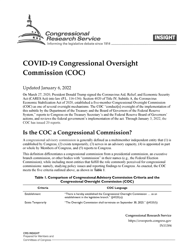 handle is hein.crs/govegvr0001 and id is 1 raw text is: s@Congressional                                                             ____
R' fesearch Service
COVID-19 Congressional Oversight
Commission (COC)
Updated January 6, 2022
On March 27, 2020, President Donald Trump signed the Coronavirus Aid, Relief, and Economic Security
Act (CARES Act) into law (P.L. 116-136). Section 4020 of Title IV, Subtitle A, the Coronavirus
Economic Stabilization Act of 2020, established a five-member Congressional Oversight Commission
(COC) as one of several oversight mechanisms. The COC conduct[s] oversight of the implementation of
this subtitle by the Department of the Treasury and the Board of Governors of the Federal Reserve
System, reports to Congress on the Treasury Secretary's and the Federal Reserve Board of Governors'
actions, and reviews the federal government's implementation of the act. Through January 3, 2022, the
COC has issued 20 reports.
Is the COC a Congressional Commission?
A congressional advisory commission is generally defined as a multimember independent entity that (1) is
established by Congress, (2) exists temporarily, (3) serves in an advisory capacity, (4) is appointed in part
or whole by Members of Congress, and (5) reports to Congress.
This definition differentiates a congressional commission from a presidential commission, an executive
branch commission, or other bodies with commission in their names (e.g., the Federal Election
Commission), while including most entities that fulfill the role commonly perceived for congressional
commissions: namely, studying policy issues and reporting findings to Congress. As enacted, the COC
meets the five criteria outlined above, as shown in Table 1.
Table I. Comparison of Congressional Advisory Commission Criteria and the
Congressional Oversight Commission (COC)
Criteria                                    COC Language
Establishment            There is hereby established the Congressional Oversight Commission ... as an
establishment in the legislative branch. (§4020(a))
Exists Temporarily       The Oversight Commission shall terminate on September 30, 2025. (§4020(f))
Congressional Research Service
https://crsreports.congress.gov
IN11304
CRS INSIGHT
Prepared for Members and
Committees of Congress


