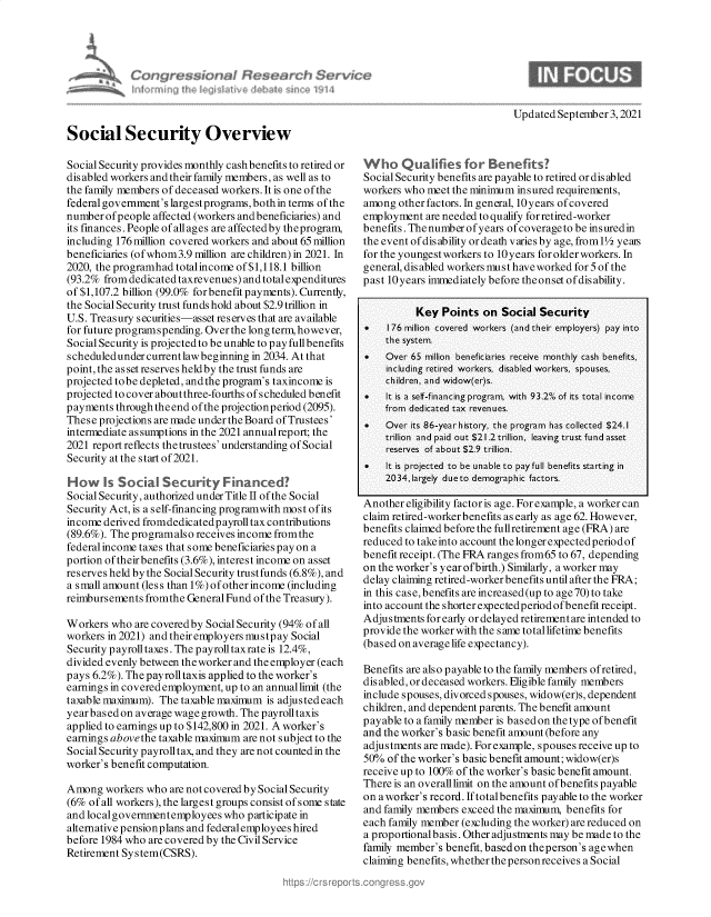 handle is hein.crs/govegxj0001 and id is 1 raw text is: Updated September 3,2021

Social Security Overview
Social Security provides monthly cash benefits to retired or
dis abled workers and their family members, as well as to
the family members of deceased workers. It is one of the
federal government's largest programs, both in terms of the
number of people affected (workers and beneficiaries) and
its finances. People of allages are affectedby theprogram,
including 176 million covered workers and about 65 million
beneficiaries (ofwhom3.9 million are children) in 2021. In
2020, the programhad totalincome of $1,118.1 billion
(93.2% fromdedicatedtaxrevenues) and total expenditures
of $1,107.2 billion (99.0% forbenefit payments). Currently,
the Social Security trust funds hold about $2.9 trillion in
U.S. Treasury securities-asset reserves that are available
for future programspending. Over the long term, however,
Social Security is projected to be unable to pay fullbenefits
scheduledundercurrentlaw beginning in 2034. At that
point, the asset reserves heldby the trust funds are
projected tobe depleted, andthe program's taxincome is
projected to cover aboutthree-fourths ofscheduled benefit
payments throughtheend ofthe projectionperiod (2095).
These projections are made under the Board of Trustees'
intermediate assumptions in the 2021 annualreport; the
2021 report reflects thetrustees' understanding of Social
Security at the start of 2021.
H-ow ks Social Security Financed?
Social Security, authorized under Title II of the Social
Security Act, is a self-financing programwith most ofits
income derived fromdedicatedp ayroll tax contributions
(89.6%). The programalso receives income fromthe
federal income taxes that some beneficiaries pay on a
portion of theirbenefits (3.6%), interest income on asset
reserves held by the Social Security trustfunds (6.8%), and
a small amount (less than 1%) ofotherincome (including
reimbursements fromthe General Fund of the Treasury).
Workers who are coveredby Social Security (94% of all
workers in 2021) and their employers mustpay Social
Security payroll taxes. The payroll taxrate is 12.4%,
divided evenly between the worker and the employer (each
pays 6.2%). The payrolltaxis applied to the worker's
earnings in covered employment, up to an annuallimit (the
taxable maximum). The taxable maximum is adjusted each
year based on average wage growth. The payrolltaxis
applied to earnings up to $142,800 in 2021. A worker's
earnings abovethe taxable maximum are not subject to the
Social Security payrolltax, and they are not counted in the
worker's benefit computation.
Among workers who are not covered by Social Security
(6% of all workers), the largest groups consist of some state
and localgovernmentemployees who participate in
alternative pensionplans and federalemployees hired
before 1984 who are covered by the Civil Service
Retirement System(CSRS).

W   hoQualifiesforBenefits?
Social Security benefits are payable to retired or disabled
workers who meet the minimum insured requirements,
among other factors. In general, 10 years of covered
employment are needed to qualify for retired-worker
benefits. The number of years ofcoverage to be insuredin
the event of disability or death varies by age, fromll/ years
for the youngest workers to 10 years for older workers. In
general, disabled workers must have worked for 5 of the
past 10years immediately before theonset ofdisability.
Key Points on Social Security
*   1 76 million covered workers (and their employers) pay into
the system.
*   Over 65 million  beneficiaries receive  monthly cash benefits,
including retired workers, disabled workers, spouses,
children, and widow(er)s.
*   It is a self-financing program, with 93.2%  of its total income
from dedicated tax revenues.
.   Over its 86-yearhistory, the program has collected $24.1
trillion  and paid out $21.2 trillion, leaving trust fund asset
reserves of about $2.9 trillion.
*   It is projected  to be unable to pay full benefits starting in
2034,largely dueto demographic factors.
Another eligibility factor is age. For example, a worker can
claim retired-worker benefits as early as age 62. However,
benefits claimed before the fullretirement age (FRA) are
reduced to takeinto account the longer expected period of
benefit receipt. (The FRA ranges from65 to 67, depending
on the worker's year ofbirth.) Similarly, a worker may
delay claiming retired-worker benefits until after the FRA;
in this case, benefits are increased(up to age 70) to take
into account the shorter expectedperiod ofbenefit receipt.
Adjustments for early or delayed retirement are intended to
provide the worker with the s ame total lifetime benefits
(based on average life expectancy).
Benefits are also payable to the family members ofretired,
dis abled, or deceased workers. Eligible family members
include spouses, divorced spouses, widow(er)s, dependent
children, and dependent parents. The benefit amount
payable to a family member is based on the type of benefit
and the worker's basic benefit amount (before any
adjustments are made). For example, spouses receive up to
50% of the worker's basic benefit amount; widow(er)s
receive up to 100% of the worker's basic benefit amount.
There is an overalllimit on the amount of benefits payable
on aworker's record. Iftotalbenefits payable to the worker
and family members exceed the maximum, benefits for
each family member (excluding the worker) are reduced on
a proportionalbasis. Other adjustments may be made to the
family member's benefit, basedon theperson's agewhen
claiming benefits, whether thepersonreceives a Social

at



