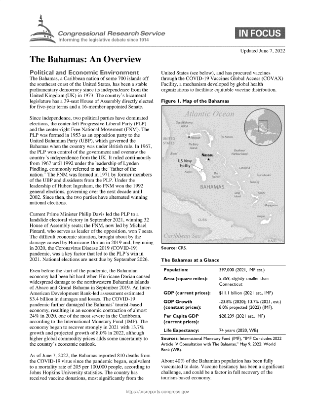 handle is hein.crs/govegza0001 and id is 1 raw text is: Congressional Research Service
infurnincg ifhe Iegislative debate since 1914
The Bahamas: An Overview

Updated June 7, 2022

Political and Economic Environment
The Bahamas, a Caribbean nation of some 700 islands off
the southeast coast of the United States, has been a stable
parliamentary democracy since its independence from the
United Kingdom (UK) in 1973. The country's bicameral
legislature has a 39-seat House of Assembly directly elected
for five-year terms and a 16-member appointed Senate.
Since independence, two political parties have dominated
elections, the center-left Progressive Liberal Party (PLP)
and the center-right Free National Movement (FNM). The
PLP was formed in 1953 as an opposition party to the
United Bahamian Party (UBP), which governed the
Bahamas when the country was under British rule. In 1967,
the PLP won control of the government and oversaw the
country's independence from the UK. It ruled continuously
from 1967 until 1992 under the leadership of Lynden
Pindling, commonly referred to as the father of the
nation. The FNM was formed in 1971 by former members
of the UBP and dissidents from the PLP. Under the
leadership of Hubert Ingraham, the FNM won the 1992
general elections, governing over the next decade until
2002. Since then, the two parties have alternated winning
national elections.
Current Prime Minister Philip Davis led the PLP to a
landslide electoral victory in September 2021, winning 32
House of Assembly seats; the FNM, now led by Michael
Pintard, who serves as leader of the opposition, won 7 seats.
The difficult economic situation, brought about by the
damage caused by Hurricane Dorian in 2019 and, beginning
in 2020, the Coronavirus Disease 2019 (COVID-19)
pandemic, was a key factor that led to the PLP's win in
2021. National elections are next due by September 2026.
Even before the start of the pandemic, the Bahamian
economy had been hit hard when Hurricane Dorian caused
widespread damage to the northwestern Bahamian islands
of Abaco and Grand Bahama in September 2019. An Inter-
American Development Bank-led assessment estimated
$3.4 billion in damages and losses. The COVID-19
pandemic further damaged the Bahamas' tourist-based
economy, resulting in an economic contraction of almost
24% in 2020, one of the most severe in the Caribbean,
according to the International Monetary Fund (IMF). The
economy began to recover strongly in 2021 with 13.7%
growth and projected growth of 8.0% in 2022, although
higher global commodity prices adds some uncertainty to
the country's economic outlook.
As of June 7, 2022, the Bahamas reported 810 deaths from
the COVID-19 virus since the pandemic began, equivalent
to a mortality rate of 205 per 100,000 people, according to
Johns Hopkins University statistics. The country has
received vaccine donations, most significantly from the

United States (see below), and has procured vaccines
through the COVID-19 Vaccines Global Access (COVAX)
Facility, a mechanism developed by global health
organizations to facilitate equitable vaccine distribution.

Figure I. Mau of the Bahamas

Source: CRS.
The Bahamas at a Glance
Population:             397,000 (2021, IMF est.)
Area (square miles):    5,359, slightly smaller than
Connecticut
GDP (current prices):   $11.1 billion (2021 est., IMF)
GDP Growth              -23.8% (2020); 13.7% (2021, est.)
(constant prices):      8.0% projected (2022) (IMF).
Per Capita GDP          $28,239 (2021 est., IMF)
(current prices):
Life Expectancy:        74 years (2020, WB)
Sources: International Monetary Fund (IMF), IMF Concludes 2022
Article IV Consultation with The Bahamas, May 9, 2022; World
Bank (WB).
About 40% of the Bahamian population has been fully
vaccinated to date. Vaccine hesitancy has been a significant
challenge, and could be a factor in full recovery of the
tourism-based economy.


