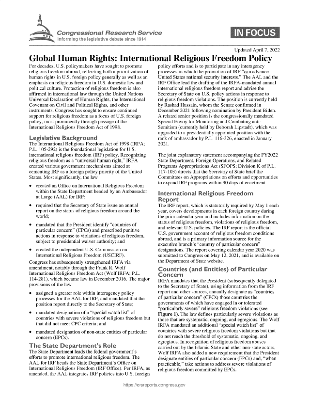handle is hein.crs/govegzt0001 and id is 1 raw text is: Congressional Research Service
nforminth lgis4lativ deba e since 1914

0

Updated April 7, 2022
Global Human Rights: International Religious Freedom Policy

For decades, U.S. policymakers have sought to promote
religious freedom abroad, reflecting both a prioritization of
human rights in U.S. foreign policy generally as well as an
emphasis on religious freedom in U.S. domestic law and
political culture. Protection of religious freedom is also
affirmed in international law through the United Nations
Universal Declaration of Human Rights, the International
Covenant on Civil and Political Rights, and other
instruments. Congress has sought to ensure continued
support for religious freedom as a focus of U.S. foreign
policy, most prominently through passage of the
International Religious Freedom Act of 1998.
Legislative Background
The International Religious Freedom Act of 1998 (IRFA;
P.L. 105-292) is the foundational legislation for U.S.
international religious freedom (IRF) policy. Recognizing
religious freedom as a universal human right, IRFA
created various government mechanisms aimed at
cementing IRF as a foreign policy priority of the United
States. Most significantly, the law
 created an Office on International Religious Freedom
within the State Department headed by an Ambassador
at Large (AAL) for IRF;
 required that the Secretary of State issue an annual
report on the status of religious freedom around the
world;
 mandated that the President identify countries of
particular concern (CPCs) and prescribed punitive
actions in response to violations of religious freedom,
subject to presidential waiver authority; and
 created the independent U.S. Commission on
International Religious Freedom (USCIRF).
Congress has subsequently strengthened IRFA via
amendment, notably through the Frank R. Wolf
International Religious Freedom Act (Wolf IRFA; P.L.
114-281), which became law in December 2016. The major
provisions of the law
 assigned a greater role within interagency policy
processes for the AAL for IRF, and mandated that the
position report directly to the Secretary of State;
 mandated designation of a special watch list of
countries with severe violations of religious freedom but
that did not meet CPC criteria; and
 mandated designation of non-state entities of particular
concern (EPCs).
The State Department's Role
The State Department leads the federal government's
efforts to promote international religious freedom. The
AAL for IRF heads the State Department's Office on
International Religious Freedom (IRF Office). Per IRFA, as
amended, the AAL integrates IRF policies into U.S. foreign

policy efforts and is to participate in any interagency
processes in which the promotion of IRF can advance
United States national security interests. The AAL and the
IRF Office lead the drafting of the IRFA-mandated annual
international religious freedom report and advise the
Secretary of State on U.S. policy actions in response to
religious freedom violations. The position is currently held
by Rashad Hussain, whom the Senate confirmed in
December 2021 following nomination by President Biden.
A related senior position is the congressionally mandated
Special Envoy for Monitoring and Combating anti-
Semitism (currently held by Deborah Lipstadt), which was
upgraded to a presidentially appointed position with the
rank of ambassador by P.L. 116-326, enacted in January
2021.
The joint explanatory statement accompanying the FY2022
State Department, Foreign Operations, and Related
Programs Appropriations Act (SFOPS; Division K of P.L.
117-103) directs that the Secretary of State brief the
Committees on Appropriations on efforts and opportunities
to expand IRF programs within 90 days of enactment.
International Religious Freedom
Report
The IRF report, which is statutorily required by May 1 each
year, covers developments in each foreign country during
the prior calendar year and includes information on the
status of religious freedom, violations of religious freedom,
and relevant U.S. policies. The IRF report is the official
U.S. government account of religious freedom conditions
abroad, and is a primary information source for the
executive branch's country of particular concern
designations. The report covering calendar year 2020 was
submitted to Congress on May 12, 2021, and is available on
the Department of State website.
Countries (and Entities) of Particular
Concern
IRFA mandates that the President (subsequently delegated
to the Secretary of State), using information from the IRF
report and other sources, annually designate as countries
of particular concern (CPCs) those countries the
governments of which have engaged in or tolerated
particularly severe religious freedom violations (see
Figure 1). The law defines particularly severe violations as
those that are systematic, ongoing, and egregious. The Wolf
IRFA mandated an additional special watch list of
countries with severe religious freedom violations but that
do not reach the threshold of systematic, ongoing, and
egregious. In recognition of religious freedom abuses
carried out by the Islamic State and other non-state actors,
Wolf IRFA also added a new requirement that the President
designate entities of particular concern (EPCs) and, when
practicable, take actions to address severe violations of
religious freedom committed by EPCs.



