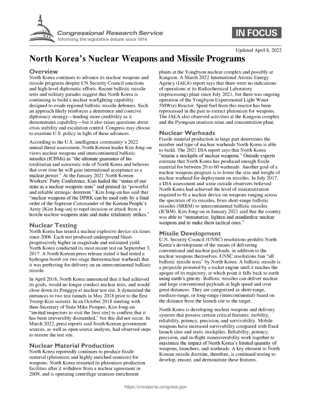 handle is hein.crs/govehaf0001 and id is 1 raw text is: Con gressionaI flew rch Service
Informing the legislitive debate since 1914
Updated April 8, 2022
North Korea's Nuclear Weapons and Missile Programs

Overview
North Korea continues to advance its nuclear weapons and
missile programs despite UN Security Council sanctions
and high-level diplomatic efforts. Recent ballistic missile
tests and military parades suggest that North Korea is
continuing to build a nuclear warfighting capability
designed to evade regional ballistic missile defenses. Such
an approach likely reinforces a deterrence and coercive
diplomacy strategy-lending more credibility as it
demonstrates capability-but it also raises questions about
crisis stability and escalation control. Congress may choose
to examine U.S. policy in light of these advances.
According to the U.S. intelligence community's 2022
annual threat assessment, North Korean leader Kim Jong-un
views nuclear weapons and intercontinental ballistic
missiles (ICBMs) as the ultimate guarantor of his
totalitarian and autocratic rule of North Korea and believes
that over time he will gain international acceptance as a
nuclear power. At the January 2021 North Korean
Workers' Party Conference, Kim hailed the status of our
state as a nuclear weapons state and praised its powerful
and reliable strategic deterrent. Kim Jong-un has said that
nuclear weapons of the DPRK can be used only by a final
order of the Supreme Commander of the Korean People's
Army [Kim Jong-un] to repel invasion or attack from a
hostile nuclear weapons state and make retaliatory strikes.
Nuclear Testing
North Korea has tested a nuclear explosive device six times
since 2006. Each test produced underground blasts
progressively higher in magnitude and estimated yield.
North Korea conducted its most recent test on September 3,
2017. A North Korean press release stated it had tested a
hydrogen bomb (or two-stage thermonuclear warhead) that
it was perfecting for delivery on an intercontinental ballistic
missile.
In April 2018, North Korea announced that it had achieved
its goals, would no longer conduct nuclear tests, and would
close down its Punggye-ri nuclear test site. It dynamited the
entrances to two test tunnels in May 2018 prior to the first
Trump-Kim summit. In an October 2018 meeting with
then-Secretary of State Mike Pompeo, Kim Jong-un
invited inspectors to visit the [test site] to confirm that it
has been irreversibly dismantled, but this did not occur. In
March 2022, press reports said South Korean government
sources, as well as open source analysts, had observed steps
to restore the test site.
Nuclear Material Production
North Korea reportedly continues to produce fissile
material (plutonium and highly enriched uranium) for
weapons. North Korea restarted its plutonium production
facilities after it withdrew from a nuclear agreement in
2009, and is operating centrifuge uranium enrichment

plants at the Yongbyon nuclear complex and possibly at
Kangson. A March 2022 International Atomic Energy
Agency (IAEA) report says that there were no indications
of operations at its Radiochemical Laboratory
(reprocessing) plant since July 2021, but there was ongoing
operation of the Yongbyon Experimental Light Water
5MW(e) Reactor. Spent fuel from this reactor has been
reprocessed in the past to extract plutonium for weapons.
The IAEA also observed activities at the Kangson complex
and the Pyongsan uranium mine and concentration plant.
Nuclear Warheads
Fissile material production in large part determines the
number and type of nuclear warheads North Korea is able
to build. The 2021 DIA report says that North Korea
retains a stockpile of nuclear weapons. Outside experts
estimate that North Korea has produced enough fissile
material for between 20 to 60 warheads. Another goal of a
nuclear weapons program is to lower the size and weight of
nuclear warhead for deployment on missiles. In July 2017,
a DIA assessment and some outside observers believed
North Korea had achieved the level of miniaturization
required to fit a nuclear device on weapons ranging across
the spectrum of its missiles, from short-range ballistic
missiles (SRBM) to intercontinental ballistic missiles
(ICBM). Kim Jong-un in January 2021 said that the country
was able to miniaturize, lighten and standardize nuclear
weapons and to make them tactical ones.
Missile Development
U.N. Security Council (UNSC) resolutions prohibit North
Korea's development of the means of delivering
conventional and nuclear payloads, in addition to the
nuclear weapons themselves. UNSC resolutions ban all
ballistic missile tests by North Korea. A ballistic missile is
a projectile powered by a rocket engine until it reaches the
apogee of its trajectory, at which point it falls back to earth
using earth's gravity. Ballistic missiles can deliver nuclear
and large conventional payloads at high speed and over
great distances. They are categorized as short-range,
medium-range, or long-range (intercontinental) based on
the distance from the launch site to the target.
North Korea is developing nuclear weapons and delivery
systems that possess certain critical features: mobility,
reliability, potency, precision, and survivability. Mobile
weapons have increased survivability compared with fixed
launch sites and static stockpiles. Reliability, potency,
precision, and in-flight maneuverability work together to
maximize the impact of North Korea's limited quantity of
weapons, launchers, and warheads. A key element to North
Korean missile doctrine, therefore, is continued testing to
develop, ensure, and demonstrate these features.


