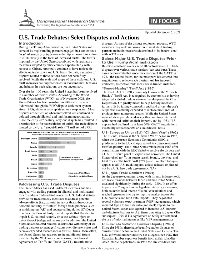 handle is hein.crs/govehap0001 and id is 1 raw text is: Congressional Research Service
Inforrning lhi Iegislathve deba e since 1914
U.S. Trade Debates: Select Disputes and Actions

Introduction
During the Trump Administration, the United States and
some of its major trading partners engaged in a contentious
war of words over trade-one that tipped over into action
in 2018, mostly in the form of increased tariffs. The tariffs
imposed by the United States, combined with retaliatory
measures adopted by other countries (particularly with
respect to China), reportedly continue to have noticeable
effects on trade flows and U.S. firms. To date, a number of
disputes related to these actions have not been fully
resolved. While the scale and scope of these unilateral U.S.
tariff increases are unprecedented in modern times, tensions
and irritants in trade relations are not uncommon.
Over the last 100 years, the United States has been involved
in a number of trade disputes. According to the World
Trade Organization (WTO), as of November 2021, the
United States has been involved in 280 trade disputes
(addressed through the WTO dispute settlement system
since 1995), either as a complainant or a respondent. Most
disputes are settled, or when unresolved, are contained or
defused through bilateral and multilateral negotiations.
Since the early 20th century, only one dispute has resulted in
a worldwide tit-for-tat escalation of tariffs: the trade dispute
ignited by the U.S. Smoot-Hawley Tariff Act of 1930.
WITH WHOM DOES THE UNITED STATES HAVE TRADE DISPUTEST
Nunbr of USTrd nDsute w vhTO Memt  s a IofNoe r  22
European Union
China a
Canada   a
South Korea      IA
India a
Total number of cases as  28
Brazil                mplainant and respondent
Ja   ,
Argentina  *
Australia 6                   Against the United States
Philippines    >.             Brought by the United States
Soujrce: C.$ wth data fro h  o n e eOrganlzn r
Ad dressing U.S. T rade Disputes
The United States has used unilateral measures and has
engaged with trading partners in bilateral and multilateral
fora to address trade-related concerns. U.S. federal statutes
provide for trade remedy measures to address potential
adverse effects (i.e., material injury or threat thereof) on
domestic industry of unfair foreign trade practices, such
as antidumping (AD) and countervailing duties (CVD), or
to reduce the flow of fairly traded imports that threaten to
impair U.S. national security or cause serious injury or
threat thereof (safeguard measures). In addition, the United
States has conducted bilateral discussions with many of its
trading partners to manage frictions over discrete issues and
achieve expanded market access for U.S. firms. More often,
the United States has resorted to the multilateral forum
provided by the WTO or its predecessor, the General
Agreement on Tariffs and Trade (GATT), to settle trade

Updated December 6, 2021

disputes. As part of the dispute settlement process, WTO
members may seek authorization to retaliate if trading
partners maintain measures determined to be inconsistent
with WTO rules.
S                           tes Prior
Below is a historic overview of 10 controversial U.S. trade
disputes over various trade barriers (see text box). These
cases demonstrate that since the creation of the GATT in
1947, the United States, for the most part, has entered into
negotiations to reduce trade barriers and has imposed
unilateral, restrictive trade measures in limited instances.
Smoot-Hawley Tariff Act (1930)
The Tariff Act of 1930, commonly known as the Smoot-
Hawley Tariff Act, is recognized by economists as having
triggered a global trade war-one that deepened the Great
Depression. Originally meant to help heavily indebted
farmers hit by falling commodity and land prices, the act's
scope was eventually expanded to include thousands of
products from numerous sectors. While the United States
reduced its import dependence, other countries retaliated
with increased tariffs on their imports, and by 1933, U.S.
exports had declined by at least 60%. GATT negotiations
eventually reduced tariffs on a multilateral basis.
U.S.European Union (EU) Chicken War (1962)
The dispute, known as the Chicken War, began in 1962,
when the European Economic Community (EEC, a
predecessor to the EU) sharply raised its common external
tariff on poultry. The United States retaliated in 1963 after
consultations with the EEC failed to resolve the dispute and
a GATT dispute panel of experts had convened. The United
States raised tariffs on potato starch, brandy, dextrine, and
light trucks. The truck tariff (25%)-still in place today-
applies to all U.S. truck imports, unless reduced or phased
out by a U.S. free trade agreement (FTA).
U.SJapan Trade Conflicts (1980s)
As the Japanese economy, along with its auto industry, took
off, trade tensions between Japan and the United States
escalated significantly during the early 1980s. In an effort
to persuade Congress not to legislate retaliatory measures,
both countries held intense bilateral consultations and
reached agreements to try to improve market access for
U.S. products and limit auto imports. They negotiated
several voluntary export restraint (VER) agreements, which
required Japan to limit its auto (and steel) exports to the
United States. Japan also agreed to increase U.S. imports
and eliminate barriers to U.S. firms operating in Japan. (The
subsequent 1995 WTO Agreement on Safeguards banned
the use of informal measures like VER arrangements.)
U.S.Canada Softwood Lumber Dispute (1 980s)
Since the 1980s, there have been five major disputes or
lumber wars between the United States and Canada. The
U.S. softwood lumber industry has alleged since 1982 that
Canadian lumber exporters benefit from unfair subsidies.
After intense negotiations, in 1986 the United States and


