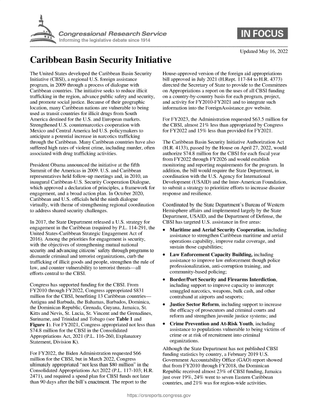 handle is hein.crs/govehcm0001 and id is 1 raw text is: Con gressional Research Service
informning ffhe IegisIative debate sinco 1914
Caribbean Basin Security Initiative

Updated May 16, 2022

The United States developed the Caribbean Basin Security
Initiative (CBSI), a regional U.S. foreign assistance
program, in 2009 through a process of dialogue with
Caribbean countries. The initiative seeks to reduce illicit
trafficking in the region, advance public safety and security,
and promote social justice. Because of their geographic
location, many Caribbean nations are vulnerable to being
used as transit countries for illicit drugs from South
America destined for the U.S. and European markets.
Strengthened U.S. counternarcotics cooperation with
Mexico and Central America led U.S. policymakers to
anticipate a potential increase in narcotics trafficking
through the Caribbean. Many Caribbean countries have also
suffered high rates of violent crime, including murder, often
associated with drug trafficking activities.
President Obama announced the initiative at the fifth
Summit of the Americas in 2009. U.S. and Caribbean
representatives held follow-up meetings and, in 2010, an
inaugural Caribbean-U.S. Security Cooperation Dialogue,
which approved a declaration of principles, a framework for
engagement, and a broad action plan. In October 2020,
Caribbean and U.S. officials held the ninth dialogue
virtually, with theme of strengthening regional coordination
to address shared security challenges.
In 2017, the State Department released a U.S. strategy for
engagement in the Caribbean (required by P.L. 114-291, the
United States-Caribbean Strategic Engagement Act of
2016). Among the priorities for engagement is security,
with the objectives of strengthening mutual national
security and advancing citizens' safety through programs to
dismantle criminal and terrorist organizations, curb the
trafficking of illicit goods and people, strengthen the rule of
law, and counter vulnerability to terrorist threats-all
efforts central to the CBSI.
Congress has supported funding for the CBSJ. From
FY2010 through FY2022, Congress appropriated $831
million for the CBSI, benefiting 13 Caribbean countries-
Antigua and Barbuda, the Bahamas, Barbados, Dominica,
the Dominican Republic, Grenada, Guyana, Jamaica, St.
Kitts and Nevis, St. Lucia, St. Vincent and the Grenadines,
Suriname, and Trinidad and Tobago (see Table 1 and
Figure 1). For FY2021, Congress appropriated not less than
$74.8 million for the CBSI in the Consolidated
Appropriations Act, 2021 (P.L. 116-260, Explanatory
Statement, Division K).
For FY2022, the Biden Administration requested $66
million for the CBSI, but in March 2022, Congress
ultimately appropriated not less than $80 million in the
Consolidated Appropriations Act 2022 (P.L. 117-103; H.R.
2471), and required a spend plan for CBSI funds not later
than 90 days after the bill's enactment. The report to the

House-approved version of the foreign aid appropriations
bill approved in July 2021 (H.Rept. 117-84 to H.R. 4373)
directed the Secretary of State to provide to the Committees
on Appropriations a report on the uses of all CBSI funding
on a country-by-country basis for each program, project,
and activity for FY2010-FY2021 and to integrate such
information into the ForeignAssistance.gov website.
For FY2023, the Administration requested $63.5 million for
the CBSI, almost 21% less than appropriated by Congress
for FY2022 and 15% less than provided for FY2021.
The Caribbean Basin Security Initiative Authorization Act
(H.R. 4133), passed by the House on April 27, 2022, would
authorize $74.8 million for the CBSI for each fiscal year
from FY2022 through FY2026 and would establish
monitoring and reporting requirements for the program. In
addition, the bill would require the State Department, in
coordination with the U.S. Agency for International
Development (USAID) and the Inter-American Foundation,
to submit a strategy to prioritize efforts to increase disaster
response and resilience.
Coordinated by the State Department's Bureau of Western
Hemisphere affairs and implemented largely by the State
Department, USAID, and the Department of Defense, the
CBSI has targeted U.S. assistance in five areas:
 Maritime and Aerial Security Cooperation, including
assistance to strengthen Caribbean maritime and aerial
operations capability, improve radar coverage, and
sustain those capabilities;
 Law Enforcement Capacity Building, including
assistance to improve law enforcement though police
professionalization, anti-corruption training, and
community-based policing;
 Border/Port Security and Firearms Interdiction,
including support to improve capacity to intercept
smuggled narcotics, weapons, bulk cash, and other
contraband at airports and seaports;
 Justice Sector Reform, including support to increase
the efficacy of prosecutors and criminal courts and
reform and strengthen juvenile justice systems; and
 Crime Prevention and At-Risk Youth, including
assistance to populations vulnerable to being victims of
crime or at risk of recruitment into criminal
organizations.
Although the State Department has not published CBSI
funding statistics by country, a February 2019 U.S.
Government Accountability Office (GAO) report showed
that from FY2010 through FY2018, the Dominican
Republic received almost 23% of CBSI funding, Jamaica
just over 19%, 24% went to seven Eastern Caribbean
countries, and 21% was for region-wide activities.


