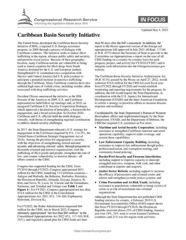handle is hein.crs/govehcn0001 and id is 1 raw text is: Congressional Research Service
informning 1hw iegisIathve debate since 1914
Caribbean Basin Security Initiative

Updated May 4, 2022

The United States developed the Caribbean Basin Security
Initiative (CBSI), a regional U.S. foreign assistance
program, in 2009 through a process of dialogue with
Caribbean countries. The initiative seeks to reduce illicit
trafficking in the region, advance public safety and security,
and promote social justice. Because of their geographic
location, many Caribbean nations are vulnerable to being
used as transit countries for illicit drugs from South
America destined for the U.S. and European markets.
Strengthened U.S. counternarcotics cooperation with
Mexico and Central America led U.S. policymakers to
anticipate a potential increase in narcotics trafficking
through the Caribbean. Many Caribbean countries have also
suffered high rates of violent crime, including murder, often
associated with drug trafficking activities.
President Obama announced the initiative at the fifth
Summit of the Americas in 2009. U.S. and Caribbean
representatives held follow-up meetings and, in 2010, an
inaugural Caribbean-U.S. Security Cooperation Dialogue,
which approved a declaration of principles, a framework for
engagement, and a broad action plan. In October 2020,
Caribbean and U.S. officials held the ninth dialogue
virtually, with theme of strengthening regional coordination
to address shared security challenges.
In 2017, the State Department released a U.S. strategy for
engagement in the Caribbean (required by P.L. 114-291, the
United States-Caribbean Strategic Engagement Act of
2016). Among the priorities for engagement is security,
with the objectives of strengthening mutual national
security and advancing citizens' safety through programs to
dismantle criminal and terrorist organizations, curb the
trafficking of illicit goods and people, strengthen the rule of
law, and counter vulnerability to terrorist threats-all
efforts central to the CBSI.
Congress has supported funding for the CBSI. From
FY2010 through FY2022, Congress appropriated $831
million for the CBSI, benefiting 13 Caribbean countries-
Antigua and Barbuda, the Bahamas, Barbados, Dominica,
the Dominican Republic, Grenada, Guyana, Jamaica, St.
Kitts and Nevis, St. Lucia, St. Vincent and the Grenadines,
Suriname, and Trinidad and Tobago (see Table 1 and
Figure 1). For FY2021, Congress appropriated not less than
$74.8 million for the CBSI in the Consolidated
Appropriations Act, 2021 (P.L. 116-260, Explanatory
Statement, Division K).
For FY2022, the Biden Administration requested $66
million for the CBSI, but in March 2022, Congress
ultimately appropriated not less than $80 million in the
Consolidated Appropriations Act 2022 (P.L. 117-103; H.R.
2471), and required a spend plan for CBSI funds not later

than 90 days after the bill's enactment. In addition, the
report to the House-approved version of the foreign aid
appropriations bill approved in July 2021 (H.Rept. 117-84
to H.R. 4373) directs the Secretary of State to provide to the
Committees on Appropriations a report on the uses of all
CBSI funding on a country-by-country basis for each
program, project, and activity for FY2010-FY2021 and to
integrate such information into the ForeignAssistance.gov
website.
The Caribbean Basin Security Initiative Authorization Act
(H.R. 4133), passed by the House on April 27, 2022, would
authorize $74.8 million for the CBSI for each fiscal year
from FY2022 through FY2026 and would establish
monitoring and reporting requirements for the program. In
addition, the bill would require the State Department, in
coordination with the U.S. Agency for International
Development (USAID) and the Inter-American Foundation,
to submit a strategy to prioritize efforts to increase disaster
response and resilience.
Coordinated by the State Department's Bureau of Western
Hemisphere affairs and implemented largely by the State
Department, USAID, and the Department of Defense, the
CBSI has targeted U.S. assistance in five areas:
 Maritime and Aerial Security Cooperation, including
assistance to strengthen Caribbean maritime and aerial
operations capability, improve radar coverage, and
sustain those capabilities;
 Law Enforcement Capacity Building, including
assistance to improve law enforcement though police
professionalization, anti-corruption training, and
community-based policing;
 Border/Port Security and Firearms Interdiction,
including support to improve capacity to intercept
smuggled narcotics, weapons, bulk cash, and other
contraband at airports and seaports;
 Justice Sector Reform, including support to increase
the efficacy of prosecutors and criminal courts and
reform and strengthen juvenile justice systems; and
 Crime Prevention and At-Risk Youth, including
assistance to populations vulnerable to being victims of
crime or at risk of recruitment into criminal
organizations.
Although the State Department has not published CBSI
funding statistics by country, a February 2019 U.S.
Government Accountability Office (GAO) report shows
that from FY2010 through FY2018, the Dominican
Republic received almost 23% of CBSI funding, Jamaica
just over 19%, 24% went to seven Eastern Caribbean
countries, and 21% was for region-wide activities.


