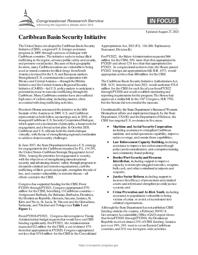 handle is hein.crs/govehcq0001 and id is 1 raw text is: Caribbean Basin Security Initiative

The United States developed the Caribbean Basin Security
Initiative (CBSI), aregionalU.S. foreign assistance
program, in 2009 through a process of dialogue with
Caribbean countries. The initiative seeks to reduce illicit
trafficking in the region, advance public safety and s ecurity,
and promote socialjustice. Because of their geographic
location, many Caribbean nations are vulnerable to being
used as transit countries forillicit drugs fromSouth
America destinedfor the U.S. and European markets.
Strengthened U.S. counternarcotics cooperation with
Mexico and Central America-through the Merida
Initiative and the Central America Regional Security
Initiative (CARSI)-led U.S. policymakers to anticipate a
potential increase in narcotics trafficking throughthe
Caribbean. Many Caribbean countries have also suffered
high rates of violent crime, including murder, often
associated with drug trafficking activities.
President Ob ama announced the initiative at the fifth
Summit of the Americas in 2009. U.S. and Caribbean
representatives held follow-up meetings and, in 2010, an
inauguralCaribbean-U.S. Security CooperationDialogue,
which approved a declaration of principles, a framework for
engagement, and a broad action plan. In October 2020,
Caribbean and U.S. officials held the ninth dialogue
virtually, with theme ofstrengthening regionalcoordination
to address shared security challenges.
In June 2017, the State Departmentreleased a U.S. strategy
for engagement in the Caribbean (required by P.L. 114-291,
the United States-Caribbean Strategic Engagement Actof
2016). Among the priorities for engagement is security,
with the objectives of strengthening mutualnational
security and advancing citizens' safety through programs to
dismantle criminal and terrorist organizations, curb the
trafficking of illicit goods andpeople, strengthen therule of
law, and counter vulnerability to terrorist threats-all
efforts central to the CBSI.
Congres s has supported funding for the CBSI. From
FY2010 throughFY2021, Congress appropriated $751
million for the CBSI, benefiting 13 Caribbean countries-
Antiguaand Barbuda, the Bahamas, Barbados, Dominica,
the Dominican Republic, Grenada, Guyana, Jamaica, St.
Kitts and Nevis, St. Lucia, St. Vincent and the Grenadines,
Suriname, and Trinidad and Tobago (see Table 1 and
Figure 1).
From FY2018-FY2021, Congress did not approve Trump
Administration budget requests that would have cut CBSI
funding significantly. For FY2021, the Administration
requested $32 million for the CBSI, a cut of almost 47%
from that appropriated in FY2020; Congress appropriated
not less than $74.8 million for the CBSI in the Consolidated

Appropriations Act, 2021 (P.L. 116-260, Explanatory
Statement, Division K).
For FY2022, the Biden Adminis trationrequested $66
million for the CBSI, 10% more than that appropriated in
FY2020 and about 12% less than that appropriated for
FY2021. In congressional action to date, the House-passed
FY2022 foreign aid appropriations bill, H.R. 4373, would
appropriate notles s than $80 million for the CBSI.
The Caribbean Basin Security Initiative Authorization Act,
H.R. 4133, introduced in June 2021, would authorize $74.8
million for the CBSI for each fiscal year fromFY2022
through FY2026 and would establish monitoring and
reporting requirements for the program. The House had
approved a similarbill in the 116th Congress, H.R.7703,
but the Senate did not consider the measure.
Coordinatedby the State Department's Bureau ofWestern
Hemisphere affairs and implemented largely by the State
Department, USAID, and theDepartmentof Defense, the
CBSI has targetedU.S. assistance in five areas:
   Maritime and Aerial Security Cooperation,
including assistance to strengthen Caribbean
maritime and aerial operations capability, improve
radar coverage, and sustain those capabilities;
   Law Fnforcement Capacity Building, including
assistance to improve law enforcement though
police profes sionalization, anti-corruption trainng,
and community-based policing;
   Border/Port Security and Firearms
Interdiction, including support to improve
capacity to intercept smuggled narcotics, weapons,
bulkcash, and other contraband at airports and
seaports;
   Justice Sector Reform, including support to
increase theefficacy of prosecutors and criminal
courts and reform and s trengthenjuvenile jus tice
systems; and
   Crime Prevention and At-Risk Youth, including
assistance to populations vulnerable to being
victims of crime or at risk ofrecruitment into
criminal organizations.
Althoughthe State Department has not published CBSI
funding statistics by country, a February 2019 U.S.
Government Accountability Office (GAO) report shows
that fromFY2010 throughFY2018, the Dominican
Republic received almost23% ofCBSI funding, Jamaica
just over 19%, 24% went to seven Eastern Caribbean
countries, and2l% was forregion-wide activities.

Updated August 27, 2021


