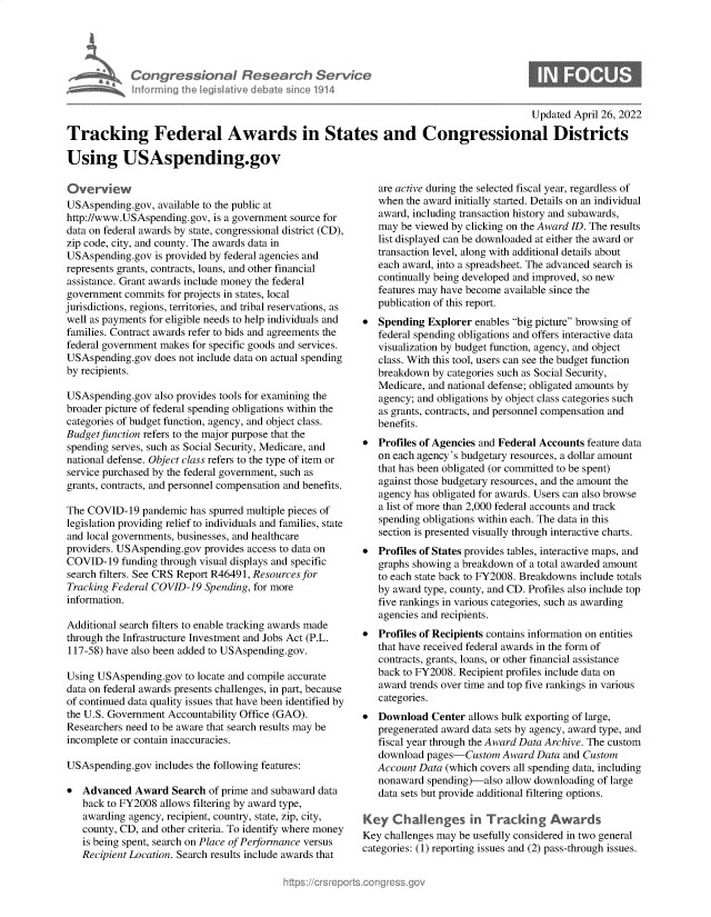 handle is hein.crs/govehfu0001 and id is 1 raw text is: Congressional Research Servic
Infrmring the Iegislative debate since 1914

Updated April 26, 2022

Tracking Federal Awards in States and Congressional Districts
Using USAspending.gov

Overvew
USAspending.gov, available to the public at
http://www.USAspending.gov, is a government source for
data on federal awards by state, congressional district (CD),
zip code, city, and county. The awards data in
USAspending.gov is provided by federal agencies and
represents grants, contracts, loans, and other financial
assistance. Grant awards include money the federal
government commits for projects in states, local
jurisdictions, regions, territories, and tribal reservations, as
well as payments for eligible needs to help individuals and
families. Contract awards refer to bids and agreements the
federal government makes for specific goods and services.
USAspending.gov does not include data on actual spending
by recipients.
USAspending.gov also provides tools for examining the
broader picture of federal spending obligations within the
categories of budget function, agency, and object class.
Budget function refers to the major purpose that the
spending serves, such as Social Security, Medicare, and
national defense. Object class refers to the type of item or
service purchased by the federal government, such as
grants, contracts, and personnel compensation and benefits.
The COVID-19 pandemic has spurred multiple pieces of
legislation providing relief to individuals and families, state
and local governments, businesses, and healthcare
providers. USAspending.gov provides access to data on
COVID-19 funding through visual displays and specific
search filters. See CRS Report R46491, Resources for
Tracking Federal COVID-19 Spending, for more
information.
Additional search filters to enable tracking awards made
through the Infrastructure Investment and Jobs Act (P.L.
117-58) have also been added to USAspending.gov.
Using USAspending.gov to locate and compile accurate
data on federal awards presents challenges, in part, because
of continued data quality issues that have been identified by
the U.S. Government Accountability Office (GAO).
Researchers need to be aware that search results may be
incomplete or contain inaccuracies.
USAspending.gov includes the following features:
* Advanced Award Search of prime and subaward data
back to FY2008 allows filtering by award type,
awarding agency, recipient, country, state, zip, city,
county, CD, and other criteria. To identify where money
is being spent, search on Place of Performance versus
Recipient Location. Search results include awards that

are active during the selected fiscal year, regardless of
when the award initially started. Details on an individual
award, including transaction history and subawards,
may be viewed by clicking on the Award ID. The results
list displayed can be downloaded at either the award or
transaction level, along with additional details about
each award, into a spreadsheet. The advanced search is
continually being developed and improved, so new
features may have become available since the
publication of this report.
 Spending Explorer enables big picture browsing of
federal spending obligations and offers interactive data
visualization by budget function, agency, and object
class. With this tool, users can see the budget function
breakdown by categories such as Social Security,
Medicare, and national defense; obligated amounts by
agency; and obligations by object class categories such
as grants, contracts, and personnel compensation and
benefits.
 Profiles of Agencies and Federal Accounts feature data
on each agency's budgetary resources, a dollar amount
that has been obligated (or committed to be spent)
against those budgetary resources, and the amount the
agency has obligated for awards. Users can also browse
a list of more than 2,000 federal accounts and track
spending obligations within each. The data in this
section is presented visually through interactive charts.
 Profiles of States provides tables, interactive maps, and
graphs showing a breakdown of a total awarded amount
to each state back to FY2008. Breakdowns include totals
by award type, county, and CD. Profiles also include top
five rankings in various categories, such as awarding
agencies and recipients.
 Profiles of Recipients contains information on entities
that have received federal awards in the form of
contracts, grants, loans, or other financial assistance
back to FY2008. Recipient profiles include data on
award trends over time and top five rankings in various
categories.
 Download Center allows bulk exporting of large,
pregenerated award data sets by agency, award type, and
fiscal year through the Award Data Archive. The custom
download pages-Custom Award Data and Custom
Account Data (which covers all spending data, including
nonaward spending)-also allow downloading of large
data sets but provide additional filtering options.
Key Challenges in Tracking Awards
Key challenges may be usefully considered in two general
categories: (1) reporting issues and (2) pass-through issues.


