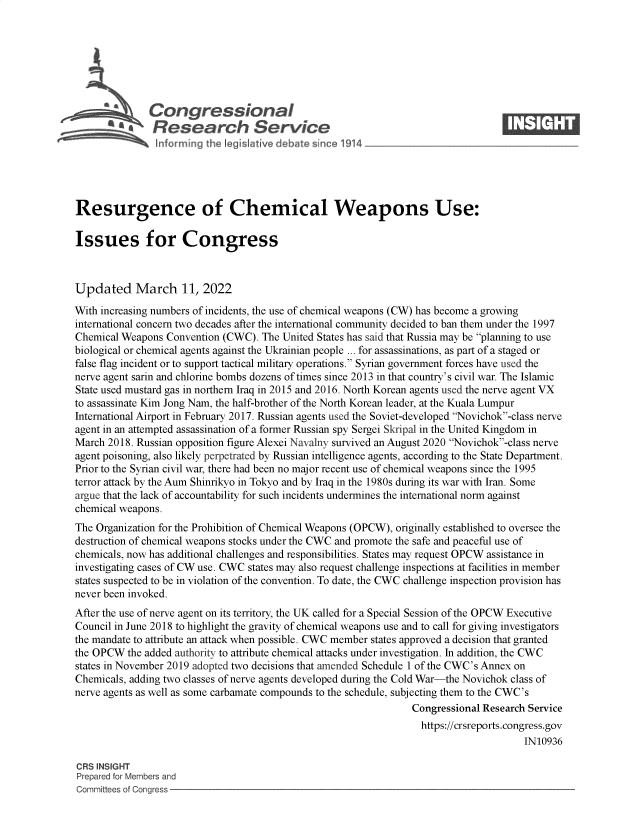 handle is hein.crs/govehgc0001 and id is 1 raw text is: Congressional                                                    ____
~ Research Service
Resurgence of Chemical Weapons Use:
Issues for Congress
Updated March 11, 2022
With increasing numbers of incidents, the use of chemical weapons (CW) has become a growing
international concern two decades after the international community decided to ban them under the 1997
Chemical Weapons Convention (CWC). The United States has said that Russia may be planning to use
biological or chemical agents against the Ukrainian people ... for assassinations, as part of a staged or
false flag incident or to support tactical military operations. Syrian government forces have used the
nerve agent sarin and chlorine bombs dozens of times since 2013 in that country's civil war. The Islamic
State used mustard gas in northern Iraq in 2015 and 2016. North Korean agents used the nerve agent VX
to assassinate Kim Jong Nam, the half-brother of the North Korean leader, at the Kuala Lumpur
International Airport in February 2017. Russian agents used the Soviet-developed Novichok-class nerve
agent in an attempted assassination of a former Russian spy Sergei Skripal in the United Kingdom in
March 2018. Russian opposition figure Alexei Navalny survived an August 2020 Novichok-class nerve
agent poisoning, also likely perpetrated by Russian intelligence agents, according to the State Department.
Prior to the Syrian civil war, there had been no maj or recent use of chemical weapons since the 1995
terror attack by the Aum Shinrikyo in Tokyo and by Iraq in the 1980s during its war with Iran. Some
argue that the lack of accountability for such incidents undermines the international norm against
chemical weapons.
The Organization for the Prohibition of Chemical Weapons (OPCW), originally established to oversee the
destruction of chemical weapons stocks under the CWC and promote the safe and peaceful use of
chemicals, now has additional challenges and responsibilities. States may request OPCW assistance in
investigating cases of CW use. CWC states may also request challenge inspections at facilities in member
states suspected to be in violation of the convention. To date, the CWC challenge inspection provision has
never been invoked.
After the use of nerve agent on its territory, the UK called for a Special Session of the OPCW Executive
Council in June 2018 to highlight the gravity of chemical weapons use and to call for giving investigators
the mandate to attribute an attack when possible. CWC member states approved a decision that granted
the OPCW the added authority to attribute chemical attacks under investigation. In addition, the CWC
states in November 2019 adopted two decisions that amended Schedule 1 of the CWC's Annex on
Chemicals, adding two classes of nerve agents developed during the Cold War-the Novichok class of
nerve agents as well as some carbamate compounds to the schedule, subjecting them to the CWC's
Congressional Research Service
https://crsreports.congress.gov
IN10936
CRS INSIGHT
Prepared for Members and
Committees of Congress


