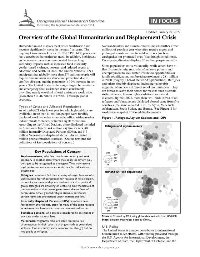 handle is hein.crs/govehgd0001 and id is 1 raw text is: Con ressbn I Research Sen, c
~ infornngth I y law d Li hcA914

0

Updated January 27, 2022
Overview of the Global Humanitarian and Displacement Crisis

Humanitarian and displacement crises worldwide have
become significantly worse in the past five years. The
ongoing Coronavirus Disease 2019 (COVID-19) pandemic
has exacerbated humanitarian need. In addition, lockdowns
and economic recession have created far-reaching
secondary impacts such as increased food insecurity,
gender-based violence, poverty, and reduced access to
education and health. In 2022, the United Nations (U.N.)
anticipates that globally more than 274 million people will
require humanitarian assistance and protection due to
conflict, disaster, and the pandemic (a 39% increase in two
years). The United States is the single largest humanitarian
and emergency food assistance donor, consistently
providing nearly one-third of total assistance worldwide
(more than $11.46 billion in FY2021) through global
accounts.
Types of Crises and Affected Populations
As of mid-2021 (the latest year for which global data are
available), more than 84 million people were forcibly
displaced worldwide due to armed conflict, widespread or
indiscriminate violence, or human rights violations.
According to the United Nations, those displaced included
26.6 million refugees, 4.4 million asylum seekers, 48
million Internally Displaced Persons (IDPs), and 5.7
million Venezuelans displaced abroad. An estimated 10
million people remained stateless. (See the text box for
definitions of key populations of concern.)
Key Populations of Concern
Asylum-seekers, who flee their home country and seek
sanctuary in another state where they apply for asylum (i.e.,
the right to be recognized as a refugee). They may receive
legal protection and assistance while their formal status is
determined.
Refugees, who have fled their country of origin because of a
well-founded fear of persecution for reasons of race, religion,
nationality, or membership in a particular social or political
group. Refugees are unwilling or unable to avail themselves of
the protection of their home government due to fears of
persecution. Once granted refugee status, a person has
certain rights and protections under international law.
Internally Displaced Persons (IDPs), who have been
forced from their homes, often for many of the same reasons
as refugees, but have not crossed an international border.
Stateless persons, who are not considered to be citizens of
any state under national laws.
Vulnerable migrants, who are often forced to flee
circumstances in their country of origin (such as generalized
violence, food insecurity, and environmental change) but do
not qualify as refugees.

Natural disasters and climate-related impacts further affect
millions of people a year who often require urgent and
prolonged assistance due to sudden events (such as
earthquakes) or protracted ones (like drought conditions).
On average, disasters displace 26 million people annually.
Some populations move voluntarily, while others have to
flee. Economic migrants, who often leave poverty and
unemployment to seek better livelihood opportunities or
family reunification, numbered approximately 281 million
in 2020 (roughly 3.6% of the world's population). Refugees
and others forcibly displaced, including vulnerable
migrants, often face a different set of circumstances. They
are forced to leave their homes for reasons such as ethnic
strife, violence, human rights violations, or natural
disasters. By mid-2021, more than two-thirds (68%) of all
refugees and Venezuelans displaced abroad came from five
countries (the same reported in 2019): Syria, Venezuela,
Afghanistan, South Sudan, and Burma. (See Figure 1 for
worldwide snapshot of forced displacement.)
Figure I. Refugees/Asylum Seekers and IDPs
Refuaees and asvlum-seekers

up to
SSM
-TM

up to

Source: Created by CRS using global data available from UNHCR.
Note: Smallest map values begin at 470,000.
U    P   c
The United States is a major contributor to international
humanitarian relief efforts, with funding provided through
the U.S. Agency for International Development, the
Department of State, the Department of Defense, and the


