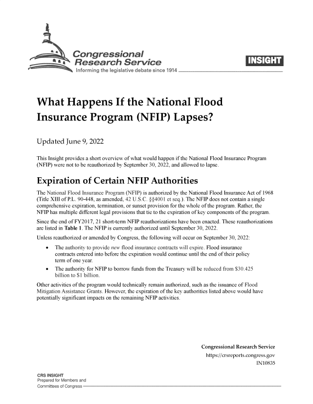 handle is hein.crs/govehho0001 and id is 1 raw text is: Congressional
SResearch Servi e

What Happens If the National Flood
Insurance Program (NFIP) Lapses?
Updated June 9, 2022
This Insight provides a short overview of what would happen if the National Flood Insurance Program
(NFIP) were not to be reauthorized by September 30, 2022, and allowed to lapse.
Expiration of Certain NFIP Authorities
The National Flood Insurance Program (NFIP) is authorized by the National Flood Insurance Act of 1968
(Title XIII of P.L. 90-448, as amended, 42 U.S.C. §§4001 et seq.). The NFIP does not contain a single
comprehensive expiration, termination, or sunset provision for the whole of the program. Rather, the
NFIP has multiple different legal provisions that tie to the expiration of key components of the program.
Since the end of FY2017, 21 short-term NFIP reauthorizations have been enacted. These reauthorizations
are listed in Table 1. The NFIP is currently authorized until September 30, 2022.
Unless reauthorized or amended by Congress, the following will occur on September 30, 2022:
  The authority to provide new flood insurance contracts will expire. Flood insurance
contracts entered into before the expiration would continue until the end of their policy
term of one year.
  The authority for NFIP to borrow funds from the Treasury will be reduced from $30.425
billion to $1 billion.
Other activities of the program would technically remain authorized, such as the issuance of Flood
Mitigation Assistance Grants. However, the expiration of the key authorities listed above would have
potentially significant impacts on the remaining NFIP activities.
Congressional Research Service
https://crsreports.congress.gov
IN10835

CRS INSIGHT
Prepared for Members and
Committees of Congress -


