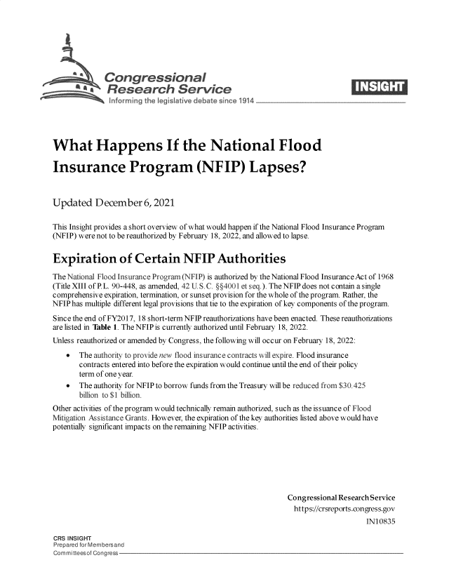 handle is hein.crs/govehhq0001 and id is 1 raw text is: Congressional                                                   ____
'.Research Service
What Happens If the National Flood
Insurance Program (NFIP) Lapses?
Updated December 6, 2021
This Insight provides a short overview of what would happen if the National Flood Insurance Program
(NFIP) were not to be reauthorized by February 18, 2022, and allowed to lapse.
Expiration of Certain NFIP Authorities
The National Flood Insurance Program (NFIP) is authorized by the National Flood Insurance Act of 1968
(Title XIII of P. L. 90-448, as amended, 42 U. S. C. §§4001 et seq.). The NFIP does not contain a single
comprehensive expiration, termination, or sunset provision for the whole of the program. Rather, the
NFIP has multiple different legal provisions that tie to the expiration of key components of the program.
Since the end of FY2017, 18 short-term NFIP reauthorizations have been enacted. These reauthorizations
are listed in Table 1. The NFIP is currently authorized until February 18, 2022.
Unless reauthorized or amended by Congress, the following will occur on February 18, 2022:
  The authority to provide new flood insurance contracts will expire. Flood insurance
contracts entered into before the expiration would continue until the end of their policy
term of one year.
  The authority for NFIP to borrow funds from the Treasury will be reduced from $30.425
billion to $1 billion.
Other activities of the program would technically remain authorized, such as the issuance of Flood
Mitigation Assistance Grants. However, the expiration of the key authorities listed above would have
potentially significant impacts on the remaining NFIP activities.
Congressional Research Service
https://crsreports.congress.gov
IN10835
CRS INSIGHT
Prepared for Membersand
Committeesof Congress



