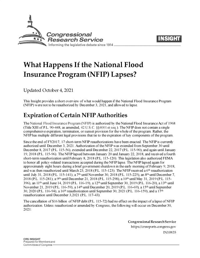 handle is hein.crs/govehhs0001 and id is 1 raw text is: L a Congressional
* Research Service-
What Happens If the National Flood
Insurance Program (NFIP) Lapses?
Updated October 4, 2021
This Insight provides a short overview of what would happen if the National Flood Insurance Program
(NFIP) were not to be reauthorized by December 3, 2021, and allowed to lapse.
Expiration of Certain NFIP Authorities
The National Flood Insurance Program (NFIP) is authorized by the National Flood Insurance Act of 1968
(Title XIII of P. L. 90-448, as amended, 42 U. S. C. §§4001 et seq.). The NFIP does not contain a single
comprehensive expiration, termination, or sunset provision for the whole of the program. Rather, the
NFIP has multiple different legal provisions that tie to the expiration of key components of the program.
Since the end of FY2017, 17 short-term NFIP reauthorizations have been enacted. The NFIP is currently
authorized until December 3, 2021. Authorization of the NFIP was extended from September 30 until
December 8, 2017 (P.L. 115-56), extended until December 22, 2017 (P.L. 115-90), and again until January
19, 2018 (P.L. 115-96). The NFIP lapsed between January 20 and January 22, 2018, and received a fourth
short-term reauthorization until February 8, 2018 (P.L. 115-120). This legislation also authorized FEMA
to honor all policy-related transactions accepted during the NFIP lapse. The NFIP lapsed again for
approximately eight hours during a brief government shutdown in the early morning of February 9, 2018,
and was then reauthorized until March 23, 2018 (P.L. 115-123). The NFIP received a 6th reauthorization
until July 31, 2018 (P.L. 115-141), a 7th until November 30, 2018 (P.L. 115-225), an 8th until December 7,
2018 (P.L. 115-281), a 9th until December 21, 2018 (P.L. 115-298), a 10th until May 31, 2019 (P. L. 115-
396), an 11th until June 14, 2019 (P.L. 116-19), a 12thuntil September 30, 2019 (P.L. 116-20), a 13th until
November 21, 2019 (P.L. 116-59), a 14thuntil December 20, 2019 (P.L. 116-69), a 15th until September
30, 2020 (P.L. 116-94), a 16th reauthorization until September 30, 2021 (P.L. 116-159), and a 17th
reauthorization until December 3,2021 (P.L. 117-43).
The cancellation of $16 billion of NFIP debt (P.L. 115-72) had no effect on the impact of a lapse of NFIP
authorization. Unless reauthorized or amended by Congress, the following will occur on December 30,
2021:
Congressional Research Service
https://crsreports.congress.gov
IN10835
CRS INSIGHT
Prepared forMembersand
Committeesof Congress


