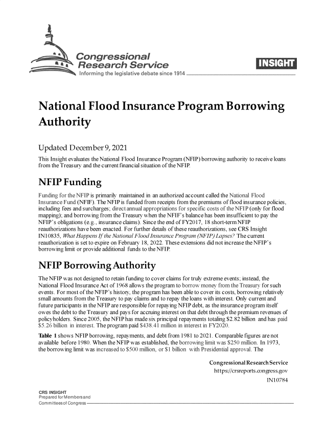 handle is hein.crs/govehht0001 and id is 1 raw text is: Congressional                                                   ____
R ~fesearch Service
National Flood Insurance Program Borrowing
Authority
Updated December 9, 2021
This Insight evaluates the National Flood Insurance Program (NFIP) borrowing authority to receive loans
from the Treasury and the current financial situation of the NFIP.
NFIP Funding
Funding for the NFIP is primarily maintained in an authorized account called the National Flood
Insurance Fund (NFIF). The NFIP is funded from receipts from the premiums of flood insurance policies,
including fees and surcharges; direct annual appropriations for specific costs of the NFIP (only for flood
mapping); and borrowing from the Treasury when the NFIF's balance has been insufficient to pay the
NFIP's obligations (e.g., insurance claims). Since the end of FY2017, 18 short-termNFIP
reauthorizations have been enacted. For further details of these reauthorizations, see CRS Insight
I N10835, What Happens If the National Flood Insurance Program (NFIP) Lapses? The current
reauthorization is set to expire on February 18, 2022. These extensions did not increase the NFIP's
borrowing limit or provide additional funds to the NFIP.
NFIP Borrowing Authority
The NFIP was not designed to retain funding to cover claims for truly extreme events; instead, the
National Flood Insurance Act of 1968 allows the program to borrow money from the Treasury for such
events. For most of the NFIP's histoiy, the program has been able to cover its costs, borrowing relatively
small amounts from the Treasury to pay claims and to repay the loans with interest. Only current and
future participants in the NFIP are responsible for repaying NFIP debt, as the insurance program itself
owes the debt to the Treasury and pays for accruing interest on that debt through the premium revenues of
policyholders. Since 2005, the NFIP has made six principal repayments totaling $2.82 billion and has paid
$5.26 billion in interest. The program paid $438.41 million in interest in FY2020.
Table 1 shows NFIP borrowing, repayments, and debt from 1981 to 2021. Comparable figures are not
available before 1980. When the NFIP was established, the borrowing limit was $250 million. In 1973,
the borrowing limit was increased to $500 million, or $1 billion with Presidential approval. The
Congressional Research Service
https://crsreports.congress.gov
IN10784
CRS INSIGHT
Prepared for Membersand
Committeesof Congress


