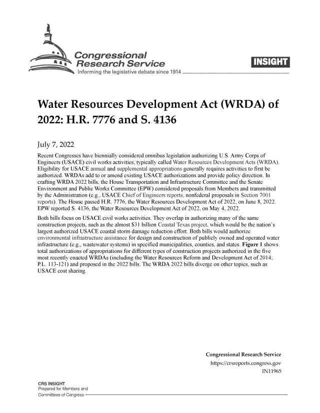 handle is hein.crs/govehmk0001 and id is 1 raw text is: Congressional
~ £ a Research S rvice
~nforming the g lative debate since 1914

Water Resources Development Act (WRDA) of
2022: H.R. 7776 and S. 4136
July 7, 2022
Recent Congresses have biennially considered omnibus legislation authorizing U.S. Army Corps of
Engineers (USACE) civil works activities, typically called Water Resources Development Acts (WRDA).
Eligibility for USACE annual and supplemental appropriations generally requires activities to first be
authorized. WRDAs add to or amend existing USACE authorizations and provide policy direction. In
crafting WRDA 2022 bills, the House Transportation and Infrastructure Committee and the Senate
Environment and Public Works Committee (EPW) considered proposals from Members and transmitted
by the Administration (e.g., USACE Chief of Engineers reports, nonfederal proposals in Section 7001
reports). The House passed H.R. 7776, the Water Resources Development Act of 2022, on June 8, 2022.
EPW reported S. 4136, the Water Resources Development Act of 2022, on May 4, 2022.
Both bills focus on USACE civil works activities. They overlap in authorizing many of the same
construction projects, such as the almost $31 billion Coastal Texas project, which would be the nation's
largest authorized USACE coastal storm damage reduction effort. Both bills would authorize
environmental infrastructure assistance for design and construction of publicly owned and operated water
infrastructure (e.g., wastewater systems) in specified municipalities, counties, and states. Figure 1 shows
total authorizations of appropriations for different types of construction projects authorized in the five
most recently enacted WRDAs (including the Water Resources Reform and Development Act of 2014;
P.L. 113-121) and proposed in the 2022 bills. The WRDA 2022 bills diverge on other topics, such as
USACE cost sharing.
Congressional Research Service
https://crsreports.congress.gov
IN11965

CRS INSIGHT
Prepared for Members and
Committees of Congress -


