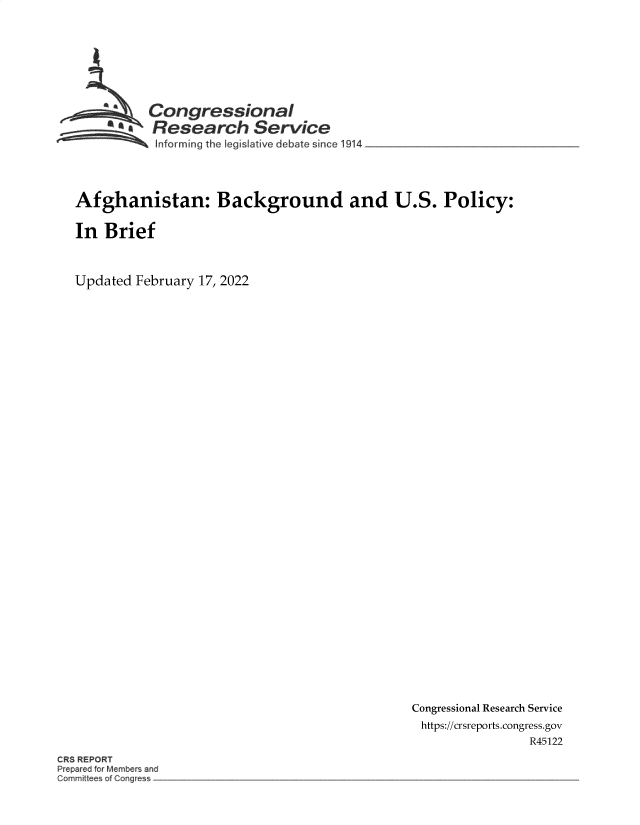 handle is hein.crs/govehsq0001 and id is 1 raw text is: Congressional
-a Research Service
~ Informing tho Legislative debate since 1914

Afghanistan: Background and U.S. Policy:
In Brief
Updated February 17, 2022

Congressional Research Service
https://crsreports.congress.gov
R45122

CR REPORT
Prepar d or Member~. and
Committ ~e ~f ~'ongre -


