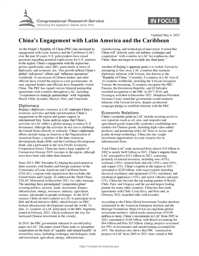 handle is hein.crs/govehvk0001 and id is 1 raw text is: Con gressionaI Research Serv/ce
informing Ih egsaive( deate sne 1914

Updated May 4, 2022

China's Engagement with Latin America and the Caribbean

As the People's Republic of China (PRC) has increased its
engagement with Latin America and the Caribbean (LAC)
over the past 20 years, U.S. policymakers have raised
questions regarding potential implications for U.S. interests
in the region. China's engagement with the region has
grown significantly since 2001, particularly in terms of
diplomatic and economic ties. This growth reflects China's
global soft power efforts and influence operations
worldwide. A succession of Chinese leaders and other
officials have visited the region to court governments. In
turn, regional leaders and officials have frequently visited
China. The PRC has signed various bilateral partnership
agreements with countries throughout LAC, including
comprehensive strategic partnerships with Argentina,
Brazil, Chile, Ecuador, Mexico, Peru, and Venezuela.
Diplomacy
Beijing's diplomatic overtures in LAC underpin China's
economic activities and help institutionalize China's
engagement in the region and garner support in
international fora. Some analysts argue that China's
activities in LAC reflect a global strategy to reduce U.S.
dominance, although the activities do not aim to challenge
the United States directly or militarily. China's diplomatic
efforts include being an observer at the Organization of
American States, a member of the Inter-American
Development Bank (IDB) and the Caribbean Development
Bank, and a participant in the Asia Pacific Economic
Cooperation forum. China has been a large supplier of
Coronavirus Disease 2019 vaccines to the region, although
most have been sold rather than donated.
Since 2015, PRC President Xi Jinping has participated in
three summits with leaders and foreign ministers of the
Community of Latin American and Caribbean States
(CELAC), a region-wide organization that excludes the
United States and Canada. Xi addressed the Third China-
CELAC Ministerial in December 2021 via video message.
The meetings have promulgated cooperation plans
covering politics, security, trade, investment, finance,
infrastructure, energy, resources, industry, agriculture,
science, and people-to-people exchanges. At the 2018
summit, China invited countries in LAC to participate in its
Belt and Road Initiative (BRI), which focuses on PRC-
backed infrastructure development around the world. To
date, 21 countries in LAC participate in the BRI; Argentina
joined in February 2022, which could pave the way for
increased Chinese investment in the country.
In 2016, the PRC government released its second policy
paper on LAC. The paper stated China seeks to strengthen
cooperation on the basis of equality and mutual benefit in
several key areas, including exchanges and dialogues, trade
and investment, agriculture, energy, infrastructure,

manufacturing, and technological innovation. It noted that
China will actively carry out military exchanges and
cooperation with countries in LAC but emphasizes that
China does not target or exclude any third party.
Another of Beijing's apparent goals is to isolate Taiwan by
attempting to lure away LAC countries that maintain
diplomatic relations with Taiwan, also known as the
Republic of China. Currently, 8 countries in LAC (out of
14 countries worldwide, including the Vatican) recognize
Taiwan; the remaining 25 countries recognize the PRC.
Panama, the Dominican Republic, and El Salvador
switched recognition to the PRC in 2017-2018, and
Nicaragua switched in December 2021. Honduran President
Xiomara Castro stated her government would maintain
relations with Taiwan for now, despite an electoral
campaign pledge to establish relations with the PRC.
Economic Reat'ons
China's economic goals in LAC include securing access to
raw materials (such as oil, ores, and minerals) and
agricultural goods (especially soybeans); establishing new
markets for Chinese goods, including high-value-added
products; and partnering with LAC firms to access and
jointly develop technology. China also has sought
investment opportunities in Latin America for its
infrastructure firms.
Total China-LAC trade increased from almost $18 billion in
2002 to nearly $449 billion in 2021. China's imports from
LAC amounted to $221 billion in 2021, consisting
primarily of natural resources, including ores (42%),
soybeans (16%), mineral fuels and oils (10%), meat (6%),
and copper (5%). China's exports to the region in 2021
amounted to $228 billion, with major exports including
electrical machinery and equipment (21%), machinery and
mechanical appliances (15%), and motor vehicles and parts
(7%). China has become the top trading partner of Brazil,
Chile, Peru, and Uruguay and the second-largest trading
partner for many other countries. China has free-trade
agreements with Chile, Costa Rica, and Peru and, in
February 2022, launched talks with Ecuador.
According to the China Global Investment Tracker database
maintained by the American Enterprise Institute and the
Heritage Foundation (https://www.aei.org/china-global-
investment-tracker/), which tracks transactions of $100
million or more, China's investments in LAC from 2005 to
2021 amounted to $140 billion, with Brazil accounting for
$64 billion and Peru $25 billion. Energy projects accounted
for 59% of investments and metals/mining accounted for
24%. The database also shows that PRC construction
projects in LAC from 2005 to 2021 were valued at $66


