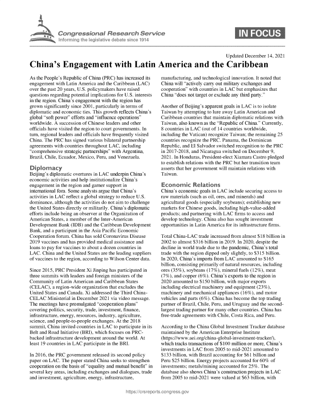 handle is hein.crs/govehvm0001 and id is 1 raw text is: Congressional Research Service
Informing heleg iltive d ba e s'no 1914

0

Updated December 14, 2021
China's Engagement with Latin America and the Caribbean

As the People's Republic of China (PRC) has increased its
engagement with Latin America and the Caribbean (LAC)
over the past 20 years, U.S. policymakers have raised
questions regarding potential implications for U.S. interests
in the region. China's engagement with the region has
grown significantly since 2001, particularly in terms of
diplomatic and economic ties. This growth reflects China's
global soft power efforts and influence operations
worldwide. A succession of Chinese leaders and other
officials have visited the region to court governments. In
turn, regional leaders and officials have frequently visited
China. The PRC has signed various bilateral partnership
agreements with countries throughout LAC, including
comprehensive strategic partnerships with Argentina,
Brazil, Chile, Ecuador, Mexico, Peru, and Venezuela.
Diplomacy
Beijing's diplomatic overtures in LAC underpin China's
economic activities and help institutionalize China's
engagement in the region and garner support in
international fora. Some analysts argue that China's
activities in LAC reflect a global strategy to reduce U.S.
dominance, although the activities do not aim to challenge
the United States directly or militarily. China's diplomatic
efforts include being an observer at the Organization of
American States, a member of the Inter-American
Development Bank (IDB) and the Caribbean Development
Bank, and a participant in the Asia Pacific Economic
Cooperation forum. China has sold Coronavirus Disease
2019 vaccines and has provided medical assistance and
loans to pay for vaccines to about a dozen countries in
LAC. China and the United States are the leading suppliers
of vaccines to the region, according to Wilson Center data.
Since 2015, PRC President Xi Jinping has participated in
three summits with leaders and foreign ministers of the
Community of Latin American and Caribbean States
(CELAC), a region-wide organization that excludes the
United States and Canada. Xi addressed the Third China-
CELAC Ministerial in December 2021 via video message.
The meetings have promulgated cooperation plans
covering politics, security, trade, investment, finance,
infrastructure, energy, resources, industry, agriculture,
science, and people-to-people exchanges. At the 2018
summit, China invited countries in LAC to participate in its
Belt and Road Initiative (BRI), which focuses on PRC-
backed infrastructure development around the world. At
least 19 countries in LAC participate in the BRI.
In 2016, the PRC government released its second policy
paper on LAC. The paper stated China seeks to strengthen
cooperation on the basis of equality and mutual benefit in
several key areas, including exchanges and dialogues, trade
and investment, agriculture, energy, infrastructure,

manufacturing, and technological innovation. It noted that
China will actively carry out military exchanges and
cooperation with countries in LAC but emphasizes that
China does not target or exclude any third party.
Another of Beijing's apparent goals in LAC is to isolate
Taiwan by attempting to lure away Latin American and
Caribbean countries that maintain diplomatic relations with
Taiwan, also known as the Republic of China. Currently,
8 countries in LAC (out of 14 countries worldwide,
including the Vatican) recognize Taiwan; the remaining 25
countries recognize the PRC. Panama, the Dominican
Republic, and El Salvador switched recognition to the PRC
in 2017-2018, and Nicaragua switched on December 9,
2021. In Honduras, President-elect Xiamara Castro pledged
to establish relations with the PRC but her transition team
asserts that her government will maintain relations with
Taiwan.
Econorm      Relations
China's economic goals in LAC include securing access to
raw materials (such as oil, ores, and minerals) and
agricultural goods (especially soybeans); establishing new
markets for Chinese goods, including high-value-added
products; and partnering with LAC firms to access and
develop technology. China also has sought investment
opportunities in Latin America for its infrastructure firms.
Total China-LAC trade increased from almost $18 billion in
2002 to almost $316 billion in 2019. In 2020, despite the
decline in world trade due to the pandemic, China's total
trade with the region dipped only slightly, to $315 billion.
In 2020, China's imports from LAC amounted to $165
billion, consisting primarily of natural resources, including
ores (35%), soybeans (17%), mineral fuels (12%), meat
(7%), and copper (6%). China's exports to the region in
2020 amounted to $150 billion, with major exports
including electrical machinery and equipment (23%),
machinery and mechanical appliances (16%), and motor
vehicles and parts (6%). China has become the top trading
partner of Brazil, Chile, Peru, and Uruguay and the second-
largest trading partner for many other countries. China has
free-trade agreements with Chile, Costa Rica, and Peru.
According to the China Global Investment Tracker database
maintained by the American Enterprise Institute
(https://www.aei.org/china-global-investment-tracker/),
which tracks transactions of $100 million or more, China's
investments in LAC from 2005 to mid-2021 amounted to
$133 billion, with Brazil accounting for $61 billion and
Peru $25 billion. Energy projects accounted for 60% of
investments; metals/mining accounted for 25%. The
database also shows China's construction projects in LAC
from 2005 to mid-2021 were valued at $63 billion, with


