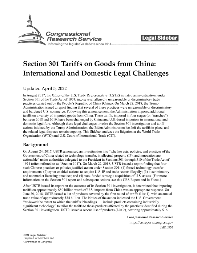 handle is hein.crs/govehvq0001 and id is 1 raw text is: Congressional                                            ______
SaResearch Servi e
Section 301 Tariffs on Goods from China:
International and Domestic Legal Challenges
Updated April 5, 2022
In August 2017, the Office of the U.S. Trade Representative (USTR) initiated an investigation, under
Section 301 of the Trade Act of 1974, into several allegedly unreasonable or discriminatory trade
practices carried out by the People's Republic of China (China). On March 22, 2018, the Trump
Administration issued a report finding that several of these practices were unreasonable or discriminatory
and burdened U.S. commerce. Following this announcement, the Administration imposed additional
tariffs on a variety of imported goods from China. These tariffs, imposed in four stages (or tranches)
between 2018 and 2019, have been challenged by China and U.S.-based importers in international and
domestic legal fora. Although these legal challenges involve the Section 301 investigation and tariff
actions initiated by the Trump Administration, the Biden Administration has left the tariffs in place, and
the related legal disputes remain ongoing. This Sidebar analyzes the litigation at the World Trade
Organization (WTO) and U.S. Court of International Trade (CIT).
Background
On August 24, 2017, USTR announced an investigation into whether acts, policies, and practices of the
Government of China related to technology transfer, intellectual property (IP), and innovation are
actionable under authorities delegated to the President in Sections 301 through 310 of the Trade Act of
1974 (often referred to as Section 301). On March 22, 2018, USTR issued a report finding that four
such Chinese practices or policies justified action under Section 301: (1) forced technology transfer
requirements; (2) cyber-enabled actions to acquire U.S. IP and trade secrets illegally; (3) discriminatory
and nonmarket licensing practices; and (4) state-funded strategic acquisition of U.S. assets. (For more
information on the Section 301 report and subsequent actions, see this CRS Report and In Focus.)
After USTR issued its report on the outcome of its Section 301 investigation, it determined that imposing
tariffs on approximately $50 billion worth of U.S. imports from China was an appropriate response. On
June 20, 2018, USTR issued a list of products covered by the first round of tariffs (List 1), with an annual
trade value of approximately $34 billion. The Notice of the action indicated the U.S. Government
reviewed the extent to which the tariff subheadings . .. include products containing industrially
significant technology to tailor the tariffs to those products affected by the practices identified during the
Section 301 investigation. USTR issued a second list of products (List 2), covering approximately $16
Congressional Research Service
https://crsreports.congress.gov
LSB10553
CRS Legal Sidebar
Prepared for Members and
Committees of Congress


