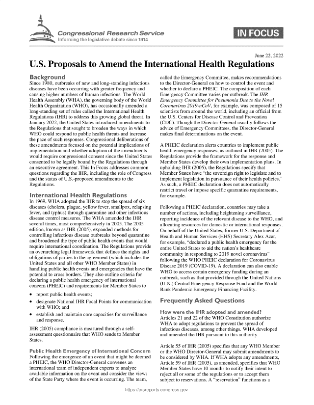 handle is hein.crs/govehwj0001 and id is 1 raw text is: Con gressionol Research Service
nforming the IegisI9tive debate since 1914

0

June 22, 2022
U.S. Proposals to Amend the International Health Regulations

Background
Since 1980, outbreaks of new and long-standing infectious
diseases have been occurring with greater frequency and
causing higher numbers of human infections. The World
Health Assembly (WHA), the governing body of the World
Health Organization (WHO), has occasionally amended a
long-standing set of rules called the International Health
Regulations (IHR) to address this growing global threat. In
January 2022, the United States introduced amendments to
the Regulations that sought to broaden the ways in which
WHO could respond to public health threats and increase
the pace of such responses. Congressional deliberations of
these amendments focused on the potential implications of
implementation and whether adoption of the amendments
would require congressional consent since the United States
consented to be legally bound by the Regulations through
an executive agreement. This In Focus addresses common
questions regarding the IHR, including the role of Congress
and the status of U.S.-proposed amendments to the
Regulations.
International Health Regulations
In 1969, WHA adopted the IHR to stop the spread of six
diseases (cholera, plague, yellow fever, smallpox, relapsing
fever, and typhus) through quarantine and other infectious
disease control measures. The WHA amended the IHR
several times, most comprehensively in 2005. The 2005
edition, known as IHR (2005), expanded methods for
controlling infectious disease outbreaks beyond quarantine
and broadened the type of public health events that would
require international coordination. The Regulations provide
an overarching legal framework that defines the rights and
obligations of parties to the agreement (which includes the
United States and all other WHO Member States) in
handling public health events and emergencies that have the
potential to cross borders. They also outline criteria for
declaring a public health emergency of international
concern (PHEIC) and requirements for Member States to
* report public health events;
* designate National IHR Focal Points for communication
with WHO; and
* establish and maintain core capacities for surveillance
and response.
IHR (2005) compliance is measured through a self-
assessment questionnaire that WHO sends to Member
States.
Public Health Emergency of International Concern
Following the emergence of an event that might be deemed
a PHEIC, the WHO Director-General convenes an
international team of independent experts to analyze
available information on the event and consider the views
of the State Party where the event is occurring. The team,

called the Emergency Committee, makes recommendations
to the Director-General on how to control the event and
whether to declare a PHEIC. The composition of each
Emergency Committee varies per outbreak. The IHR
Emergency Committee for Pneumonia Due to the Novel
Coronavirus 2019-nCoV, for example, was composed of 15
scientists from around the world, including an official from
the U.S. Centers for Disease Control and Prevention
(CDC). Though the Director-General usually follows the
advice of Emergency Committees, the Director-General
makes final determinations on the event.
A PHEIC declaration alerts countries to implement public
health emergency responses, as outlined in IHR (2005). The
Regulations provide the framework for the response and
Member States develop their own implementation plans. In
upholding IHR (2005), the Regulations specify that
Member States have the sovereign right to legislate and to
implement legislation in pursuance of their health policies.
As such, a PHEIC declaration does not automatically
restrict travel or impose specific quarantine requirements,
for example.
Following a PHEIC declaration, countries may take a
number of actions, including heightening surveillance,
reporting incidence of the relevant disease to the WHO, and
allocating resources for domestic or international responses.
On behalf of the United States, former U.S. Department of
Health and Human Services (HHS) Secretary Alex Azar,
for example, declared a public health emergency for the
entire United States to aid the nation's healthcare
community in responding to 2019 novel coronavirus
following the WHO PHEIC declaration for Coronavirus
Disease 2019 (COVID-19). A declaration can also enable
WHO to access certain emergency funding during an
outbreak, such as that provided through the United Nations
(U.N.) Central Emergency Response Fund and the World
Bank Pandemic Emergency Financing Facility.
Frequently Asked Questions
H ow were the I HR adopted and amended?
Articles 21 and 22 of the WHO Constitution authorize
WHA to adopt regulations to prevent the spread of
infectious diseases, among other things. WHA developed
and amended the IHR pursuant to this authority.
Article 55 of IHR (2005) specifies that any WHO Member
or the WHO Director-General may submit amendments to
be considered by WHA. If WHA adopts any amendments,
Article 59 of IHR (2005), as amended, specifies that WHO
Member States have 10 months to notify their intent to
reject all or some of the regulations or to accept them
subject to reservations. A reservation functions as a


