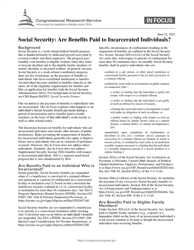handle is hein.crs/govehwk0001 and id is 1 raw text is: Congressional Research Service
Informing the legislative debate since 1914

June 22, 2022
Social Security: Are Benefits Paid to Incarcerated Individuals?

Background
Social Security is a work-related federal benefit program
that is funded primarily by dedicated payroll taxes paid by
covered workers and their employers. The program pays
monthly cash benefits to eligible workers when they retire
or become disabled and to the eligible family members of
retired, disabled, or deceased workers. In general, because
Social Security is a work-related contributory program,
there are few restrictions on the payment of benefits to
individuals who have established entitlement to benefits.
An individual becomes entitled to benefits when he or she
meets all of the eligibility requirements for benefits and
files an application for benefits with the Social Security
Administration (SSA). For background on Social Security,
see CRS Report R42035, Social Security Primer.
One exception is the payment of benefits to individuals who
are incarcerated. This In Focus explains what happens to an
individual's Social Security benefit payments during a
period of incarceration and to benefits paid to family
members on the basis of that individual's work record, as
well as other related issues.
The discussion focuses on benefits for individuals who are
incarcerated (prisoners and certain other inmates of public
institutions). Rules governing the nonpayment of benefits
for incarcerated individuals generally also apply to fugitive
felons and to individuals who are in violation of probation
or parole. However, this In Focus does not address these
individuals. Similarly, this In Focus does not address
Supplemental Security Income (SSI) benefits with respect
to incarcerated individuals. SSI is a separate need-based
program that is also administered by SSA.
Are Benefits Paid to an lndividual Who Is
Incarcerated?
Stated generally, Social Security benefits are suspended
when (1) a beneficiary is convicted of a criminal offense
and sentenced to a period of confinement in a correctional
facility or institution and (2) based on that conviction the
beneficiary remains confined in a U.S. correctional facility
or institution for more than 30 continuous days. See SSA's
Program Operations Manual System (POMS), Section GN
02607.160: Title II Prisoner Suspension Provisions, at
https://secure.ssa.gov/apps10/poms.nsf/lnx/0202607160.
Social Security benefits are not suspended if a beneficiary
is in custody at a correctional institution while awaiting
trial. Conviction must occur before an individual's benefits
are suspended. See SSA's POMS, Section GN 02607.200:
Special Legal Considerations for Prisoner Suspensions, at
https://secure.ssa.gov/apps10/poms.nsf/lnx/0202607200.

Specific circumstances of confinement resulting in the
suspension of benefits are outlined in the Social Security
Act. In part, Section 202(x)(1)(A) of the Social Security
Act states that, with respect to periods of confinement for
more than 30 continuous days, no monthly Social Security
benefits shall be paid to individuals who are:
confined in a jail, prison, or other penal institution or
correctional facility pursuant to his [or her] conviction of
a criminal offense,
confined by court order in an institution at public expense
in connection with-
a verdict or finding that the individual is guilty but
insane, with respect to a criminal offense,
a verdict or finding that the individual is not guilty
of such an offense by reason of insanity,
a finding that such individual is incompetent to stand
trial under an allegation of such an offense, or
a similar verdict or finding with respect to such an
offense based on similar factors (such as a mental
disease, a mental defect, or mental incompetence),
[or]
immediately upon completion of confinement as
described in [the first condition above] pursuant to
conviction of a criminal offense an element of which is
sexual activity, is confined by court order in an institution
at public expense pursuant to a finding that the individual
is a sexually dangerous person or a sexual predator or a
similar finding[.]
Section 202(x) of the Social Security Act (Limitation on
Payments to Prisoners, Certain Other Inmates of Publicly
Funded Institutions, Fugitives, Probationers, and Parolees)
is at https://www.ssa.gov/OP_Home/ssact/title02/0202.htm.
See also Title 42, Section 402(x), of the U.S. Code.
Section 204(a)(1)(B)(ii) of the Social Security Act prohibits
the payment of any retroactive Social Security benefits to
incarcerated individuals. Section 204 of the Social Security
Act (Overpayments and Underpayments) is at
https://www.ssa.gov/OP_Home/ssact/title02/0204.htm. See
also Title 42, Section 404, of the U.S. Code.
Are Benefits Paid to Eligible Family
Members?
Under Section 202(x)(2) of the Social Security Act, benefits
paid to eligible family members (e.g., a spouse or a
dependent child) on the basis of an incarcerated individual's
work record continue to be paid as though the incarcerated
individual were receiving benefits.


