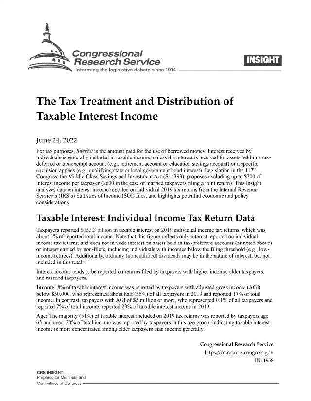 handle is hein.crs/govehww0001 and id is 1 raw text is: Congressional                                                    ____
~ Research Service
The Tax Treatment and Distribution of
Taxable Interest Income
June 24, 2022
For tax purposes, interest is the amount paid for the use of borrowed money. Interest received by
individuals is generally included in taxable income, unless the interest is received for assets held in a tax-
deferred or tax-exempt account (e.g., retirement account or education savings account) or a specific
exclusion applies (e.g., qualifying state or local government bond interest). Legislation in the 117th
Congress, the Middle-Class Savings and Investment Act (S. 4393), proposes excluding up to $300 of
interest income per taxpayer ($600 in the case of married taxpayers filing a joint return). This Insight
analyzes data on interest income reported on individual 2019 tax returns from the Internal Revenue
Service's (IRS's) Statistics of Income (SOI) files, and highlights potential economic and policy
considerations.
Taxable Interest: Individual Income Tax Return Data
Taxpayers reported $153.3 billion in taxable interest on 2019 individual income tax returns, which was
about 1% of reported total income. Note that this figure reflects only interest reported on individual
income tax returns, and does not include interest on assets held in tax-preferred accounts (as noted above)
or interest earned by non-filers, including individuals with incomes below the filing threshold (e.g., low-
income retirees). Additionally, ordinary (nonqualified) dividends may be in the nature of interest, but not
included in this total.
Interest income tends to be reported on returns filed by taxpayers with higher income, older taxpayers,
and married taxpayers.
Income: 8% of taxable interest income was reported by taxpayers with adjusted gross income (AGI)
below $50,000, who represented about half (56%) of all taxpayers in 2019 and reported 17% of total
income. In contrast, taxpayers with AGI of $5 million or more, who represented 0.1% of all taxpayers and
reported 7% of total income, reported 23% of taxable interest income in 2019.
Age: The majority (51%) of taxable interest included on 2019 tax returns was reported by taxpayers age
65 and over; 20% of total income was reported by taxpayers in this age group, indicating taxable interest
income is more concentrated among older taxpayers than income generally.
Congressional Research Service
https://crsreports.congress.gov
IN11958
CRS INSIGHT
Prepared for Members and
Committees of Congress


