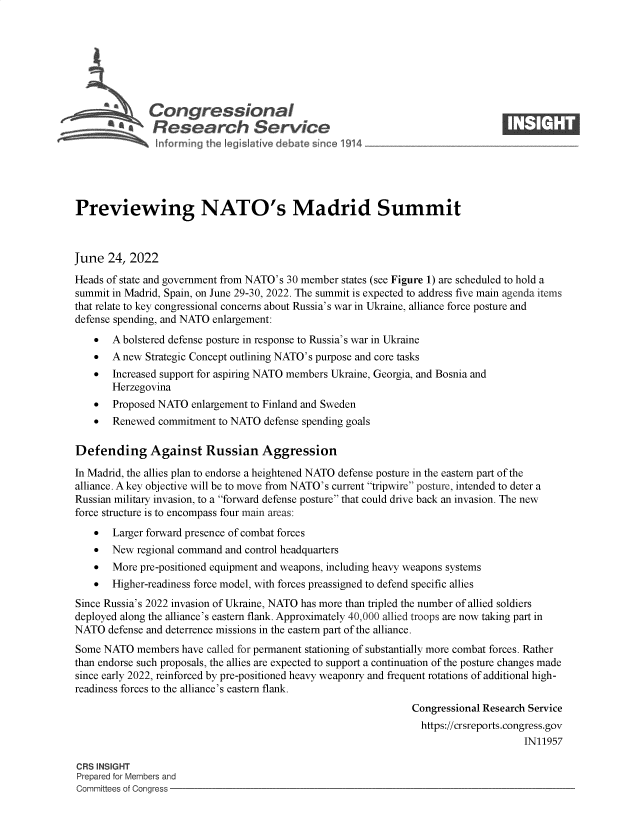 handle is hein.crs/govehwx0001 and id is 1 raw text is: \Congressional                                                       ____
A4Research Service
Previewing NATO's Madrid Summit
June 24, 2022
Heads of state and government from NATO's 30 member states (see Figure 1) are scheduled to hold a
summit in Madrid, Spain, on June 29-30, 2022. The summit is expected to address five main agenda items
that relate to key congressional concerns about Russia's war in Ukraine, alliance force posture and
defense spending, and NATO enlargement:
 A bolstered defense posture in response to Russia's war in Ukraine
 A new Strategic Concept outlining NATO's purpose and core tasks
 Increased support for aspiring NATO members Ukraine, Georgia, and Bosnia and
Herzegovina
 Proposed NATO enlargement to Finland and Sweden
 Renewed commitment to NATO defense spending goals
Defending Against Russian Aggression
In Madrid, the allies plan to endorse a heightened NATO defense posture in the eastern part of the
alliance. A key objective will be to move from NATO's current tripwire posture, intended to deter a
Russian military invasion, to a forward defense posture that could drive back an invasion. The new
force structure is to encompass four main areas:
 Larger forward presence of combat forces
 New regional command and control headquarters
 More pre-positioned equipment and weapons, including heavy weapons systems
 Higher-readiness force model, with forces preassigned to defend specific allies
Since Russia's 2022 invasion of Ukraine, NATO has more than tripled the number of allied soldiers
deployed along the alliance's eastern flank. Approximately 40,000 allied troops are now taking part in
NATO defense and deterrence missions in the eastern part of the alliance.
Some NATO members have called for permanent stationing of substantially more combat forces. Rather
than endorse such proposals, the allies are expected to support a continuation of the posture changes made
since early 2022, reinforced by pre-positioned heavy weaponry and frequent rotations of additional high-
readiness forces to the alliance's eastern flank.
Congressional Research Service
https://crsreports.congress.gov
IN11957
CRS INSIGHT
Prepared for Members and
Committees of Congress


