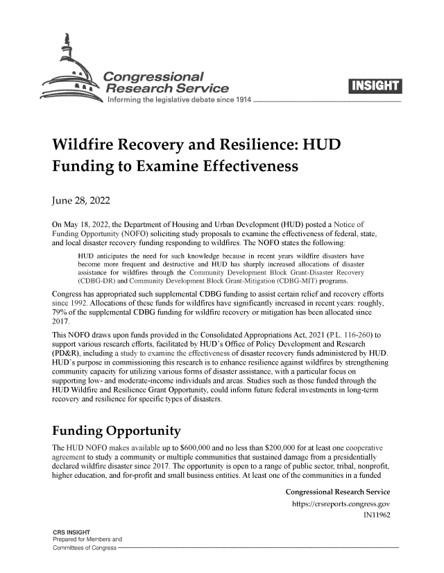 handle is hein.crs/govehxj0001 and id is 1 raw text is: Congressional                                                       ____
S£  Research Service
Wildfire Recovery and Resilience: HUD
Funding to Examine Effectiveness
June 28, 2022
On May 18, 2022, the Department of Housing and Urban Development (HUD) posted a Notice of
Funding Opportunity (NOFO) soliciting study proposals to examine the effectiveness of federal, state,
and local disaster recovery funding responding to wildfires. The NOFO states the following:
HUD anticipates the need for such knowledge because in recent years wildfire disasters have
become more frequent and destructive and HUD has sharply increased allocations of disaster
assistance for wildfires through the Community Development Block Grant-Disaster Recovery
(CDBG-DR) and Community Development Block Grant-Mitigation (CDBG-MIT) programs.
Congress has appropriated such supplemental CDBG funding to assist certain relief and recovery efforts
since 1992. Allocations of these funds for wildfires have significantly increased in recent years: roughly,
79% of the supplemental CDBG funding for wildfire recovery or mitigation has been allocated since
2017.
This NOFO draws upon funds provided in the Consolidated Appropriations Act, 2021 (P.L. 116-260) to
support various research efforts, facilitated by HUD's Office of Policy Development and Research
(PD&R), including a study to examine the effectiveness of disaster recovery funds administered by HUD.
HUD's purpose in commissioning this research is to enhance resilience against wildfires by strengthening
community capacity for utilizing various forms of disaster assistance, with a particular focus on
supporting low- and moderate-income individuals and areas. Studies such as those funded through the
HUD Wildfire and Resilience Grant Opportunity, could inform future federal investments in long-term
recovery and resilience for specific types of disasters.
Funding Opportunity
The HUD NOFO makes available up to $600,000 and no less than $200,000 for at least one cooperative
agreement to study a community or multiple communities that sustained damage from a presidentially
declared wildfire disaster since 2017. The opportunity is open to a range of public sector, tribal, nonprofit,
higher education, and for-profit and small business entities. At least one of the communities in a funded
Congressional Research Service
https://crsreports.congress.gov
IN11962
CRS INSIGHT
Prepared for Members and
Committees of Congress


